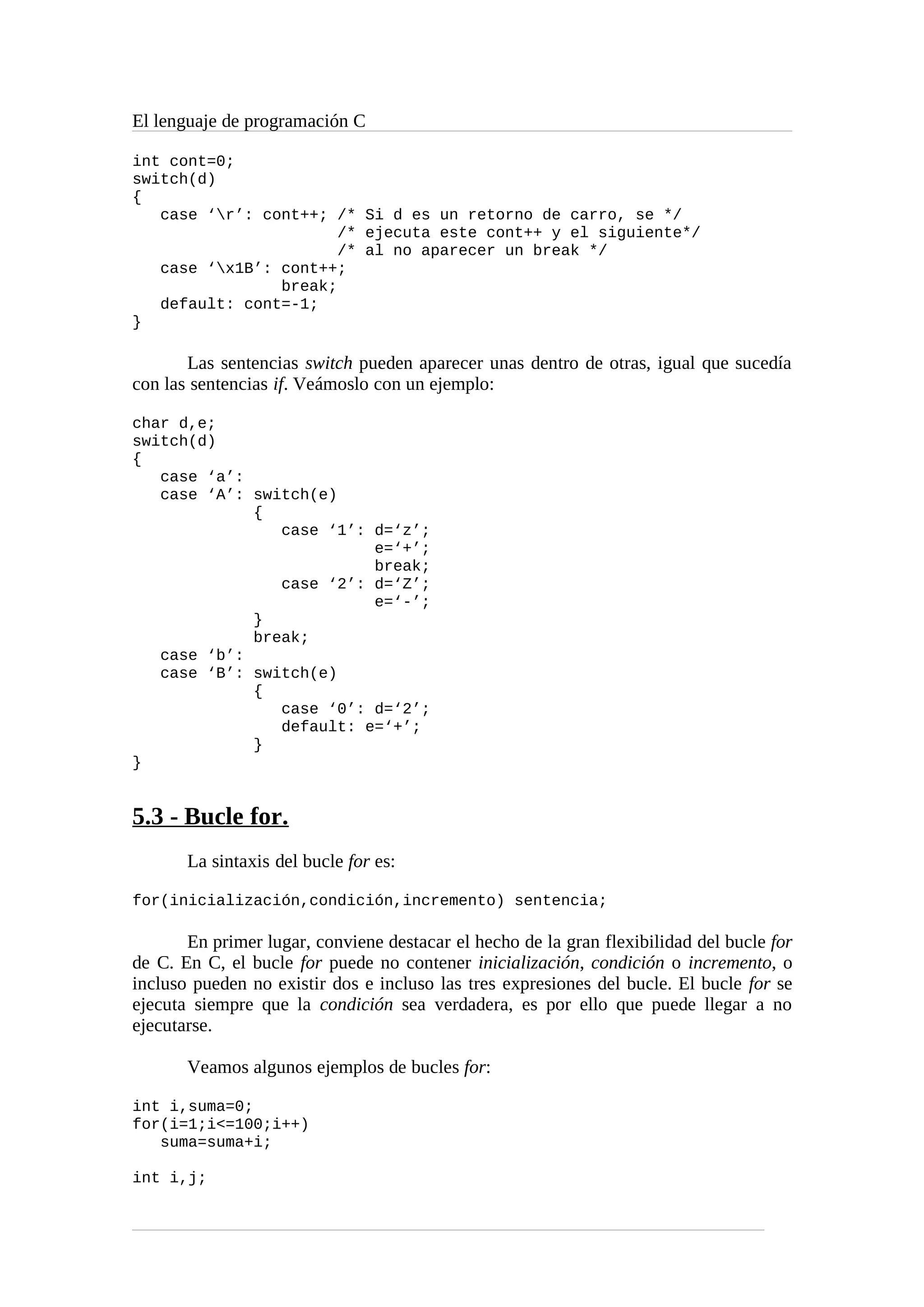 El lenguaje de programación C
int cont=0;
switch(d)
{
case ‘r’: cont++; /* Si d es un retorno de carro, se */
/* ejecuta este cont++ y el siguiente*/
/* al no aparecer un break */
case ‘x1B’: cont++;
break;
default: cont=-1;
}
Las sentencias switch pueden aparecer unas dentro de otras, igual que sucedía
con las sentencias if. Veámoslo con un ejemplo:
char d,e;
switch(d)
{
case ‘a’:
case ‘A’: switch(e)
{
case ‘1’: d=‘z’;
e=‘+’;
break;
case ‘2’: d=‘Z’;
e=‘-’;
}
break;
case ‘b’:
case ‘B’: switch(e)
{
case ‘0’: d=‘2’;
default: e=‘+’;
}
}
5.3 - Bucle for.
La sintaxis del bucle for es:
for(inicialización,condición,incremento) sentencia;
En primer lugar, conviene destacar el hecho de la gran flexibilidad del bucle for
de C. En C, el bucle for puede no contener inicialización, condición o incremento, o
incluso pueden no existir dos e incluso las tres expresiones del bucle. El bucle for se
ejecuta siempre que la condición sea verdadera, es por ello que puede llegar a no
ejecutarse.
Veamos algunos ejemplos de bucles for:
int i,suma=0;
for(i=1;i<=100;i++)
suma=suma+i;
int i,j;
 