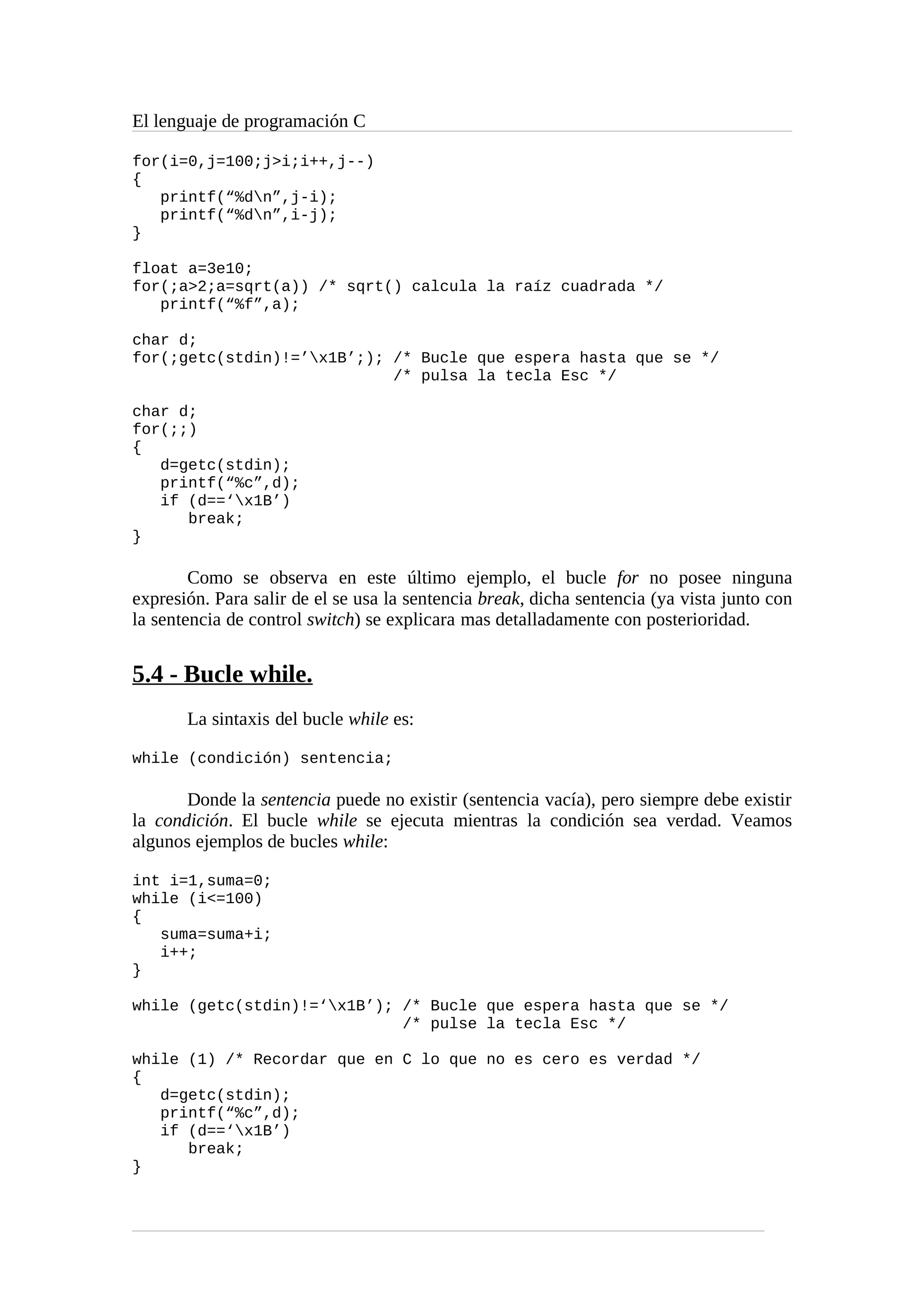 El lenguaje de programación C
for(i=0,j=100;j>i;i++,j--)
{
printf(“%dn”,j-i);
printf(“%dn”,i-j);
}
float a=3e10;
for(;a>2;a=sqrt(a)) /* sqrt() calcula la raíz cuadrada */
printf(“%f”,a);
char d;
for(;getc(stdin)!=’x1B’;); /* Bucle que espera hasta que se */
/* pulsa la tecla Esc */
char d;
for(;;)
{
d=getc(stdin);
printf(“%c”,d);
if (d==‘x1B’)
break;
}
Como se observa en este último ejemplo, el bucle for no posee ninguna
expresión. Para salir de el se usa la sentencia break, dicha sentencia (ya vista junto con
la sentencia de control switch) se explicara mas detalladamente con posterioridad.
5.4 - Bucle while.
La sintaxis del bucle while es:
while (condición) sentencia;
Donde la sentencia puede no existir (sentencia vacía), pero siempre debe existir
la condición. El bucle while se ejecuta mientras la condición sea verdad. Veamos
algunos ejemplos de bucles while:
int i=1,suma=0;
while (i<=100)
{
suma=suma+i;
i++;
}
while (getc(stdin)!=‘x1B’); /* Bucle que espera hasta que se */
/* pulse la tecla Esc */
while (1) /* Recordar que en C lo que no es cero es verdad */
{
d=getc(stdin);
printf(“%c”,d);
if (d==‘x1B’)
break;
}
 