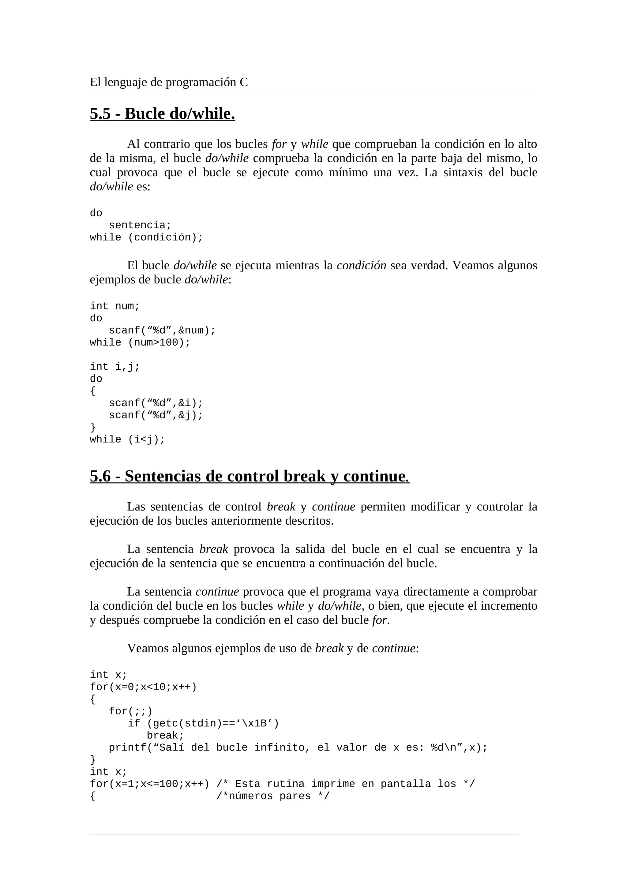 El lenguaje de programación C
5.5 - Bucle do/while.
Al contrario que los bucles for y while que comprueban la condición en lo alto
de la misma, el bucle do/while comprueba la condición en la parte baja del mismo, lo
cual provoca que el bucle se ejecute como mínimo una vez. La sintaxis del bucle
do/while es:
do
sentencia;
while (condición);
El bucle do/while se ejecuta mientras la condición sea verdad. Veamos algunos
ejemplos de bucle do/while:
int num;
do
scanf(“%d”,&num);
while (num>100);
int i,j;
do
{
scanf(“%d”,&i);
scanf(“%d”,&j);
}
while (i<j);
5.6 - Sentencias de control break y continue.
Las sentencias de control break y continue permiten modificar y controlar la
ejecución de los bucles anteriormente descritos.
La sentencia break provoca la salida del bucle en el cual se encuentra y la
ejecución de la sentencia que se encuentra a continuación del bucle.
La sentencia continue provoca que el programa vaya directamente a comprobar
la condición del bucle en los bucles while y do/while, o bien, que ejecute el incremento
y después compruebe la condición en el caso del bucle for.
Veamos algunos ejemplos de uso de break y de continue:
int x;
for(x=0;x<10;x++)
{
for(;;)
if (getc(stdin)==‘x1B’)
break;
printf(“Salí del bucle infinito, el valor de x es: %dn”,x);
}
int x;
for(x=1;x<=100;x++) /* Esta rutina imprime en pantalla los */
{ /*números pares */
 