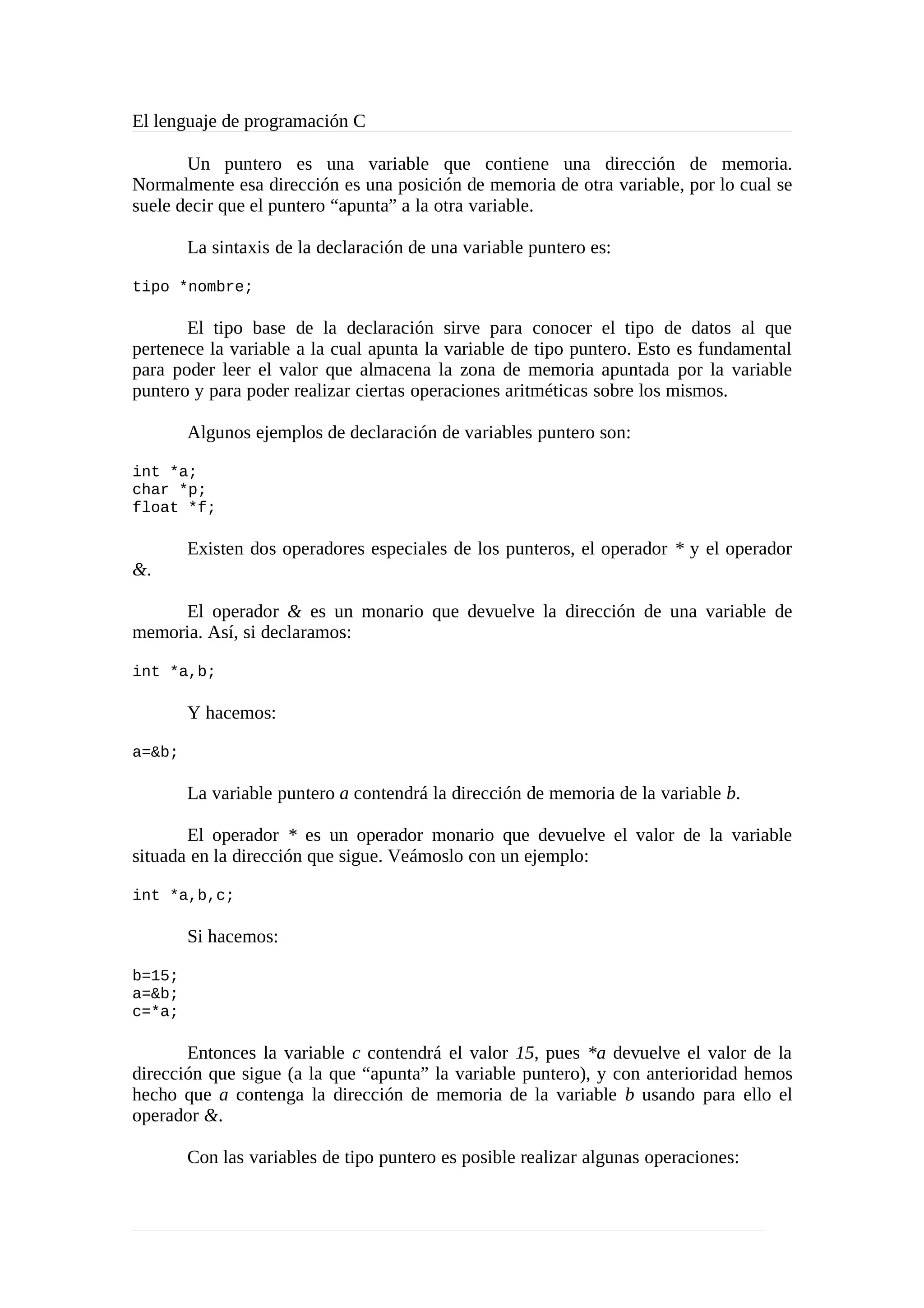 El lenguaje de programación C
Un puntero es una variable que contiene una dirección de memoria.
Normalmente esa dirección es una posición de memoria de otra variable, por lo cual se
suele decir que el puntero “apunta” a la otra variable.
La sintaxis de la declaración de una variable puntero es:
tipo *nombre;
El tipo base de la declaración sirve para conocer el tipo de datos al que
pertenece la variable a la cual apunta la variable de tipo puntero. Esto es fundamental
para poder leer el valor que almacena la zona de memoria apuntada por la variable
puntero y para poder realizar ciertas operaciones aritméticas sobre los mismos.
Algunos ejemplos de declaración de variables puntero son:
int *a;
char *p;
float *f;
Existen dos operadores especiales de los punteros, el operador * y el operador
&.
El operador & es un monario que devuelve la dirección de una variable de
memoria. Así, si declaramos:
int *a,b;
Y hacemos:
a=&b;
La variable puntero a contendrá la dirección de memoria de la variable b.
El operador * es un operador monario que devuelve el valor de la variable
situada en la dirección que sigue. Veámoslo con un ejemplo:
int *a,b,c;
Si hacemos:
b=15;
a=&b;
c=*a;
Entonces la variable c contendrá el valor 15, pues *a devuelve el valor de la
dirección que sigue (a la que “apunta” la variable puntero), y con anterioridad hemos
hecho que a contenga la dirección de memoria de la variable b usando para ello el
operador &.
Con las variables de tipo puntero es posible realizar algunas operaciones:
 