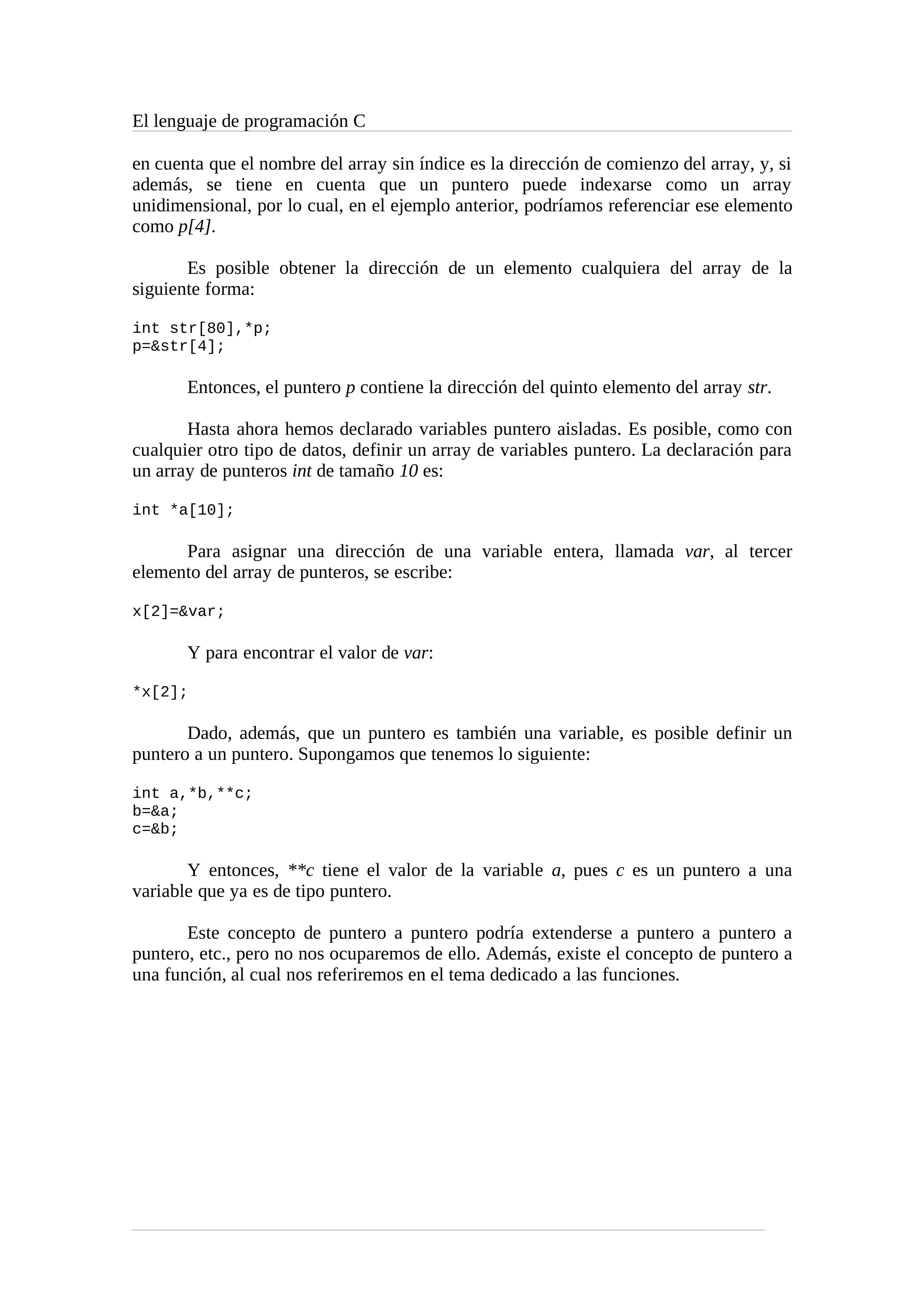 El lenguaje de programación C
en cuenta que el nombre del array sin índice es la dirección de comienzo del array, y, si
además, se tiene en cuenta que un puntero puede indexarse como un array
unidimensional, por lo cual, en el ejemplo anterior, podríamos referenciar ese elemento
como p[4].
Es posible obtener la dirección de un elemento cualquiera del array de la
siguiente forma:
int str[80],*p;
p=&str[4];
Entonces, el puntero p contiene la dirección del quinto elemento del array str.
Hasta ahora hemos declarado variables puntero aisladas. Es posible, como con
cualquier otro tipo de datos, definir un array de variables puntero. La declaración para
un array de punteros int de tamaño 10 es:
int *a[10];
Para asignar una dirección de una variable entera, llamada var, al tercer
elemento del array de punteros, se escribe:
x[2]=&var;
Y para encontrar el valor de var:
*x[2];
Dado, además, que un puntero es también una variable, es posible definir un
puntero a un puntero. Supongamos que tenemos lo siguiente:
int a,*b,**c;
b=&a;
c=&b;
Y entonces, **c tiene el valor de la variable a, pues c es un puntero a una
variable que ya es de tipo puntero.
Este concepto de puntero a puntero podría extenderse a puntero a puntero a
puntero, etc., pero no nos ocuparemos de ello. Además, existe el concepto de puntero a
una función, al cual nos referiremos en el tema dedicado a las funciones.
 