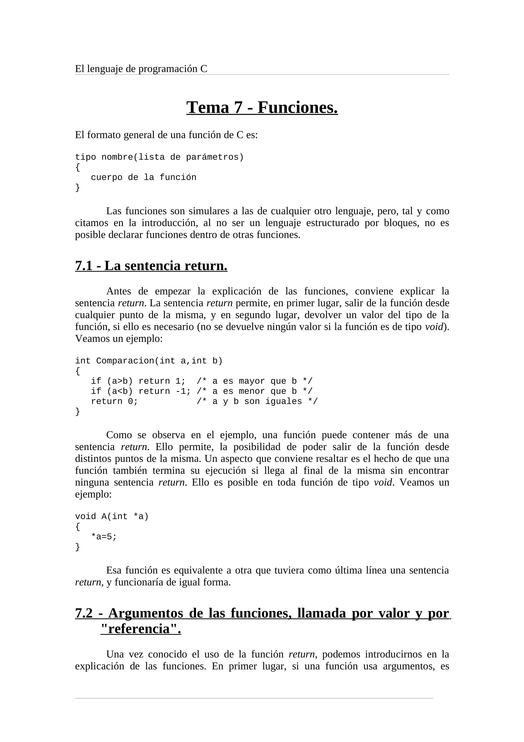 El lenguaje de programación C
Tema 7 - Funciones.
El formato general de una función de C es:
tipo nombre(lista de parámetros)
{
cuerpo de la función
}
Las funciones son simulares a las de cualquier otro lenguaje, pero, tal y como
citamos en la introducción, al no ser un lenguaje estructurado por bloques, no es
posible declarar funciones dentro de otras funciones.
7.1 - La sentencia return.
Antes de empezar la explicación de las funciones, conviene explicar la
sentencia return. La sentencia return permite, en primer lugar, salir de la función desde
cualquier punto de la misma, y en segundo lugar, devolver un valor del tipo de la
función, si ello es necesario (no se devuelve ningún valor si la función es de tipo void).
Veamos un ejemplo:
int Comparacion(int a,int b)
{
if (a>b) return 1; /* a es mayor que b */
if (a<b) return -1; /* a es menor que b */
return 0; /* a y b son iguales */
}
Como se observa en el ejemplo, una función puede contener más de una
sentencia return. Ello permite, la posibilidad de poder salir de la función desde
distintos puntos de la misma. Un aspecto que conviene resaltar es el hecho de que una
función también termina su ejecución si llega al final de la misma sin encontrar
ninguna sentencia return. Ello es posible en toda función de tipo void. Veamos un
ejemplo:
void A(int *a)
{
*a=5;
}
Esa función es equivalente a otra que tuviera como última línea una sentencia
return, y funcionaría de igual forma.
7.2 - Argumentos de las funciones, llamada por valor y por
"referencia".
Una vez conocido el uso de la función return, podemos introducirnos en la
explicación de las funciones. En primer lugar, si una función usa argumentos, es
 