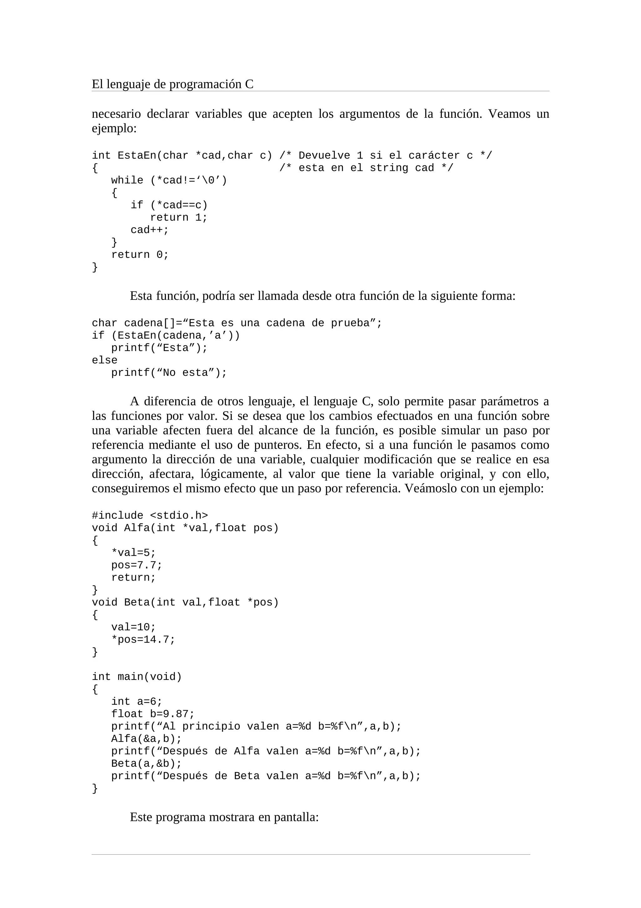El lenguaje de programación C
necesario declarar variables que acepten los argumentos de la función. Veamos un
ejemplo:
int EstaEn(char *cad,char c) /* Devuelve 1 si el carácter c */
{ /* esta en el string cad */
while (*cad!=‘0’)
{
if (*cad==c)
return 1;
cad++;
}
return 0;
}
Esta función, podría ser llamada desde otra función de la siguiente forma:
char cadena[]=“Esta es una cadena de prueba”;
if (EstaEn(cadena,’a’))
printf(“Esta”);
else
printf(“No esta”);
A diferencia de otros lenguaje, el lenguaje C, solo permite pasar parámetros a
las funciones por valor. Si se desea que los cambios efectuados en una función sobre
una variable afecten fuera del alcance de la función, es posible simular un paso por
referencia mediante el uso de punteros. En efecto, si a una función le pasamos como
argumento la dirección de una variable, cualquier modificación que se realice en esa
dirección, afectara, lógicamente, al valor que tiene la variable original, y con ello,
conseguiremos el mismo efecto que un paso por referencia. Veámoslo con un ejemplo:
#include <stdio.h>
void Alfa(int *val,float pos)
{
*val=5;
pos=7.7;
return;
}
void Beta(int val,float *pos)
{
val=10;
*pos=14.7;
}
int main(void)
{
int a=6;
float b=9.87;
printf(“Al principio valen a=%d b=%fn”,a,b);
Alfa(&a,b);
printf(“Después de Alfa valen a=%d b=%fn”,a,b);
Beta(a,&b);
printf(“Después de Beta valen a=%d b=%fn”,a,b);
}
Este programa mostrara en pantalla:
 