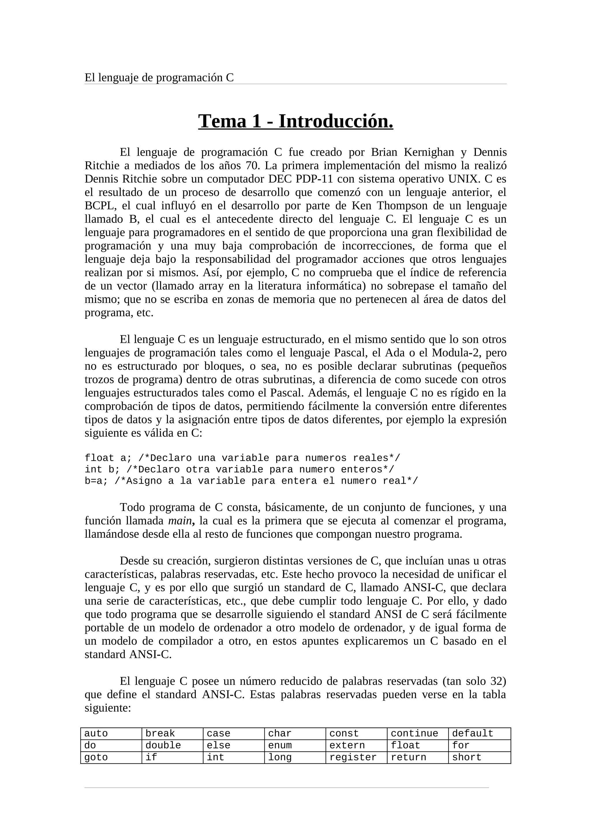 El lenguaje de programación C
Tema 1 - Introducción.
El lenguaje de programación C fue creado por Brian Kernighan y Dennis
Ritchie a mediados de los años 70. La primera implementación del mismo la realizó
Dennis Ritchie sobre un computador DEC PDP-11 con sistema operativo UNIX. C es
el resultado de un proceso de desarrollo que comenzó con un lenguaje anterior, el
BCPL, el cual influyó en el desarrollo por parte de Ken Thompson de un lenguaje
llamado B, el cual es el antecedente directo del lenguaje C. El lenguaje C es un
lenguaje para programadores en el sentido de que proporciona una gran flexibilidad de
programación y una muy baja comprobación de incorrecciones, de forma que el
lenguaje deja bajo la responsabilidad del programador acciones que otros lenguajes
realizan por si mismos. Así, por ejemplo, C no comprueba que el índice de referencia
de un vector (llamado array en la literatura informática) no sobrepase el tamaño del
mismo; que no se escriba en zonas de memoria que no pertenecen al área de datos del
programa, etc.
El lenguaje C es un lenguaje estructurado, en el mismo sentido que lo son otros
lenguajes de programación tales como el lenguaje Pascal, el Ada o el Modula-2, pero
no es estructurado por bloques, o sea, no es posible declarar subrutinas (pequeños
trozos de programa) dentro de otras subrutinas, a diferencia de como sucede con otros
lenguajes estructurados tales como el Pascal. Además, el lenguaje C no es rígido en la
comprobación de tipos de datos, permitiendo fácilmente la conversión entre diferentes
tipos de datos y la asignación entre tipos de datos diferentes, por ejemplo la expresión
siguiente es válida en C:
float a; /*Declaro una variable para numeros reales*/
int b; /*Declaro otra variable para numero enteros*/
b=a; /*Asigno a la variable para entera el numero real*/
Todo programa de C consta, básicamente, de un conjunto de funciones, y una
función llamada main, la cual es la primera que se ejecuta al comenzar el programa,
llamándose desde ella al resto de funciones que compongan nuestro programa.
Desde su creación, surgieron distintas versiones de C, que incluían unas u otras
características, palabras reservadas, etc. Este hecho provoco la necesidad de unificar el
lenguaje C, y es por ello que surgió un standard de C, llamado ANSI-C, que declara
una serie de características, etc., que debe cumplir todo lenguaje C. Por ello, y dado
que todo programa que se desarrolle siguiendo el standard ANSI de C será fácilmente
portable de un modelo de ordenador a otro modelo de ordenador, y de igual forma de
un modelo de compilador a otro, en estos apuntes explicaremos un C basado en el
standard ANSI-C.
El lenguaje C posee un número reducido de palabras reservadas (tan solo 32)
que define el standard ANSI-C. Estas palabras reservadas pueden verse en la tabla
siguiente:
auto break case char const continue default
do double else enum extern float for
goto if int long register return short
 