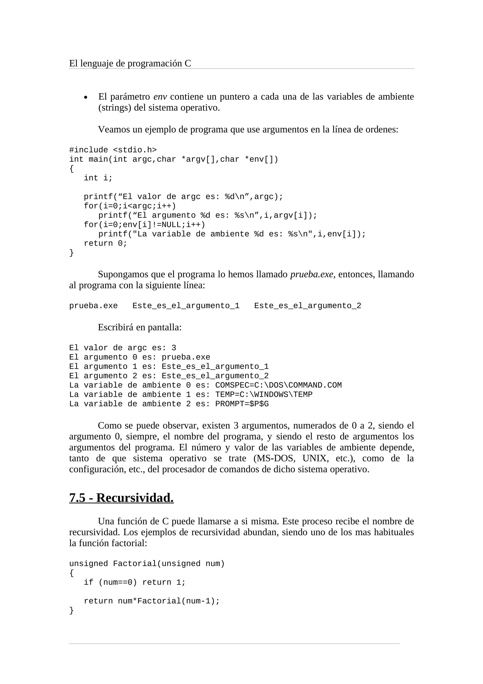 El lenguaje de programación C
• El parámetro env contiene un puntero a cada una de las variables de ambiente
(strings) del sistema operativo.
Veamos un ejemplo de programa que use argumentos en la línea de ordenes:
#include <stdio.h>
int main(int argc,char *argv[],char *env[])
{
int i;
printf(“El valor de argc es: %dn”,argc);
for(i=0;i<argc;i++)
printf(“El argumento %d es: %sn”,i,argv[i]);
for(i=0;env[i]!=NULL;i++)
printf("La variable de ambiente %d es: %sn",i,env[i]);
return 0;
}
Supongamos que el programa lo hemos llamado prueba.exe, entonces, llamando
al programa con la siguiente línea:
prueba.exe Este_es_el_argumento_1 Este_es_el_argumento_2
Escribirá en pantalla:
El valor de argc es: 3
El argumento 0 es: prueba.exe
El argumento 1 es: Este_es_el_argumento_1
El argumento 2 es: Este_es_el_argumento_2
La variable de ambiente 0 es: COMSPEC=C:DOSCOMMAND.COM
La variable de ambiente 1 es: TEMP=C:WINDOWSTEMP
La variable de ambiente 2 es: PROMPT=$P$G
Como se puede observar, existen 3 argumentos, numerados de 0 a 2, siendo el
argumento 0, siempre, el nombre del programa, y siendo el resto de argumentos los
argumentos del programa. El número y valor de las variables de ambiente depende,
tanto de que sistema operativo se trate (MS-DOS, UNIX, etc.), como de la
configuración, etc., del procesador de comandos de dicho sistema operativo.
7.5 - Recursividad.
Una función de C puede llamarse a si misma. Este proceso recibe el nombre de
recursividad. Los ejemplos de recursividad abundan, siendo uno de los mas habituales
la función factorial:
unsigned Factorial(unsigned num)
{
if (num==0) return 1;
return num*Factorial(num-1);
}
 