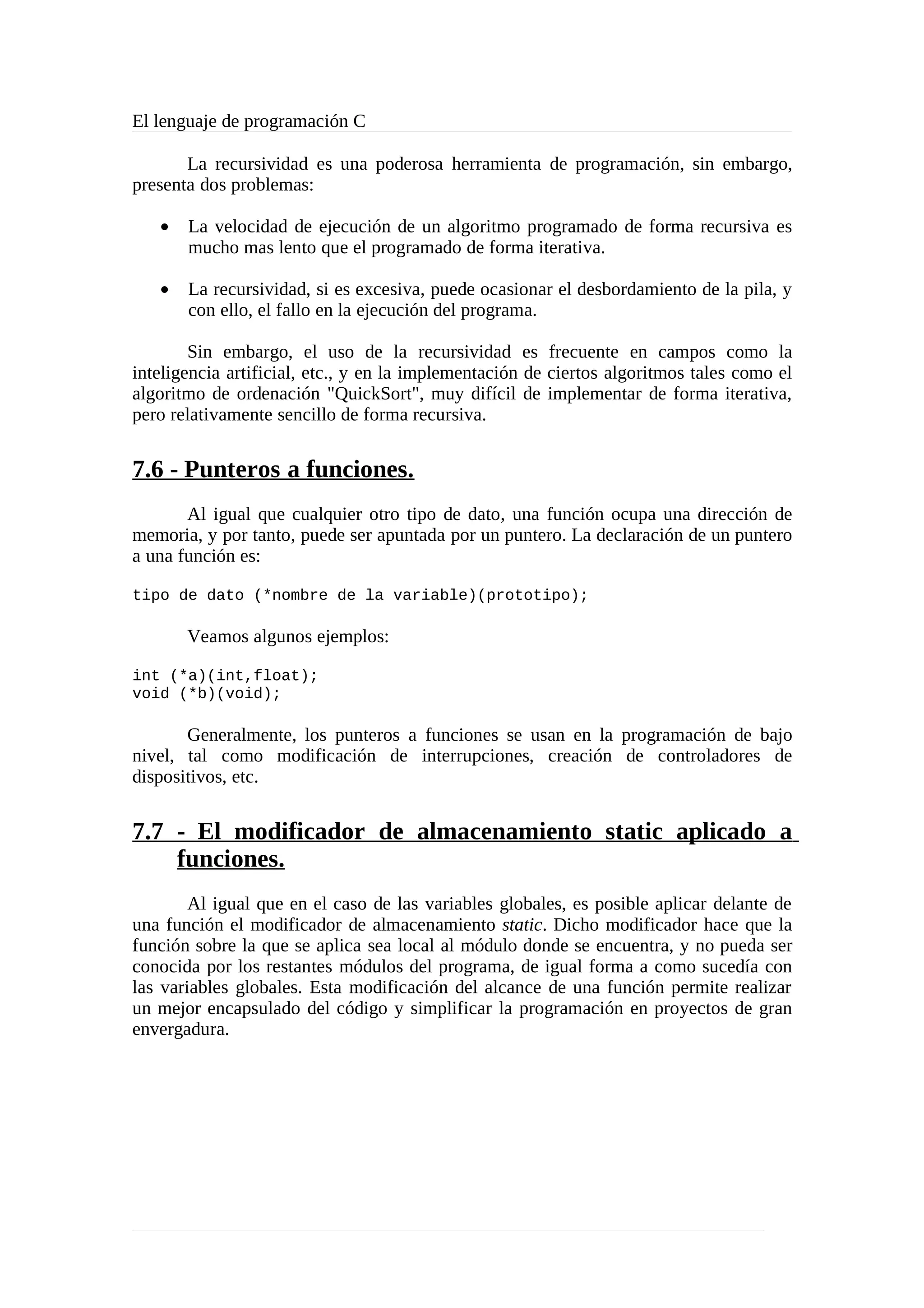 El lenguaje de programación C
La recursividad es una poderosa herramienta de programación, sin embargo,
presenta dos problemas:
• La velocidad de ejecución de un algoritmo programado de forma recursiva es
mucho mas lento que el programado de forma iterativa.
• La recursividad, si es excesiva, puede ocasionar el desbordamiento de la pila, y
con ello, el fallo en la ejecución del programa.
Sin embargo, el uso de la recursividad es frecuente en campos como la
inteligencia artificial, etc., y en la implementación de ciertos algoritmos tales como el
algoritmo de ordenación "QuickSort", muy difícil de implementar de forma iterativa,
pero relativamente sencillo de forma recursiva.
7.6 - Punteros a funciones.
Al igual que cualquier otro tipo de dato, una función ocupa una dirección de
memoria, y por tanto, puede ser apuntada por un puntero. La declaración de un puntero
a una función es:
tipo de dato (*nombre de la variable)(prototipo);
Veamos algunos ejemplos:
int (*a)(int,float);
void (*b)(void);
Generalmente, los punteros a funciones se usan en la programación de bajo
nivel, tal como modificación de interrupciones, creación de controladores de
dispositivos, etc.
7.7 - El modificador de almacenamiento static aplicado a
funciones.
Al igual que en el caso de las variables globales, es posible aplicar delante de
una función el modificador de almacenamiento static. Dicho modificador hace que la
función sobre la que se aplica sea local al módulo donde se encuentra, y no pueda ser
conocida por los restantes módulos del programa, de igual forma a como sucedía con
las variables globales. Esta modificación del alcance de una función permite realizar
un mejor encapsulado del código y simplificar la programación en proyectos de gran
envergadura.
 