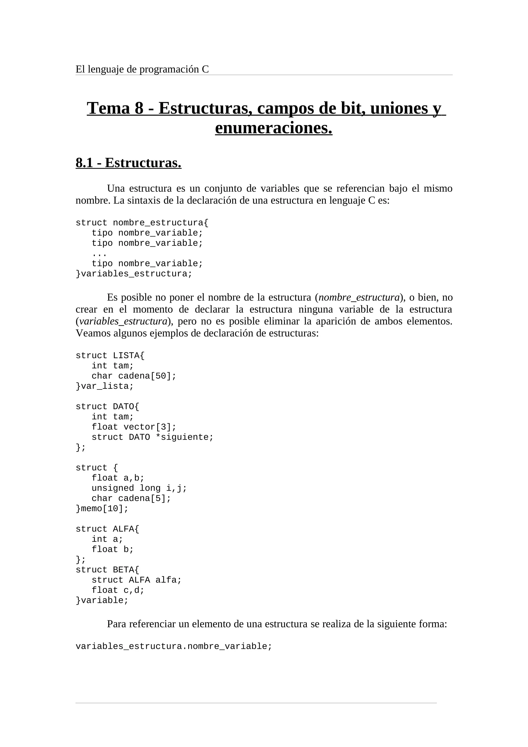 El lenguaje de programación C
Tema 8 - Estructuras, campos de bit, uniones y
enumeraciones.
8.1 - Estructuras.
Una estructura es un conjunto de variables que se referencian bajo el mismo
nombre. La sintaxis de la declaración de una estructura en lenguaje C es:
struct nombre_estructura{
tipo nombre_variable;
tipo nombre_variable;
...
tipo nombre_variable;
}variables_estructura;
Es posible no poner el nombre de la estructura (nombre_estructura), o bien, no
crear en el momento de declarar la estructura ninguna variable de la estructura
(variables_estructura), pero no es posible eliminar la aparición de ambos elementos.
Veamos algunos ejemplos de declaración de estructuras:
struct LISTA{
int tam;
char cadena[50];
}var_lista;
struct DATO{
int tam;
float vector[3];
struct DATO *siguiente;
};
struct {
float a,b;
unsigned long i,j;
char cadena[5];
}memo[10];
struct ALFA{
int a;
float b;
};
struct BETA{
struct ALFA alfa;
float c,d;
}variable;
Para referenciar un elemento de una estructura se realiza de la siguiente forma:
variables_estructura.nombre_variable;
 