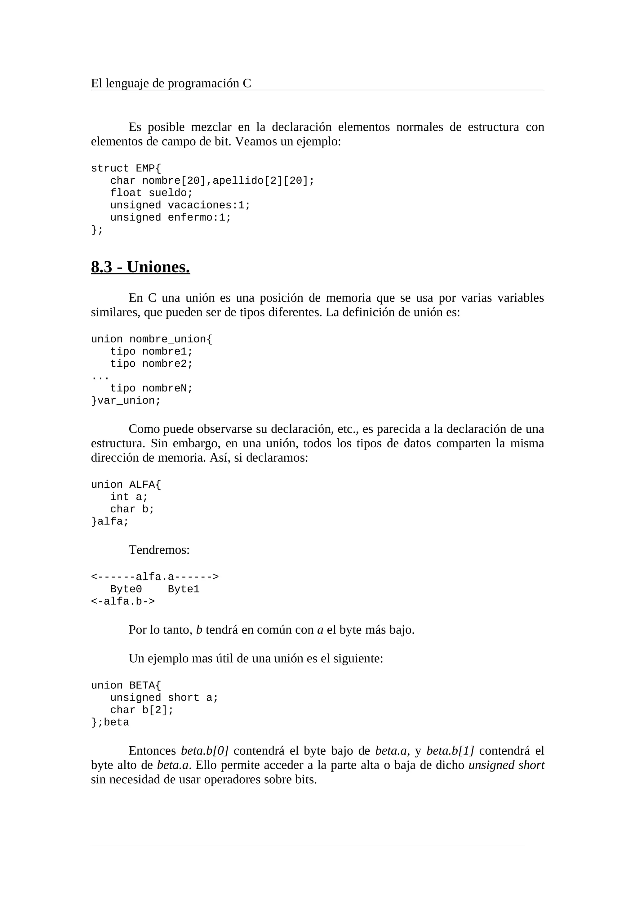 El lenguaje de programación C
Es posible mezclar en la declaración elementos normales de estructura con
elementos de campo de bit. Veamos un ejemplo:
struct EMP{
char nombre[20],apellido[2][20];
float sueldo;
unsigned vacaciones:1;
unsigned enfermo:1;
};
8.3 - Uniones.
En C una unión es una posición de memoria que se usa por varias variables
similares, que pueden ser de tipos diferentes. La definición de unión es:
union nombre_union{
tipo nombre1;
tipo nombre2;
...
tipo nombreN;
}var_union;
Como puede observarse su declaración, etc., es parecida a la declaración de una
estructura. Sin embargo, en una unión, todos los tipos de datos comparten la misma
dirección de memoria. Así, si declaramos:
union ALFA{
int a;
char b;
}alfa;
Tendremos:
<------alfa.a------>
Byte0 Byte1
<-alfa.b->
Por lo tanto, b tendrá en común con a el byte más bajo.
Un ejemplo mas útil de una unión es el siguiente:
union BETA{
unsigned short a;
char b[2];
};beta
Entonces beta.b[0] contendrá el byte bajo de beta.a, y beta.b[1] contendrá el
byte alto de beta.a. Ello permite acceder a la parte alta o baja de dicho unsigned short
sin necesidad de usar operadores sobre bits.
 