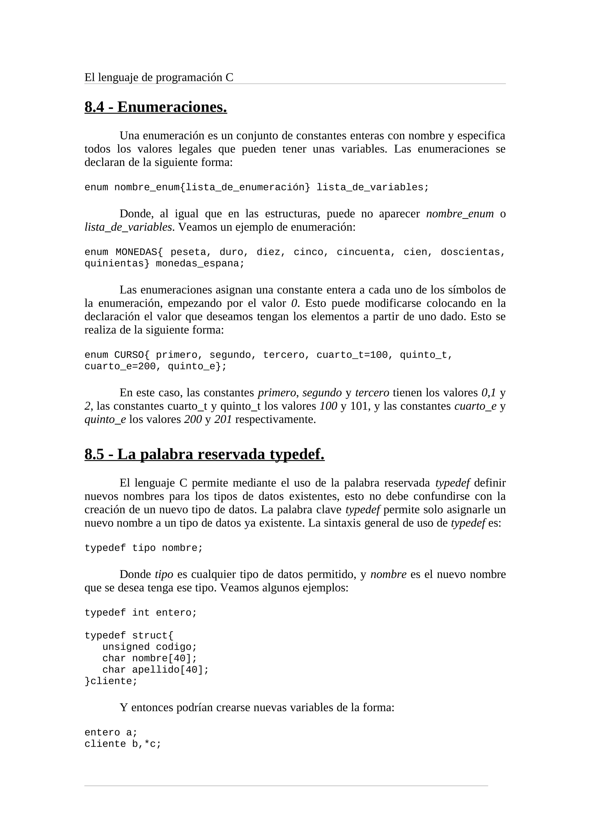 El lenguaje de programación C
8.4 - Enumeraciones.
Una enumeración es un conjunto de constantes enteras con nombre y especifica
todos los valores legales que pueden tener unas variables. Las enumeraciones se
declaran de la siguiente forma:
enum nombre_enum{lista_de_enumeración} lista_de_variables;
Donde, al igual que en las estructuras, puede no aparecer nombre_enum o
lista_de_variables. Veamos un ejemplo de enumeración:
enum MONEDAS{ peseta, duro, diez, cinco, cincuenta, cien, doscientas,
quinientas} monedas_espana;
Las enumeraciones asignan una constante entera a cada uno de los símbolos de
la enumeración, empezando por el valor 0. Esto puede modificarse colocando en la
declaración el valor que deseamos tengan los elementos a partir de uno dado. Esto se
realiza de la siguiente forma:
enum CURSO{ primero, segundo, tercero, cuarto_t=100, quinto_t,
cuarto_e=200, quinto_e};
En este caso, las constantes primero, segundo y tercero tienen los valores 0,1 y
2, las constantes cuarto_t y quinto_t los valores 100 y 101, y las constantes cuarto_e y
quinto_e los valores 200 y 201 respectivamente.
8.5 - La palabra reservada typedef.
El lenguaje C permite mediante el uso de la palabra reservada typedef definir
nuevos nombres para los tipos de datos existentes, esto no debe confundirse con la
creación de un nuevo tipo de datos. La palabra clave typedef permite solo asignarle un
nuevo nombre a un tipo de datos ya existente. La sintaxis general de uso de typedef es:
typedef tipo nombre;
Donde tipo es cualquier tipo de datos permitido, y nombre es el nuevo nombre
que se desea tenga ese tipo. Veamos algunos ejemplos:
typedef int entero;
typedef struct{
unsigned codigo;
char nombre[40];
char apellido[40];
}cliente;
Y entonces podrían crearse nuevas variables de la forma:
entero a;
cliente b,*c;
 