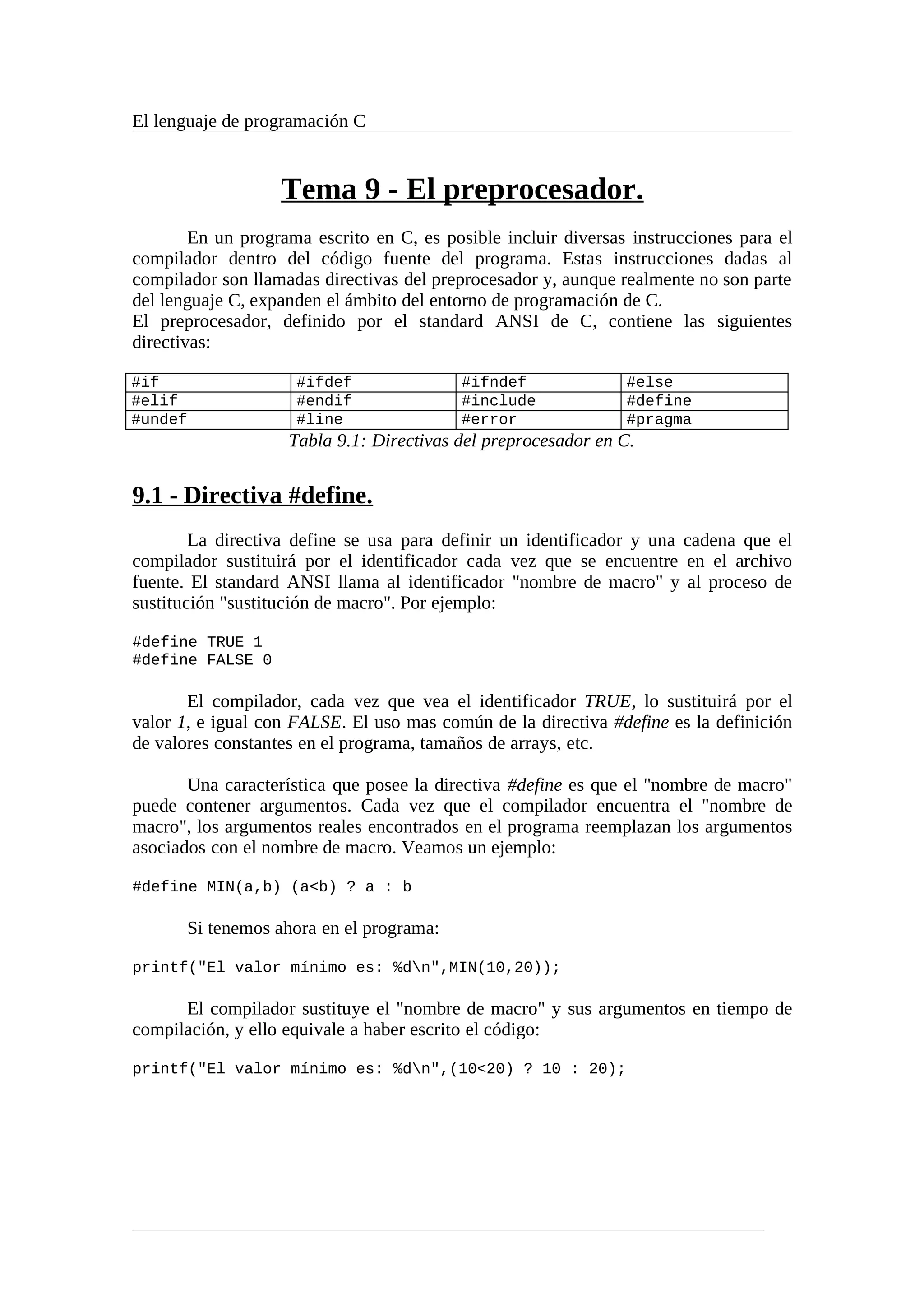 El lenguaje de programación C
Tema 9 - El preprocesador.
En un programa escrito en C, es posible incluir diversas instrucciones para el
compilador dentro del código fuente del programa. Estas instrucciones dadas al
compilador son llamadas directivas del preprocesador y, aunque realmente no son parte
del lenguaje C, expanden el ámbito del entorno de programación de C.
El preprocesador, definido por el standard ANSI de C, contiene las siguientes
directivas:
#if #ifdef #ifndef #else
#elif #endif #include #define
#undef #line #error #pragma
Tabla 9.1: Directivas del preprocesador en C.
9.1 - Directiva #define.
La directiva define se usa para definir un identificador y una cadena que el
compilador sustituirá por el identificador cada vez que se encuentre en el archivo
fuente. El standard ANSI llama al identificador "nombre de macro" y al proceso de
sustitución "sustitución de macro". Por ejemplo:
#define TRUE 1
#define FALSE 0
El compilador, cada vez que vea el identificador TRUE, lo sustituirá por el
valor 1, e igual con FALSE. El uso mas común de la directiva #define es la definición
de valores constantes en el programa, tamaños de arrays, etc.
Una característica que posee la directiva #define es que el "nombre de macro"
puede contener argumentos. Cada vez que el compilador encuentra el "nombre de
macro", los argumentos reales encontrados en el programa reemplazan los argumentos
asociados con el nombre de macro. Veamos un ejemplo:
#define MIN(a,b) (a<b) ? a : b
Si tenemos ahora en el programa:
printf("El valor mínimo es: %dn",MIN(10,20));
El compilador sustituye el "nombre de macro" y sus argumentos en tiempo de
compilación, y ello equivale a haber escrito el código:
printf("El valor mínimo es: %dn",(10<20) ? 10 : 20);
 