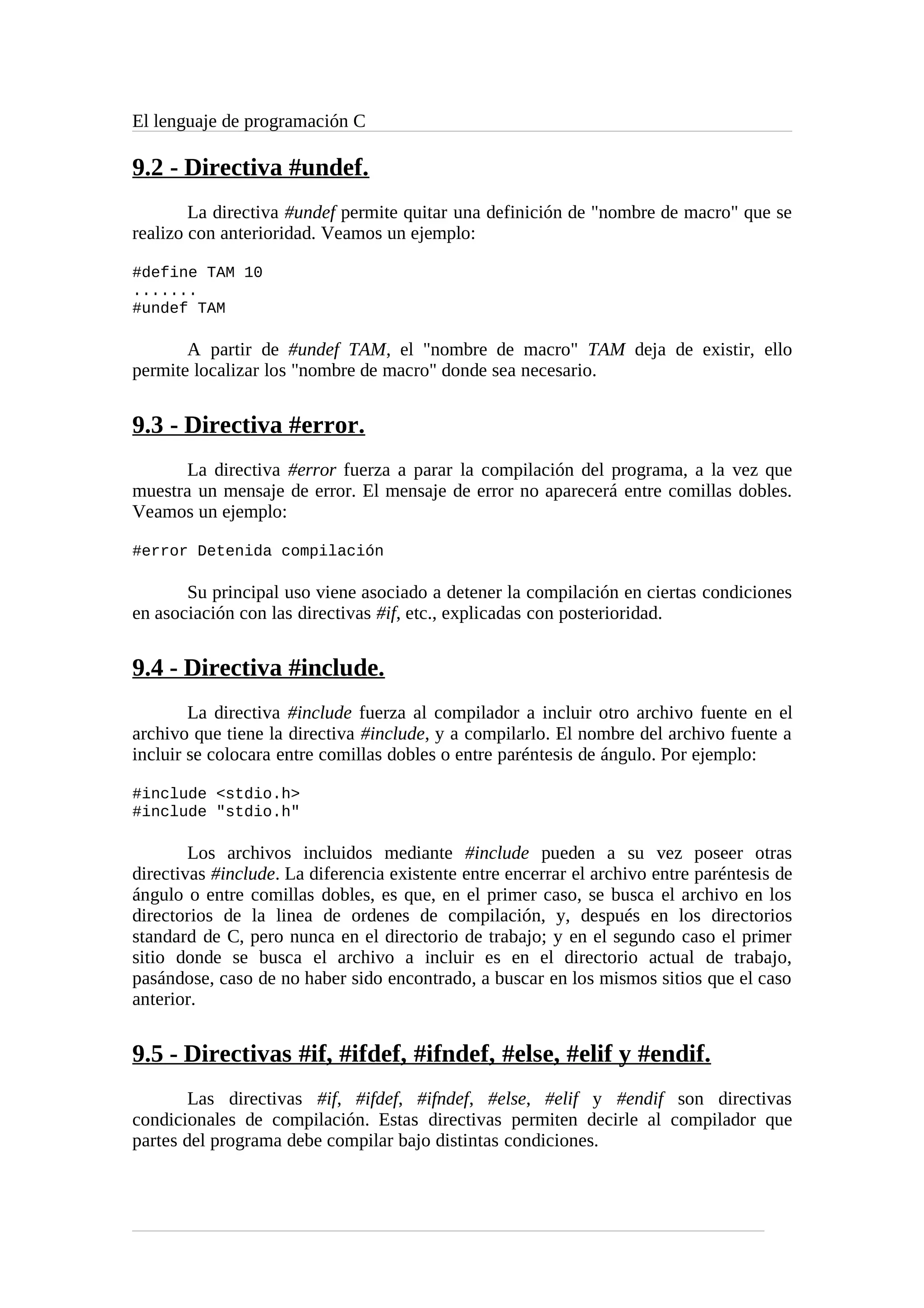 El lenguaje de programación C
9.2 - Directiva #undef.
La directiva #undef permite quitar una definición de "nombre de macro" que se
realizo con anterioridad. Veamos un ejemplo:
#define TAM 10
.......
#undef TAM
A partir de #undef TAM, el "nombre de macro" TAM deja de existir, ello
permite localizar los "nombre de macro" donde sea necesario.
9.3 - Directiva #error.
La directiva #error fuerza a parar la compilación del programa, a la vez que
muestra un mensaje de error. El mensaje de error no aparecerá entre comillas dobles.
Veamos un ejemplo:
#error Detenida compilación
Su principal uso viene asociado a detener la compilación en ciertas condiciones
en asociación con las directivas #if, etc., explicadas con posterioridad.
9.4 - Directiva #include.
La directiva #include fuerza al compilador a incluir otro archivo fuente en el
archivo que tiene la directiva #include, y a compilarlo. El nombre del archivo fuente a
incluir se colocara entre comillas dobles o entre paréntesis de ángulo. Por ejemplo:
#include <stdio.h>
#include "stdio.h"
Los archivos incluidos mediante #include pueden a su vez poseer otras
directivas #include. La diferencia existente entre encerrar el archivo entre paréntesis de
ángulo o entre comillas dobles, es que, en el primer caso, se busca el archivo en los
directorios de la linea de ordenes de compilación, y, después en los directorios
standard de C, pero nunca en el directorio de trabajo; y en el segundo caso el primer
sitio donde se busca el archivo a incluir es en el directorio actual de trabajo,
pasándose, caso de no haber sido encontrado, a buscar en los mismos sitios que el caso
anterior.
9.5 - Directivas #if, #ifdef, #ifndef, #else, #elif y #endif.
Las directivas #if, #ifdef, #ifndef, #else, #elif y #endif son directivas
condicionales de compilación. Estas directivas permiten decirle al compilador que
partes del programa debe compilar bajo distintas condiciones.
 