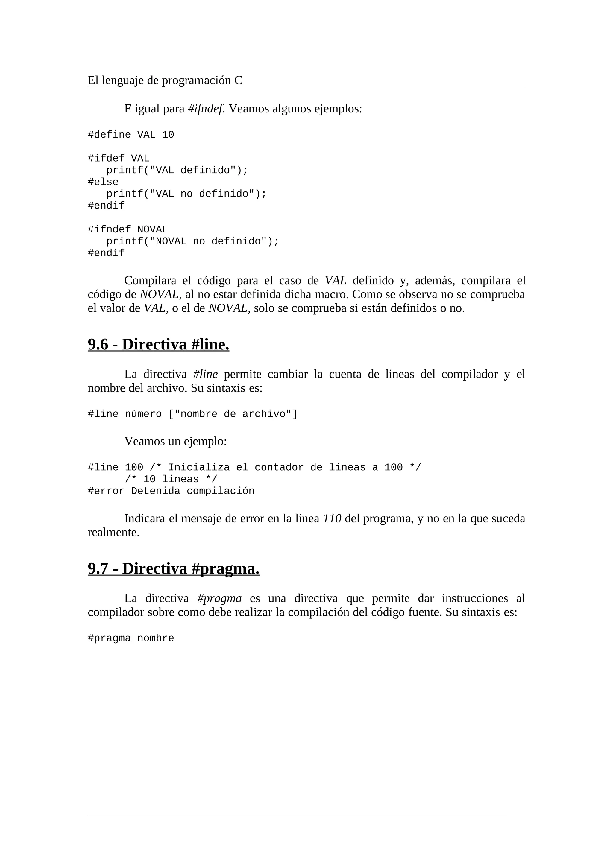 El lenguaje de programación C
E igual para #ifndef. Veamos algunos ejemplos:
#define VAL 10
#ifdef VAL
printf("VAL definido");
#else
printf("VAL no definido");
#endif
#ifndef NOVAL
printf("NOVAL no definido");
#endif
Compilara el código para el caso de VAL definido y, además, compilara el
código de NOVAL, al no estar definida dicha macro. Como se observa no se comprueba
el valor de VAL, o el de NOVAL, solo se comprueba si están definidos o no.
9.6 - Directiva #line.
La directiva #line permite cambiar la cuenta de lineas del compilador y el
nombre del archivo. Su sintaxis es:
#line número ["nombre de archivo"]
Veamos un ejemplo:
#line 100 /* Inicializa el contador de lineas a 100 */
/* 10 lineas */
#error Detenida compilación
Indicara el mensaje de error en la linea 110 del programa, y no en la que suceda
realmente.
9.7 - Directiva #pragma.
La directiva #pragma es una directiva que permite dar instrucciones al
compilador sobre como debe realizar la compilación del código fuente. Su sintaxis es:
#pragma nombre
 