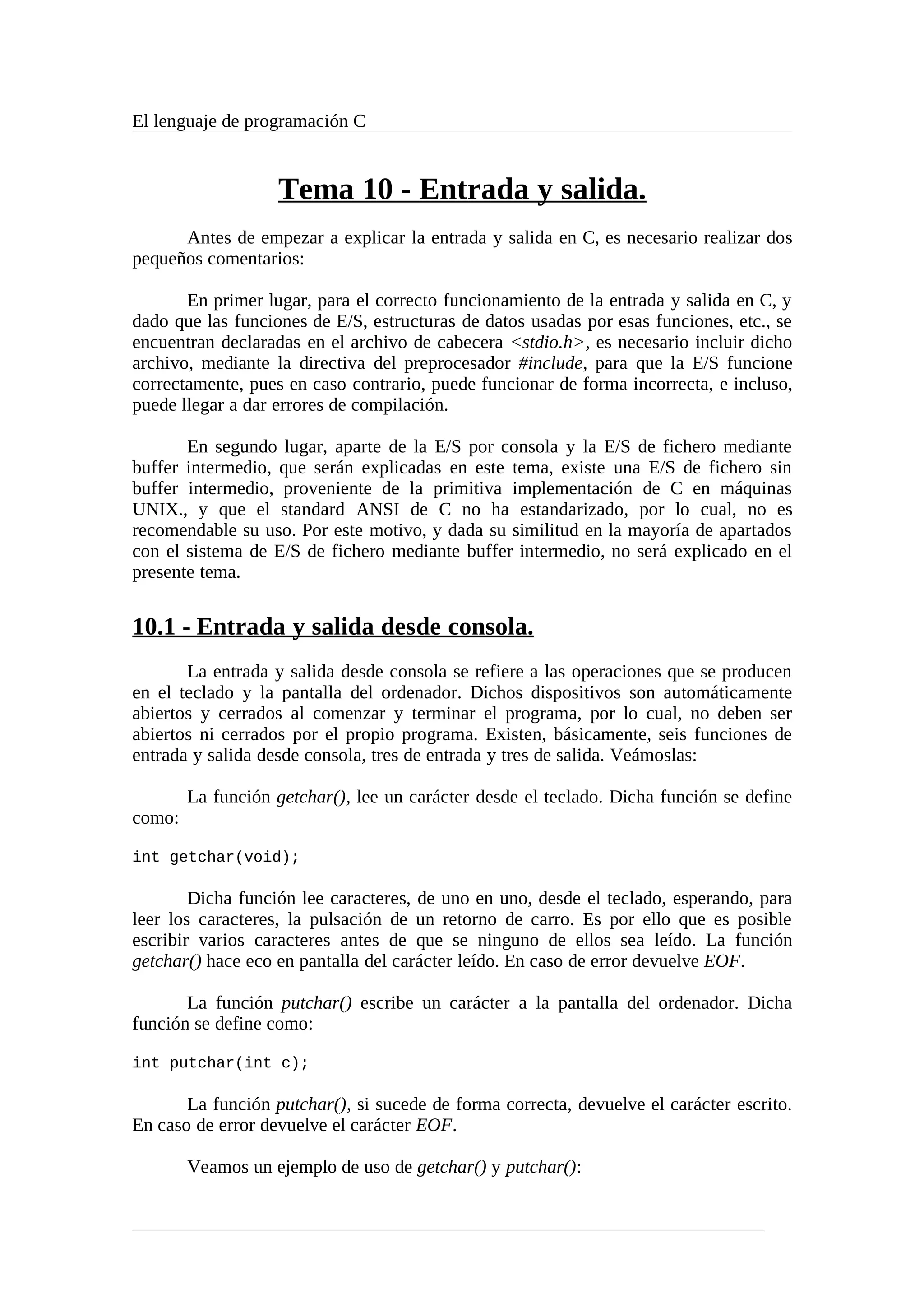El lenguaje de programación C
Tema 10 - Entrada y salida.
Antes de empezar a explicar la entrada y salida en C, es necesario realizar dos
pequeños comentarios:
En primer lugar, para el correcto funcionamiento de la entrada y salida en C, y
dado que las funciones de E/S, estructuras de datos usadas por esas funciones, etc., se
encuentran declaradas en el archivo de cabecera <stdio.h>, es necesario incluir dicho
archivo, mediante la directiva del preprocesador #include, para que la E/S funcione
correctamente, pues en caso contrario, puede funcionar de forma incorrecta, e incluso,
puede llegar a dar errores de compilación.
En segundo lugar, aparte de la E/S por consola y la E/S de fichero mediante
buffer intermedio, que serán explicadas en este tema, existe una E/S de fichero sin
buffer intermedio, proveniente de la primitiva implementación de C en máquinas
UNIX., y que el standard ANSI de C no ha estandarizado, por lo cual, no es
recomendable su uso. Por este motivo, y dada su similitud en la mayoría de apartados
con el sistema de E/S de fichero mediante buffer intermedio, no será explicado en el
presente tema.
10.1 - Entrada y salida desde consola.
La entrada y salida desde consola se refiere a las operaciones que se producen
en el teclado y la pantalla del ordenador. Dichos dispositivos son automáticamente
abiertos y cerrados al comenzar y terminar el programa, por lo cual, no deben ser
abiertos ni cerrados por el propio programa. Existen, básicamente, seis funciones de
entrada y salida desde consola, tres de entrada y tres de salida. Veámoslas:
La función getchar(), lee un carácter desde el teclado. Dicha función se define
como:
int getchar(void);
Dicha función lee caracteres, de uno en uno, desde el teclado, esperando, para
leer los caracteres, la pulsación de un retorno de carro. Es por ello que es posible
escribir varios caracteres antes de que se ninguno de ellos sea leído. La función
getchar() hace eco en pantalla del carácter leído. En caso de error devuelve EOF.
La función putchar() escribe un carácter a la pantalla del ordenador. Dicha
función se define como:
int putchar(int c);
La función putchar(), si sucede de forma correcta, devuelve el carácter escrito.
En caso de error devuelve el carácter EOF.
Veamos un ejemplo de uso de getchar() y putchar():
 