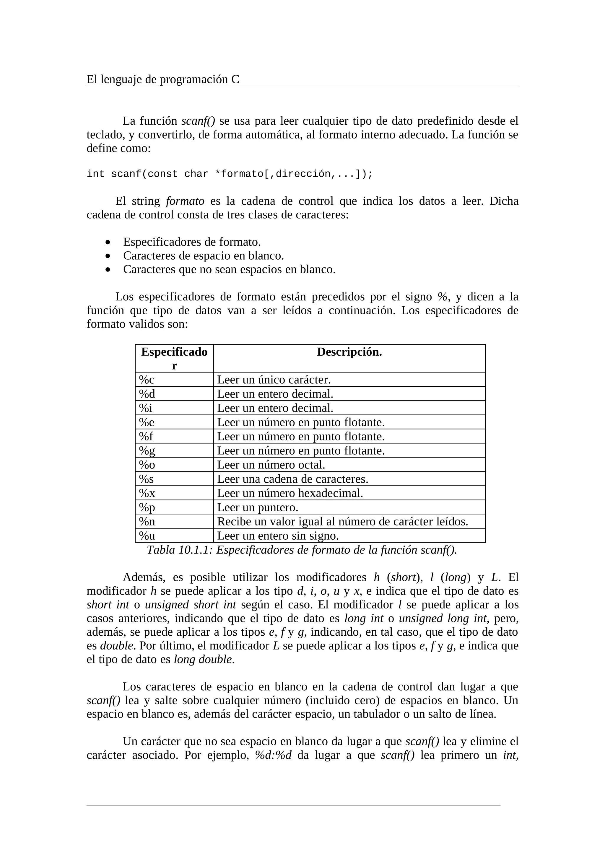 El lenguaje de programación C
La función scanf() se usa para leer cualquier tipo de dato predefinido desde el
teclado, y convertirlo, de forma automática, al formato interno adecuado. La función se
define como:
int scanf(const char *formato[,dirección,...]);
El string formato es la cadena de control que indica los datos a leer. Dicha
cadena de control consta de tres clases de caracteres:
• Especificadores de formato.
• Caracteres de espacio en blanco.
• Caracteres que no sean espacios en blanco.
Los especificadores de formato están precedidos por el signo %, y dicen a la
función que tipo de datos van a ser leídos a continuación. Los especificadores de
formato validos son:
Especificado
r
Descripción.
%c Leer un único carácter.
%d Leer un entero decimal.
%i Leer un entero decimal.
%e Leer un número en punto flotante.
%f Leer un número en punto flotante.
%g Leer un número en punto flotante.
%o Leer un número octal.
%s Leer una cadena de caracteres.
%x Leer un número hexadecimal.
%p Leer un puntero.
%n Recibe un valor igual al número de carácter leídos.
%u Leer un entero sin signo.
Tabla 10.1.1: Especificadores de formato de la función scanf().
Además, es posible utilizar los modificadores h (short), l (long) y L. El
modificador h se puede aplicar a los tipo d, i, o, u y x, e indica que el tipo de dato es
short int o unsigned short int según el caso. El modificador l se puede aplicar a los
casos anteriores, indicando que el tipo de dato es long int o unsigned long int, pero,
además, se puede aplicar a los tipos e, f y g, indicando, en tal caso, que el tipo de dato
es double. Por último, el modificador L se puede aplicar a los tipos e, f y g, e indica que
el tipo de dato es long double.
Los caracteres de espacio en blanco en la cadena de control dan lugar a que
scanf() lea y salte sobre cualquier número (incluido cero) de espacios en blanco. Un
espacio en blanco es, además del carácter espacio, un tabulador o un salto de línea.
Un carácter que no sea espacio en blanco da lugar a que scanf() lea y elimine el
carácter asociado. Por ejemplo, %d:%d da lugar a que scanf() lea primero un int,
 