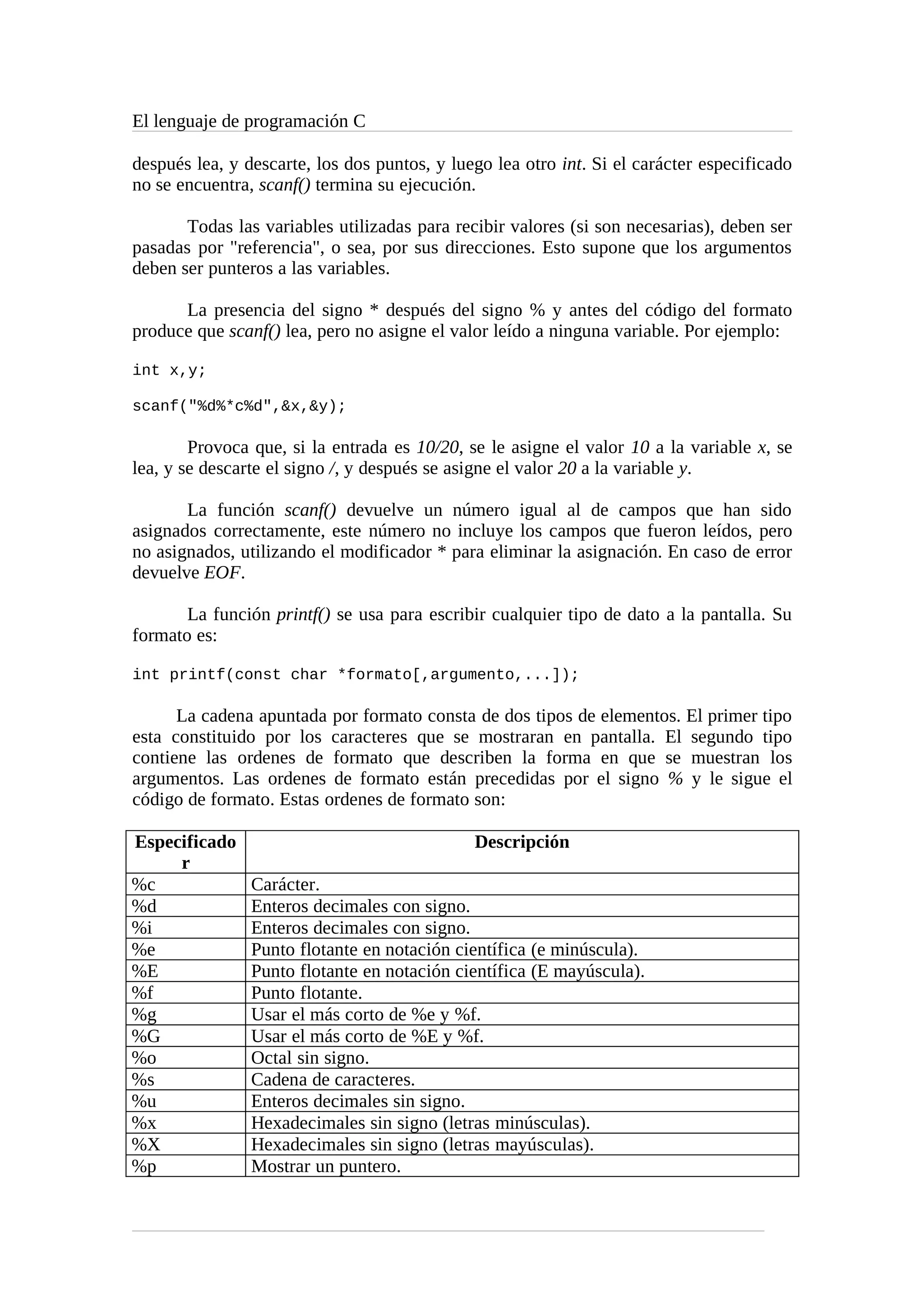 El lenguaje de programación C
después lea, y descarte, los dos puntos, y luego lea otro int. Si el carácter especificado
no se encuentra, scanf() termina su ejecución.
Todas las variables utilizadas para recibir valores (si son necesarias), deben ser
pasadas por "referencia", o sea, por sus direcciones. Esto supone que los argumentos
deben ser punteros a las variables.
La presencia del signo * después del signo % y antes del código del formato
produce que scanf() lea, pero no asigne el valor leído a ninguna variable. Por ejemplo:
int x,y;
scanf("%d%*c%d",&x,&y);
Provoca que, si la entrada es 10/20, se le asigne el valor 10 a la variable x, se
lea, y se descarte el signo /, y después se asigne el valor 20 a la variable y.
La función scanf() devuelve un número igual al de campos que han sido
asignados correctamente, este número no incluye los campos que fueron leídos, pero
no asignados, utilizando el modificador * para eliminar la asignación. En caso de error
devuelve EOF.
La función printf() se usa para escribir cualquier tipo de dato a la pantalla. Su
formato es:
int printf(const char *formato[,argumento,...]);
La cadena apuntada por formato consta de dos tipos de elementos. El primer tipo
esta constituido por los caracteres que se mostraran en pantalla. El segundo tipo
contiene las ordenes de formato que describen la forma en que se muestran los
argumentos. Las ordenes de formato están precedidas por el signo % y le sigue el
código de formato. Estas ordenes de formato son:
Especificado
r
Descripción
%c Carácter.
%d Enteros decimales con signo.
%i Enteros decimales con signo.
%e Punto flotante en notación científica (e minúscula).
%E Punto flotante en notación científica (E mayúscula).
%f Punto flotante.
%g Usar el más corto de %e y %f.
%G Usar el más corto de %E y %f.
%o Octal sin signo.
%s Cadena de caracteres.
%u Enteros decimales sin signo.
%x Hexadecimales sin signo (letras minúsculas).
%X Hexadecimales sin signo (letras mayúsculas).
%p Mostrar un puntero.
 