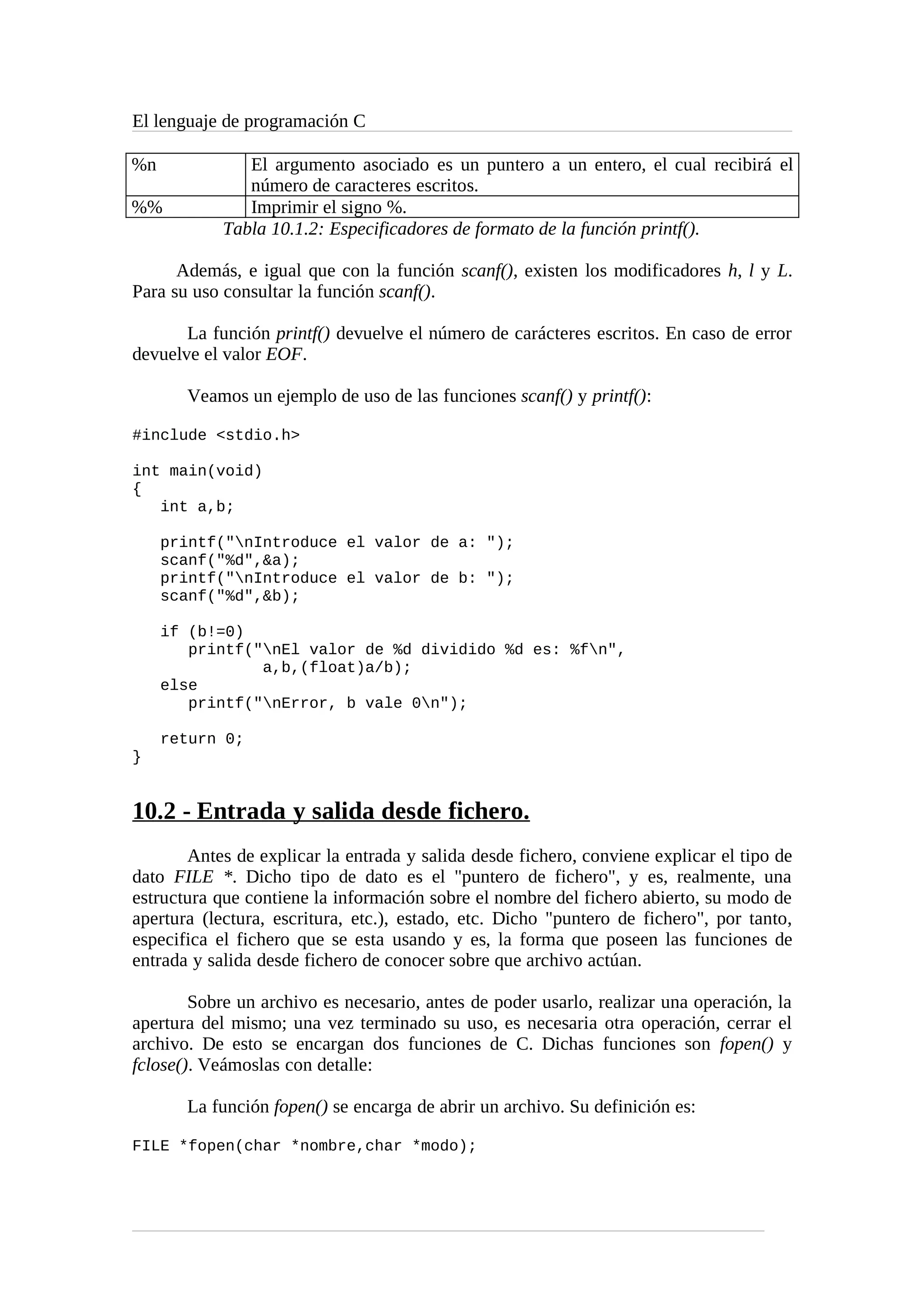 El lenguaje de programación C
%n El argumento asociado es un puntero a un entero, el cual recibirá el
número de caracteres escritos.
%% Imprimir el signo %.
Tabla 10.1.2: Especificadores de formato de la función printf().
Además, e igual que con la función scanf(), existen los modificadores h, l y L.
Para su uso consultar la función scanf().
La función printf() devuelve el número de carácteres escritos. En caso de error
devuelve el valor EOF.
Veamos un ejemplo de uso de las funciones scanf() y printf():
#include <stdio.h>
int main(void)
{
int a,b;
printf("nIntroduce el valor de a: ");
scanf("%d",&a);
printf("nIntroduce el valor de b: ");
scanf("%d",&b);
if (b!=0)
printf("nEl valor de %d dividido %d es: %fn",
a,b,(float)a/b);
else
printf("nError, b vale 0n");
return 0;
}
10.2 - Entrada y salida desde fichero.
Antes de explicar la entrada y salida desde fichero, conviene explicar el tipo de
dato FILE *. Dicho tipo de dato es el "puntero de fichero", y es, realmente, una
estructura que contiene la información sobre el nombre del fichero abierto, su modo de
apertura (lectura, escritura, etc.), estado, etc. Dicho "puntero de fichero", por tanto,
especifica el fichero que se esta usando y es, la forma que poseen las funciones de
entrada y salida desde fichero de conocer sobre que archivo actúan.
Sobre un archivo es necesario, antes de poder usarlo, realizar una operación, la
apertura del mismo; una vez terminado su uso, es necesaria otra operación, cerrar el
archivo. De esto se encargan dos funciones de C. Dichas funciones son fopen() y
fclose(). Veámoslas con detalle:
La función fopen() se encarga de abrir un archivo. Su definición es:
FILE *fopen(char *nombre,char *modo);
 