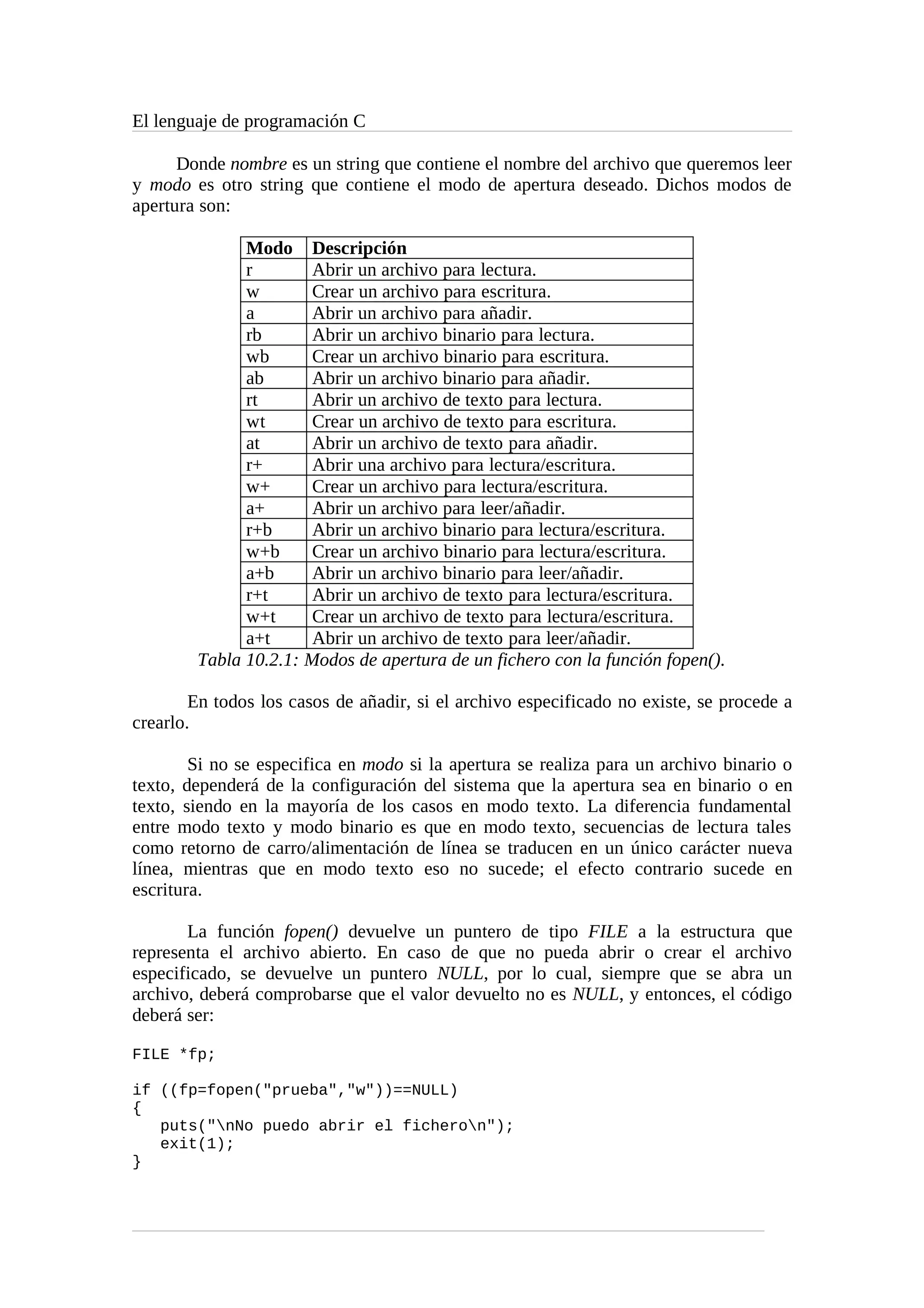 El lenguaje de programación C
Donde nombre es un string que contiene el nombre del archivo que queremos leer
y modo es otro string que contiene el modo de apertura deseado. Dichos modos de
apertura son:
Modo Descripción
r Abrir un archivo para lectura.
w Crear un archivo para escritura.
a Abrir un archivo para añadir.
rb Abrir un archivo binario para lectura.
wb Crear un archivo binario para escritura.
ab Abrir un archivo binario para añadir.
rt Abrir un archivo de texto para lectura.
wt Crear un archivo de texto para escritura.
at Abrir un archivo de texto para añadir.
r+ Abrir una archivo para lectura/escritura.
w+ Crear un archivo para lectura/escritura.
a+ Abrir un archivo para leer/añadir.
r+b Abrir un archivo binario para lectura/escritura.
w+b Crear un archivo binario para lectura/escritura.
a+b Abrir un archivo binario para leer/añadir.
r+t Abrir un archivo de texto para lectura/escritura.
w+t Crear un archivo de texto para lectura/escritura.
a+t Abrir un archivo de texto para leer/añadir.
Tabla 10.2.1: Modos de apertura de un fichero con la función fopen().
En todos los casos de añadir, si el archivo especificado no existe, se procede a
crearlo.
Si no se especifica en modo si la apertura se realiza para un archivo binario o
texto, dependerá de la configuración del sistema que la apertura sea en binario o en
texto, siendo en la mayoría de los casos en modo texto. La diferencia fundamental
entre modo texto y modo binario es que en modo texto, secuencias de lectura tales
como retorno de carro/alimentación de línea se traducen en un único carácter nueva
línea, mientras que en modo texto eso no sucede; el efecto contrario sucede en
escritura.
La función fopen() devuelve un puntero de tipo FILE a la estructura que
representa el archivo abierto. En caso de que no pueda abrir o crear el archivo
especificado, se devuelve un puntero NULL, por lo cual, siempre que se abra un
archivo, deberá comprobarse que el valor devuelto no es NULL, y entonces, el código
deberá ser:
FILE *fp;
if ((fp=fopen("prueba","w"))==NULL)
{
puts("nNo puedo abrir el ficheron");
exit(1);
}
 