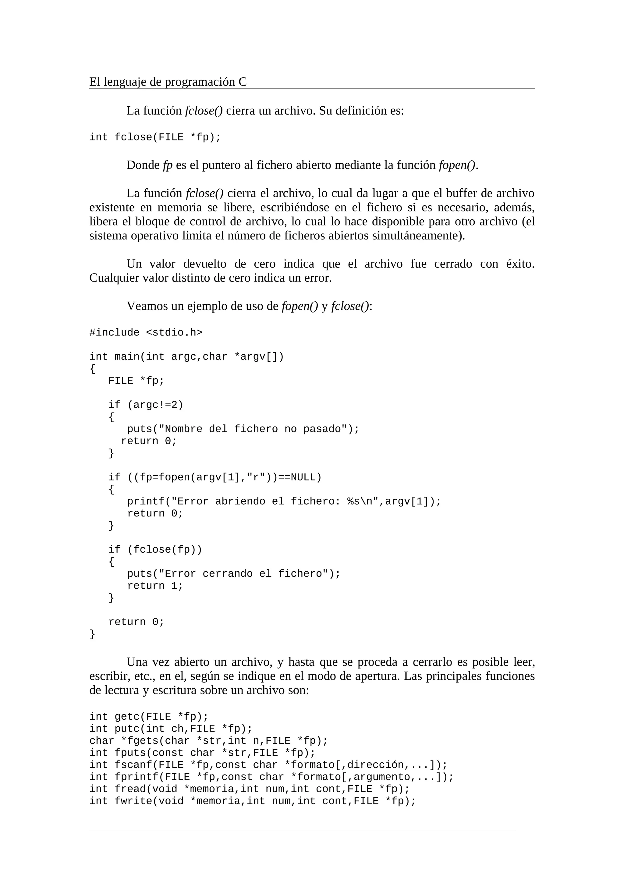 El lenguaje de programación C
La función fclose() cierra un archivo. Su definición es:
int fclose(FILE *fp);
Donde fp es el puntero al fichero abierto mediante la función fopen().
La función fclose() cierra el archivo, lo cual da lugar a que el buffer de archivo
existente en memoria se libere, escribiéndose en el fichero si es necesario, además,
libera el bloque de control de archivo, lo cual lo hace disponible para otro archivo (el
sistema operativo limita el número de ficheros abiertos simultáneamente).
Un valor devuelto de cero indica que el archivo fue cerrado con éxito.
Cualquier valor distinto de cero indica un error.
Veamos un ejemplo de uso de fopen() y fclose():
#include <stdio.h>
int main(int argc,char *argv[])
{
FILE *fp;
if (argc!=2)
{
puts("Nombre del fichero no pasado");
return 0;
}
if ((fp=fopen(argv[1],"r"))==NULL)
{
printf("Error abriendo el fichero: %sn",argv[1]);
return 0;
}
if (fclose(fp))
{
puts("Error cerrando el fichero");
return 1;
}
return 0;
}
Una vez abierto un archivo, y hasta que se proceda a cerrarlo es posible leer,
escribir, etc., en el, según se indique en el modo de apertura. Las principales funciones
de lectura y escritura sobre un archivo son:
int getc(FILE *fp);
int putc(int ch,FILE *fp);
char *fgets(char *str,int n,FILE *fp);
int fputs(const char *str,FILE *fp);
int fscanf(FILE *fp,const char *formato[,dirección,...]);
int fprintf(FILE *fp,const char *formato[,argumento,...]);
int fread(void *memoria,int num,int cont,FILE *fp);
int fwrite(void *memoria,int num,int cont,FILE *fp);
 