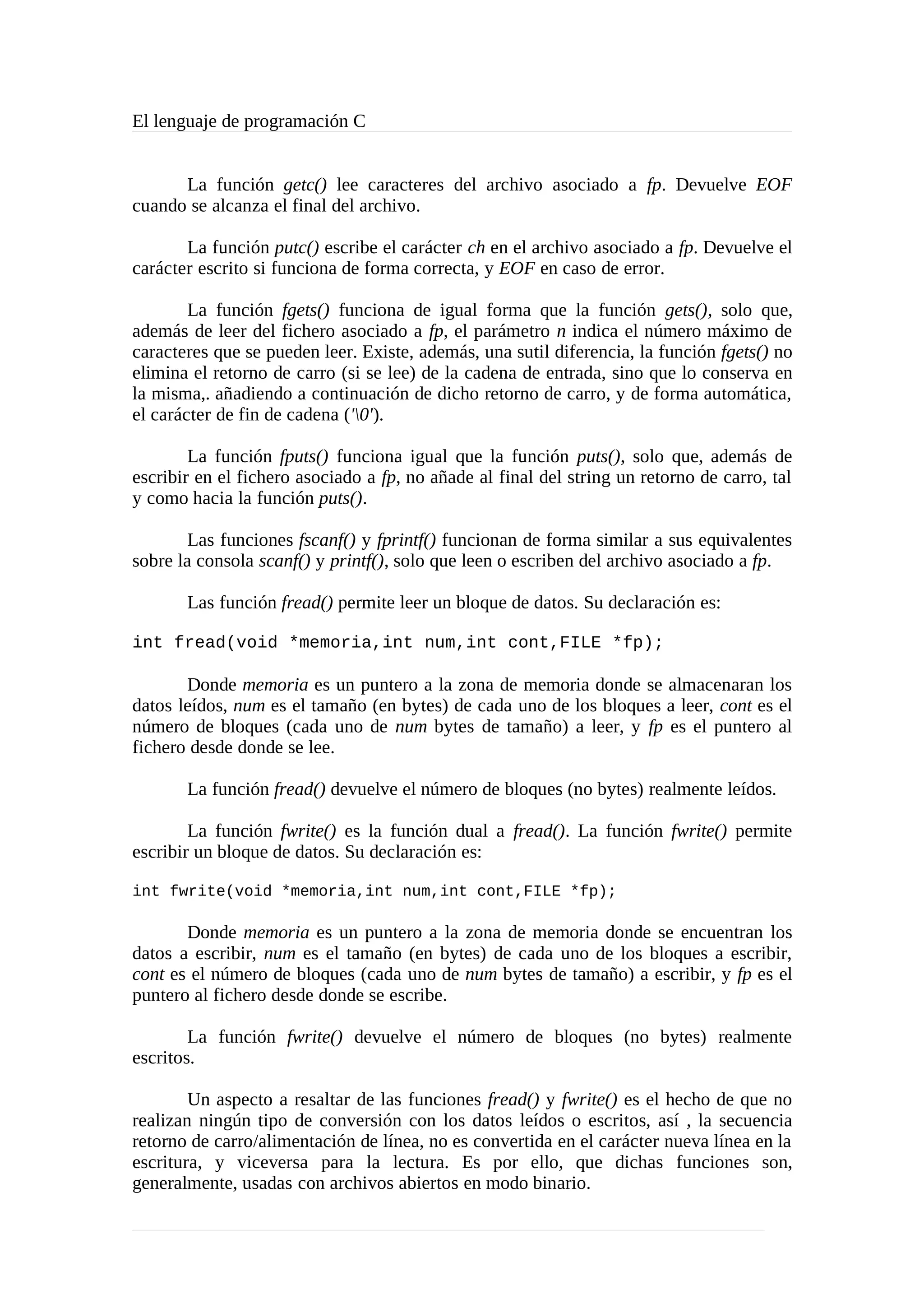 El lenguaje de programación C
La función getc() lee caracteres del archivo asociado a fp. Devuelve EOF
cuando se alcanza el final del archivo.
La función putc() escribe el carácter ch en el archivo asociado a fp. Devuelve el
carácter escrito si funciona de forma correcta, y EOF en caso de error.
La función fgets() funciona de igual forma que la función gets(), solo que,
además de leer del fichero asociado a fp, el parámetro n indica el número máximo de
caracteres que se pueden leer. Existe, además, una sutil diferencia, la función fgets() no
elimina el retorno de carro (si se lee) de la cadena de entrada, sino que lo conserva en
la misma,. añadiendo a continuación de dicho retorno de carro, y de forma automática,
el carácter de fin de cadena ('0').
La función fputs() funciona igual que la función puts(), solo que, además de
escribir en el fichero asociado a fp, no añade al final del string un retorno de carro, tal
y como hacia la función puts().
Las funciones fscanf() y fprintf() funcionan de forma similar a sus equivalentes
sobre la consola scanf() y printf(), solo que leen o escriben del archivo asociado a fp.
Las función fread() permite leer un bloque de datos. Su declaración es:
int fread(void *memoria,int num,int cont,FILE *fp);
Donde memoria es un puntero a la zona de memoria donde se almacenaran los
datos leídos, num es el tamaño (en bytes) de cada uno de los bloques a leer, cont es el
número de bloques (cada uno de num bytes de tamaño) a leer, y fp es el puntero al
fichero desde donde se lee.
La función fread() devuelve el número de bloques (no bytes) realmente leídos.
La función fwrite() es la función dual a fread(). La función fwrite() permite
escribir un bloque de datos. Su declaración es:
int fwrite(void *memoria,int num,int cont,FILE *fp);
Donde memoria es un puntero a la zona de memoria donde se encuentran los
datos a escribir, num es el tamaño (en bytes) de cada uno de los bloques a escribir,
cont es el número de bloques (cada uno de num bytes de tamaño) a escribir, y fp es el
puntero al fichero desde donde se escribe.
La función fwrite() devuelve el número de bloques (no bytes) realmente
escritos.
Un aspecto a resaltar de las funciones fread() y fwrite() es el hecho de que no
realizan ningún tipo de conversión con los datos leídos o escritos, así , la secuencia
retorno de carro/alimentación de línea, no es convertida en el carácter nueva línea en la
escritura, y viceversa para la lectura. Es por ello, que dichas funciones son,
generalmente, usadas con archivos abiertos en modo binario.
 