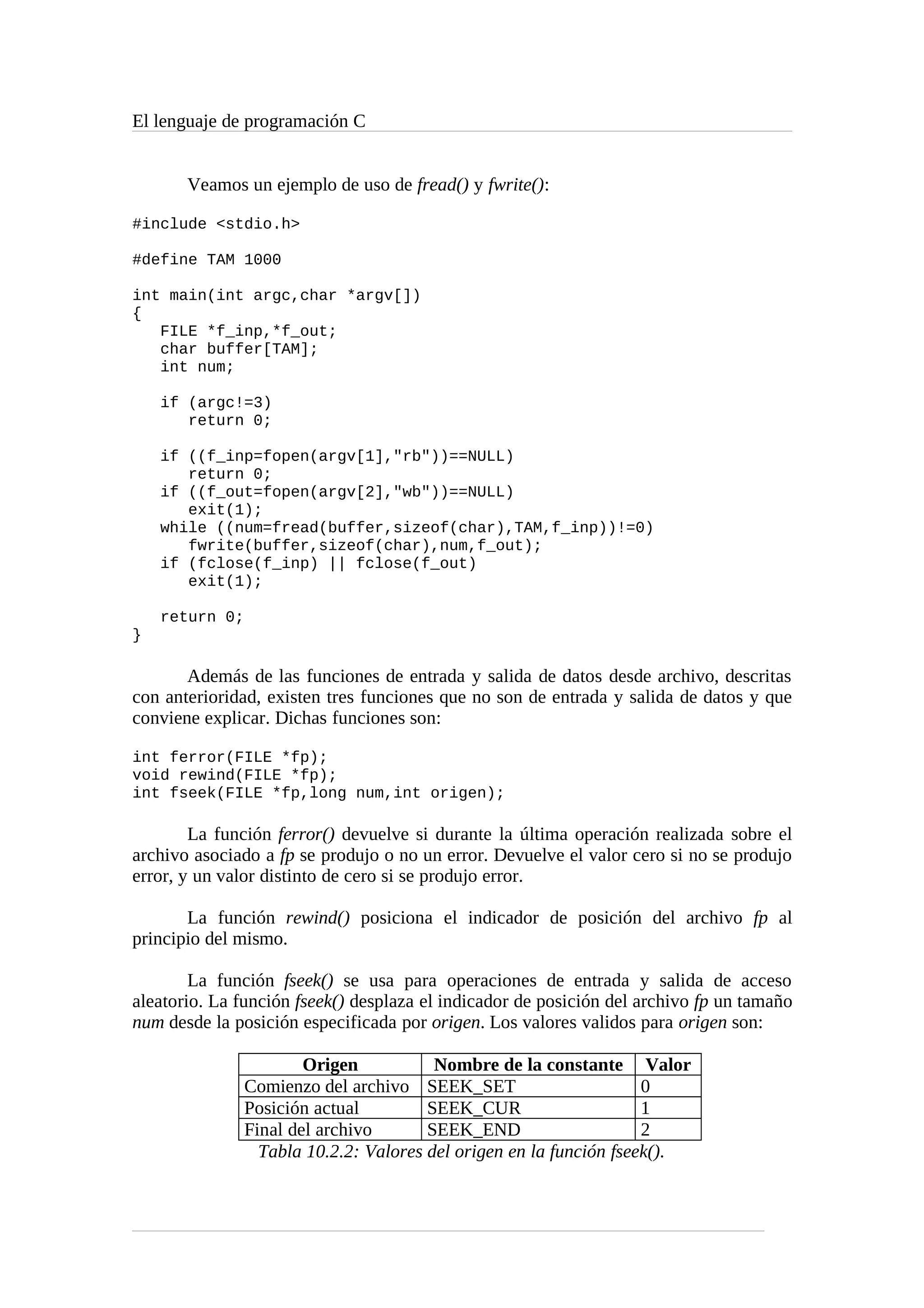 El lenguaje de programación C
Veamos un ejemplo de uso de fread() y fwrite():
#include <stdio.h>
#define TAM 1000
int main(int argc,char *argv[])
{
FILE *f_inp,*f_out;
char buffer[TAM];
int num;
if (argc!=3)
return 0;
if ((f_inp=fopen(argv[1],"rb"))==NULL)
return 0;
if ((f_out=fopen(argv[2],"wb"))==NULL)
exit(1);
while ((num=fread(buffer,sizeof(char),TAM,f_inp))!=0)
fwrite(buffer,sizeof(char),num,f_out);
if (fclose(f_inp) || fclose(f_out)
exit(1);
return 0;
}
Además de las funciones de entrada y salida de datos desde archivo, descritas
con anterioridad, existen tres funciones que no son de entrada y salida de datos y que
conviene explicar. Dichas funciones son:
int ferror(FILE *fp);
void rewind(FILE *fp);
int fseek(FILE *fp,long num,int origen);
La función ferror() devuelve si durante la última operación realizada sobre el
archivo asociado a fp se produjo o no un error. Devuelve el valor cero si no se produjo
error, y un valor distinto de cero si se produjo error.
La función rewind() posiciona el indicador de posición del archivo fp al
principio del mismo.
La función fseek() se usa para operaciones de entrada y salida de acceso
aleatorio. La función fseek() desplaza el indicador de posición del archivo fp un tamaño
num desde la posición especificada por origen. Los valores validos para origen son:
Origen Nombre de la constante Valor
Comienzo del archivo SEEK_SET 0
Posición actual SEEK_CUR 1
Final del archivo SEEK_END 2
Tabla 10.2.2: Valores del origen en la función fseek().
 