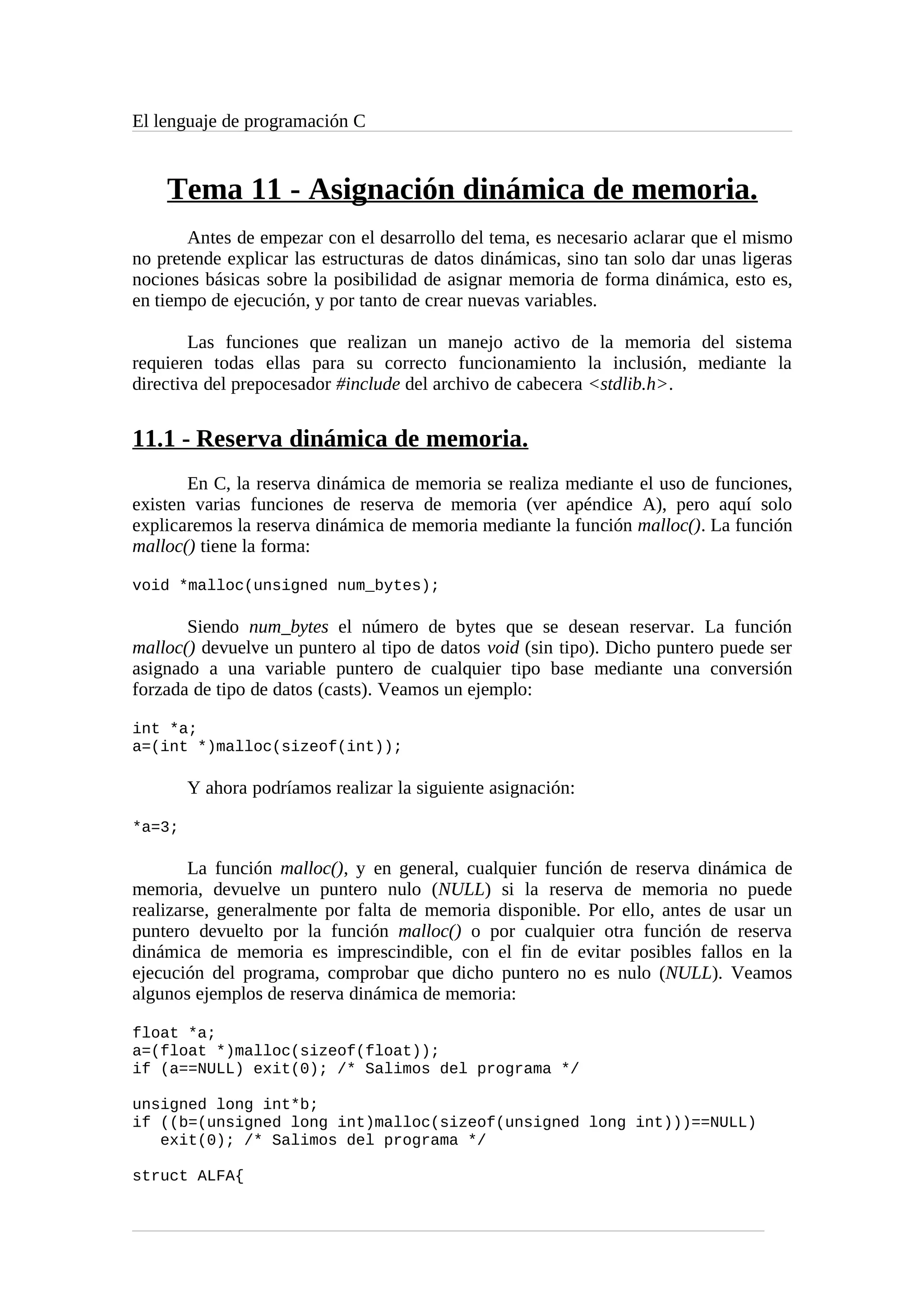 El lenguaje de programación C
Tema 11 - Asignación dinámica de memoria.
Antes de empezar con el desarrollo del tema, es necesario aclarar que el mismo
no pretende explicar las estructuras de datos dinámicas, sino tan solo dar unas ligeras
nociones básicas sobre la posibilidad de asignar memoria de forma dinámica, esto es,
en tiempo de ejecución, y por tanto de crear nuevas variables.
Las funciones que realizan un manejo activo de la memoria del sistema
requieren todas ellas para su correcto funcionamiento la inclusión, mediante la
directiva del prepocesador #include del archivo de cabecera <stdlib.h>.
11.1 - Reserva dinámica de memoria.
En C, la reserva dinámica de memoria se realiza mediante el uso de funciones,
existen varias funciones de reserva de memoria (ver apéndice A), pero aquí solo
explicaremos la reserva dinámica de memoria mediante la función malloc(). La función
malloc() tiene la forma:
void *malloc(unsigned num_bytes);
Siendo num_bytes el número de bytes que se desean reservar. La función
malloc() devuelve un puntero al tipo de datos void (sin tipo). Dicho puntero puede ser
asignado a una variable puntero de cualquier tipo base mediante una conversión
forzada de tipo de datos (casts). Veamos un ejemplo:
int *a;
a=(int *)malloc(sizeof(int));
Y ahora podríamos realizar la siguiente asignación:
*a=3;
La función malloc(), y en general, cualquier función de reserva dinámica de
memoria, devuelve un puntero nulo (NULL) si la reserva de memoria no puede
realizarse, generalmente por falta de memoria disponible. Por ello, antes de usar un
puntero devuelto por la función malloc() o por cualquier otra función de reserva
dinámica de memoria es imprescindible, con el fin de evitar posibles fallos en la
ejecución del programa, comprobar que dicho puntero no es nulo (NULL). Veamos
algunos ejemplos de reserva dinámica de memoria:
float *a;
a=(float *)malloc(sizeof(float));
if (a==NULL) exit(0); /* Salimos del programa */
unsigned long int*b;
if ((b=(unsigned long int)malloc(sizeof(unsigned long int)))==NULL)
exit(0); /* Salimos del programa */
struct ALFA{
 