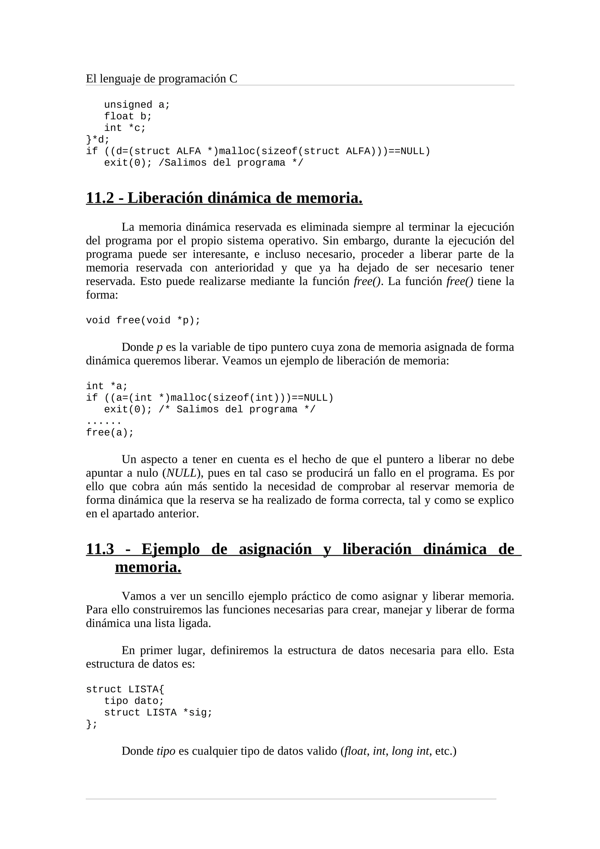 El lenguaje de programación C
unsigned a;
float b;
int *c;
}*d;
if ((d=(struct ALFA *)malloc(sizeof(struct ALFA)))==NULL)
exit(0); /Salimos del programa */
11.2 - Liberación dinámica de memoria.
La memoria dinámica reservada es eliminada siempre al terminar la ejecución
del programa por el propio sistema operativo. Sin embargo, durante la ejecución del
programa puede ser interesante, e incluso necesario, proceder a liberar parte de la
memoria reservada con anterioridad y que ya ha dejado de ser necesario tener
reservada. Esto puede realizarse mediante la función free(). La función free() tiene la
forma:
void free(void *p);
Donde p es la variable de tipo puntero cuya zona de memoria asignada de forma
dinámica queremos liberar. Veamos un ejemplo de liberación de memoria:
int *a;
if ((a=(int *)malloc(sizeof(int)))==NULL)
exit(0); /* Salimos del programa */
......
free(a);
Un aspecto a tener en cuenta es el hecho de que el puntero a liberar no debe
apuntar a nulo (NULL), pues en tal caso se producirá un fallo en el programa. Es por
ello que cobra aún más sentido la necesidad de comprobar al reservar memoria de
forma dinámica que la reserva se ha realizado de forma correcta, tal y como se explico
en el apartado anterior.
11.3 - Ejemplo de asignación y liberación dinámica de
memoria.
Vamos a ver un sencillo ejemplo práctico de como asignar y liberar memoria.
Para ello construiremos las funciones necesarias para crear, manejar y liberar de forma
dinámica una lista ligada.
En primer lugar, definiremos la estructura de datos necesaria para ello. Esta
estructura de datos es:
struct LISTA{
tipo dato;
struct LISTA *sig;
};
Donde tipo es cualquier tipo de datos valido (float, int, long int, etc.)
 
