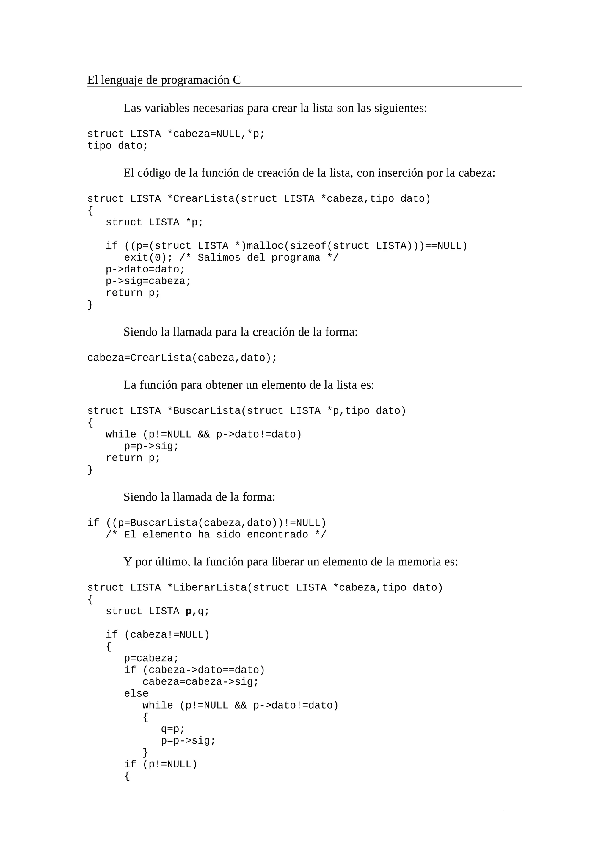 El lenguaje de programación C
Las variables necesarias para crear la lista son las siguientes:
struct LISTA *cabeza=NULL,*p;
tipo dato;
El código de la función de creación de la lista, con inserción por la cabeza:
struct LISTA *CrearLista(struct LISTA *cabeza,tipo dato)
{
struct LISTA *p;
if ((p=(struct LISTA *)malloc(sizeof(struct LISTA)))==NULL)
exit(0); /* Salimos del programa */
p->dato=dato;
p->sig=cabeza;
return p;
}
Siendo la llamada para la creación de la forma:
cabeza=CrearLista(cabeza,dato);
La función para obtener un elemento de la lista es:
struct LISTA *BuscarLista(struct LISTA *p,tipo dato)
{
while (p!=NULL && p->dato!=dato)
p=p->sig;
return p;
}
Siendo la llamada de la forma:
if ((p=BuscarLista(cabeza,dato))!=NULL)
/* El elemento ha sido encontrado */
Y por último, la función para liberar un elemento de la memoria es:
struct LISTA *LiberarLista(struct LISTA *cabeza,tipo dato)
{
struct LISTA p,q;
if (cabeza!=NULL)
{
p=cabeza;
if (cabeza->dato==dato)
cabeza=cabeza->sig;
else
while (p!=NULL && p->dato!=dato)
{
q=p;
p=p->sig;
}
if (p!=NULL)
{
 