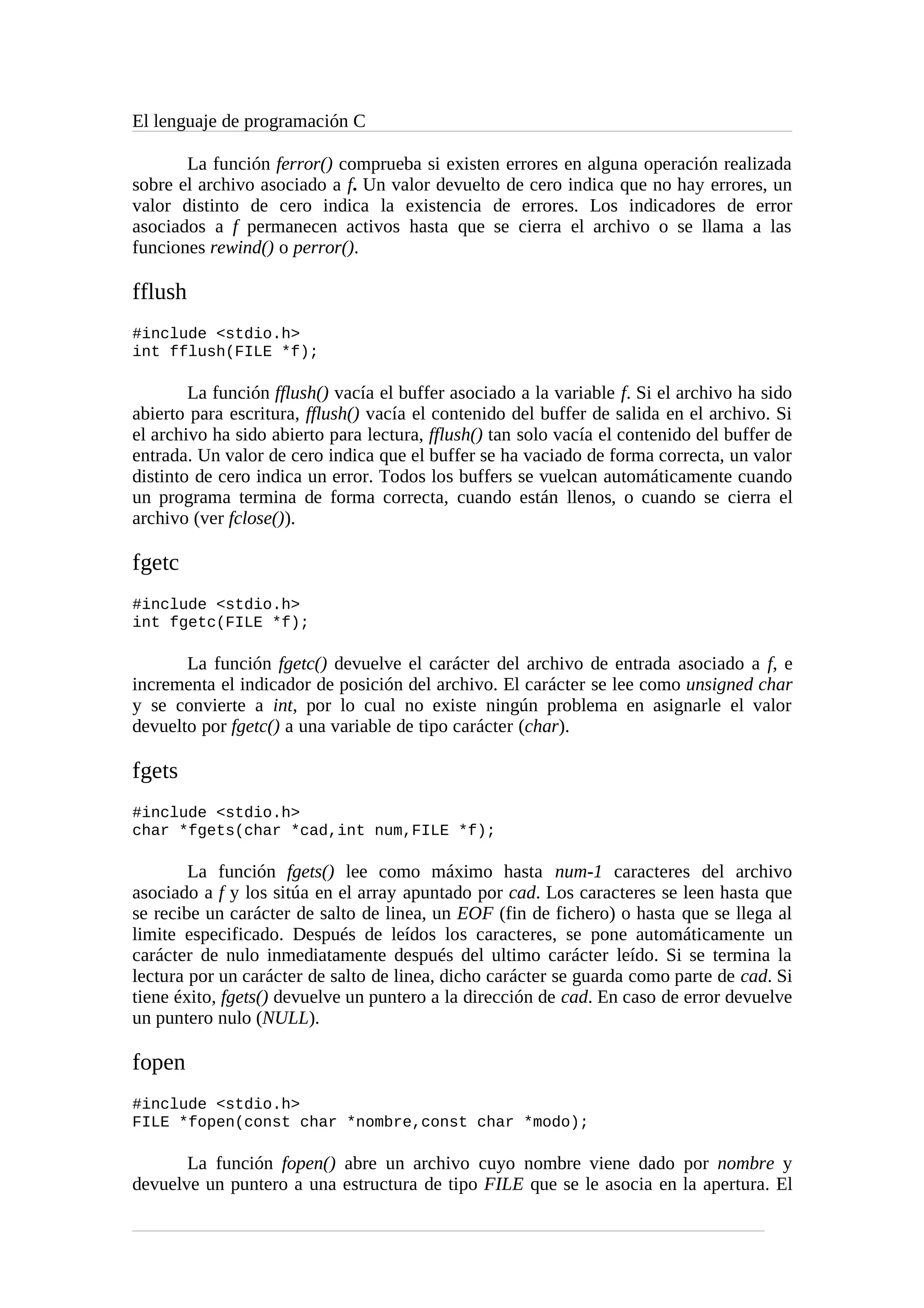 El lenguaje de programación C
La función ferror() comprueba si existen errores en alguna operación realizada
sobre el archivo asociado a f. Un valor devuelto de cero indica que no hay errores, un
valor distinto de cero indica la existencia de errores. Los indicadores de error
asociados a f permanecen activos hasta que se cierra el archivo o se llama a las
funciones rewind() o perror().
fflush
#include <stdio.h>
int fflush(FILE *f);
La función fflush() vacía el buffer asociado a la variable f. Si el archivo ha sido
abierto para escritura, fflush() vacía el contenido del buffer de salida en el archivo. Si
el archivo ha sido abierto para lectura, fflush() tan solo vacía el contenido del buffer de
entrada. Un valor de cero indica que el buffer se ha vaciado de forma correcta, un valor
distinto de cero indica un error. Todos los buffers se vuelcan automáticamente cuando
un programa termina de forma correcta, cuando están llenos, o cuando se cierra el
archivo (ver fclose()).
fgetc
#include <stdio.h>
int fgetc(FILE *f);
La función fgetc() devuelve el carácter del archivo de entrada asociado a f, e
incrementa el indicador de posición del archivo. El carácter se lee como unsigned char
y se convierte a int, por lo cual no existe ningún problema en asignarle el valor
devuelto por fgetc() a una variable de tipo carácter (char).
fgets
#include <stdio.h>
char *fgets(char *cad,int num,FILE *f);
La función fgets() lee como máximo hasta num-1 caracteres del archivo
asociado a f y los sitúa en el array apuntado por cad. Los caracteres se leen hasta que
se recibe un carácter de salto de linea, un EOF (fin de fichero) o hasta que se llega al
limite especificado. Después de leídos los caracteres, se pone automáticamente un
carácter de nulo inmediatamente después del ultimo carácter leído. Si se termina la
lectura por un carácter de salto de linea, dicho carácter se guarda como parte de cad. Si
tiene éxito, fgets() devuelve un puntero a la dirección de cad. En caso de error devuelve
un puntero nulo (NULL).
fopen
#include <stdio.h>
FILE *fopen(const char *nombre,const char *modo);
La función fopen() abre un archivo cuyo nombre viene dado por nombre y
devuelve un puntero a una estructura de tipo FILE que se le asocia en la apertura. El
 