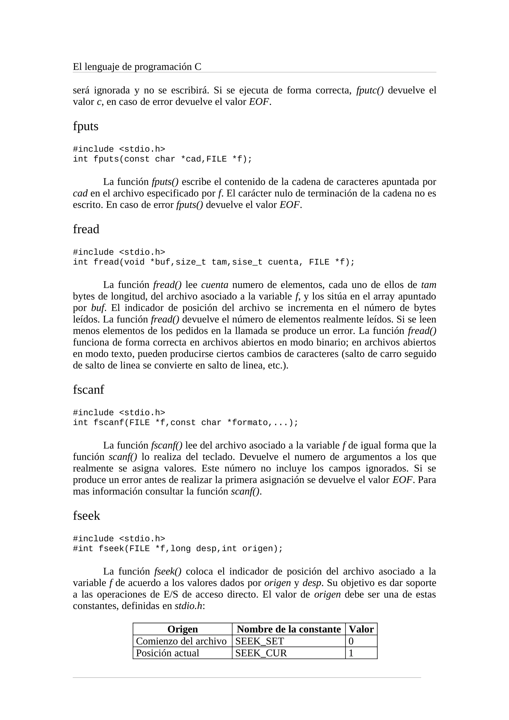 El lenguaje de programación C
será ignorada y no se escribirá. Si se ejecuta de forma correcta, fputc() devuelve el
valor c, en caso de error devuelve el valor EOF.
fputs
#include <stdio.h>
int fputs(const char *cad,FILE *f);
La función fputs() escribe el contenido de la cadena de caracteres apuntada por
cad en el archivo especificado por f. El carácter nulo de terminación de la cadena no es
escrito. En caso de error fputs() devuelve el valor EOF.
fread
#include <stdio.h>
int fread(void *buf,size_t tam,sise_t cuenta, FILE *f);
La función fread() lee cuenta numero de elementos, cada uno de ellos de tam
bytes de longitud, del archivo asociado a la variable f, y los sitúa en el array apuntado
por buf. El indicador de posición del archivo se incrementa en el número de bytes
leídos. La función fread() devuelve el número de elementos realmente leídos. Si se leen
menos elementos de los pedidos en la llamada se produce un error. La función fread()
funciona de forma correcta en archivos abiertos en modo binario; en archivos abiertos
en modo texto, pueden producirse ciertos cambios de caracteres (salto de carro seguido
de salto de linea se convierte en salto de linea, etc.).
fscanf
#include <stdio.h>
int fscanf(FILE *f,const char *formato,...);
La función fscanf() lee del archivo asociado a la variable f de igual forma que la
función scanf() lo realiza del teclado. Devuelve el numero de argumentos a los que
realmente se asigna valores. Este número no incluye los campos ignorados. Si se
produce un error antes de realizar la primera asignación se devuelve el valor EOF. Para
mas información consultar la función scanf().
fseek
#include <stdio.h>
#int fseek(FILE *f,long desp,int origen);
La función fseek() coloca el indicador de posición del archivo asociado a la
variable f de acuerdo a los valores dados por origen y desp. Su objetivo es dar soporte
a las operaciones de E/S de acceso directo. El valor de origen debe ser una de estas
constantes, definidas en stdio.h:
Origen Nombre de la constante Valor
Comienzo del archivo SEEK_SET 0
Posición actual SEEK_CUR 1
 