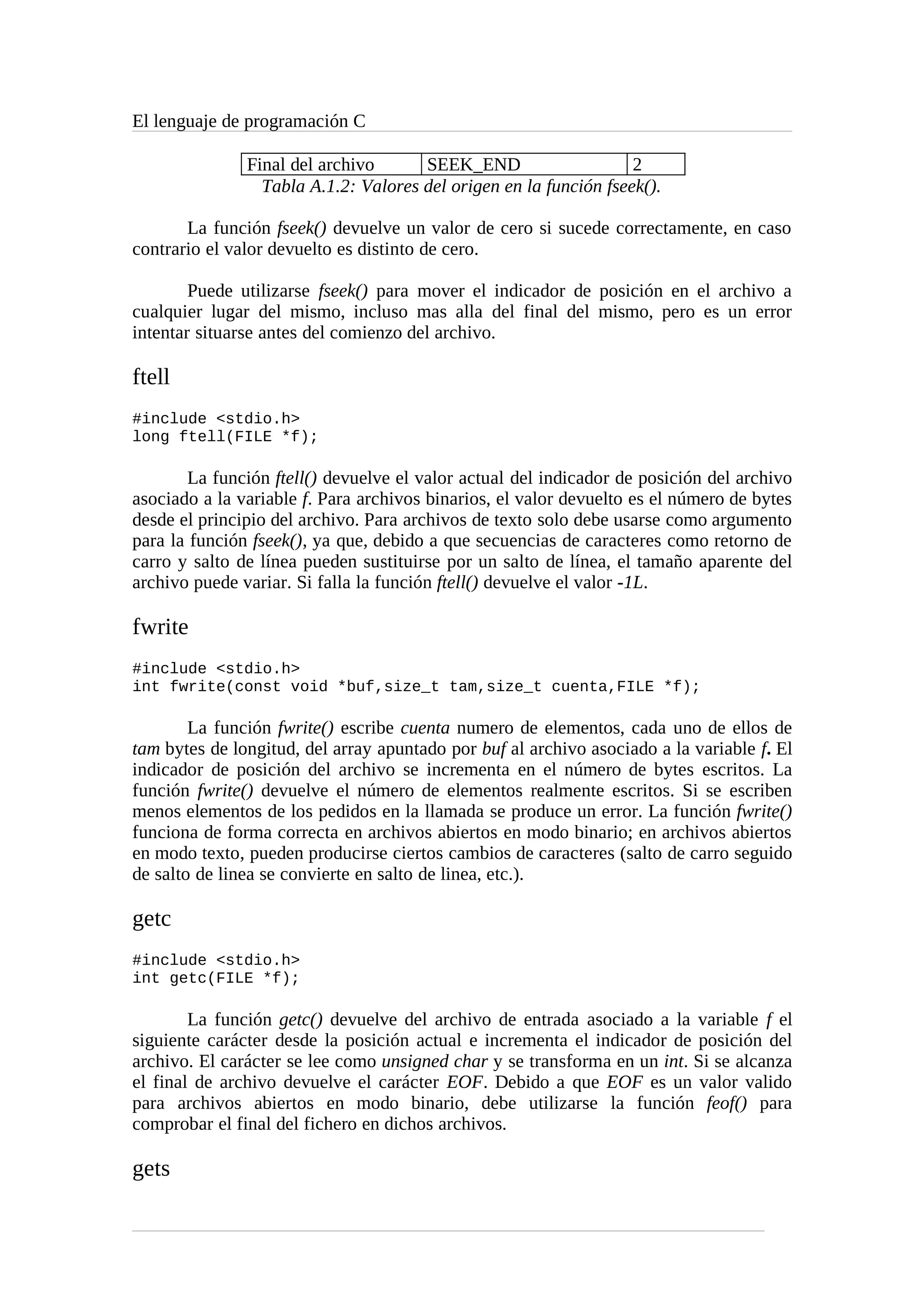 El lenguaje de programación C
Final del archivo SEEK_END 2
Tabla A.1.2: Valores del origen en la función fseek().
La función fseek() devuelve un valor de cero si sucede correctamente, en caso
contrario el valor devuelto es distinto de cero.
Puede utilizarse fseek() para mover el indicador de posición en el archivo a
cualquier lugar del mismo, incluso mas alla del final del mismo, pero es un error
intentar situarse antes del comienzo del archivo.
ftell
#include <stdio.h>
long ftell(FILE *f);
La función ftell() devuelve el valor actual del indicador de posición del archivo
asociado a la variable f. Para archivos binarios, el valor devuelto es el número de bytes
desde el principio del archivo. Para archivos de texto solo debe usarse como argumento
para la función fseek(), ya que, debido a que secuencias de caracteres como retorno de
carro y salto de línea pueden sustituirse por un salto de línea, el tamaño aparente del
archivo puede variar. Si falla la función ftell() devuelve el valor -1L.
fwrite
#include <stdio.h>
int fwrite(const void *buf,size_t tam,size_t cuenta,FILE *f);
La función fwrite() escribe cuenta numero de elementos, cada uno de ellos de
tam bytes de longitud, del array apuntado por buf al archivo asociado a la variable f. El
indicador de posición del archivo se incrementa en el número de bytes escritos. La
función fwrite() devuelve el número de elementos realmente escritos. Si se escriben
menos elementos de los pedidos en la llamada se produce un error. La función fwrite()
funciona de forma correcta en archivos abiertos en modo binario; en archivos abiertos
en modo texto, pueden producirse ciertos cambios de caracteres (salto de carro seguido
de salto de linea se convierte en salto de linea, etc.).
getc
#include <stdio.h>
int getc(FILE *f);
La función getc() devuelve del archivo de entrada asociado a la variable f el
siguiente carácter desde la posición actual e incrementa el indicador de posición del
archivo. El carácter se lee como unsigned char y se transforma en un int. Si se alcanza
el final de archivo devuelve el carácter EOF. Debido a que EOF es un valor valido
para archivos abiertos en modo binario, debe utilizarse la función feof() para
comprobar el final del fichero en dichos archivos.
gets
 