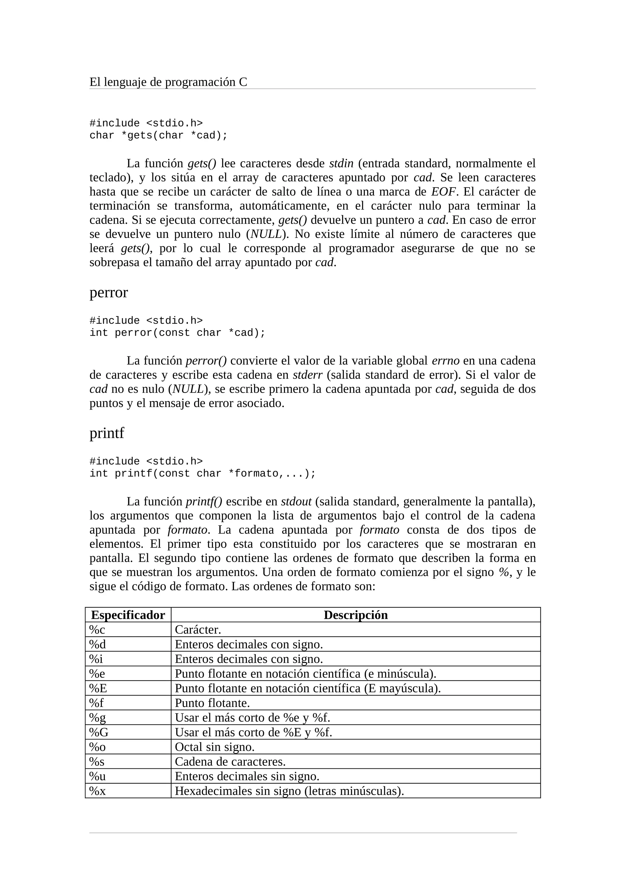 El lenguaje de programación C
#include <stdio.h>
char *gets(char *cad);
La función gets() lee caracteres desde stdin (entrada standard, normalmente el
teclado), y los sitúa en el array de caracteres apuntado por cad. Se leen caracteres
hasta que se recibe un carácter de salto de línea o una marca de EOF. El carácter de
terminación se transforma, automáticamente, en el carácter nulo para terminar la
cadena. Si se ejecuta correctamente, gets() devuelve un puntero a cad. En caso de error
se devuelve un puntero nulo (NULL). No existe límite al número de caracteres que
leerá gets(), por lo cual le corresponde al programador asegurarse de que no se
sobrepasa el tamaño del array apuntado por cad.
perror
#include <stdio.h>
int perror(const char *cad);
La función perror() convierte el valor de la variable global errno en una cadena
de caracteres y escribe esta cadena en stderr (salida standard de error). Si el valor de
cad no es nulo (NULL), se escribe primero la cadena apuntada por cad, seguida de dos
puntos y el mensaje de error asociado.
printf
#include <stdio.h>
int printf(const char *formato,...);
La función printf() escribe en stdout (salida standard, generalmente la pantalla),
los argumentos que componen la lista de argumentos bajo el control de la cadena
apuntada por formato. La cadena apuntada por formato consta de dos tipos de
elementos. El primer tipo esta constituido por los caracteres que se mostraran en
pantalla. El segundo tipo contiene las ordenes de formato que describen la forma en
que se muestran los argumentos. Una orden de formato comienza por el signo %, y le
sigue el código de formato. Las ordenes de formato son:
Especificador Descripción
%c Carácter.
%d Enteros decimales con signo.
%i Enteros decimales con signo.
%e Punto flotante en notación científica (e minúscula).
%E Punto flotante en notación científica (E mayúscula).
%f Punto flotante.
%g Usar el más corto de %e y %f.
%G Usar el más corto de %E y %f.
%o Octal sin signo.
%s Cadena de caracteres.
%u Enteros decimales sin signo.
%x Hexadecimales sin signo (letras minúsculas).
 