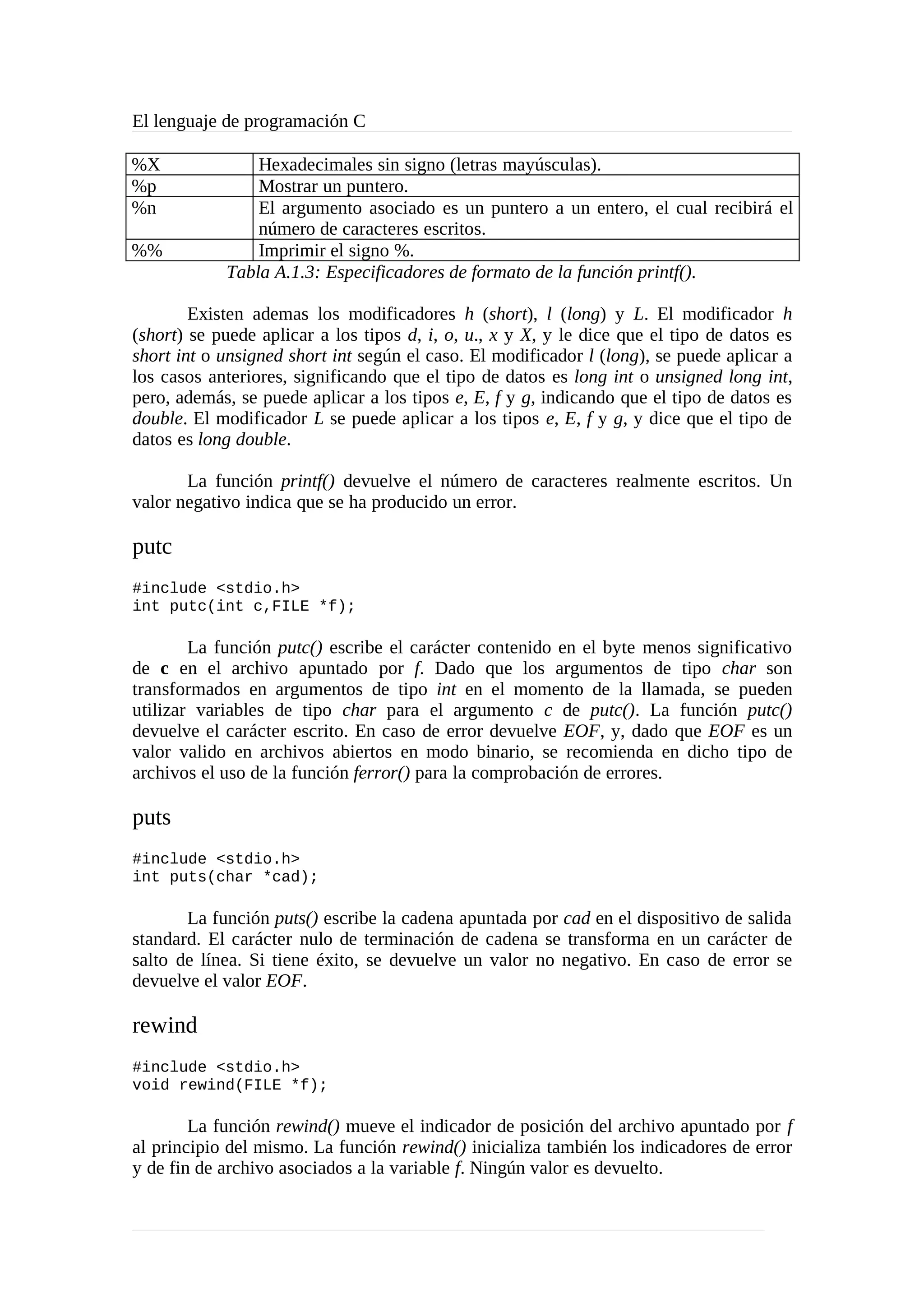 El lenguaje de programación C
%X Hexadecimales sin signo (letras mayúsculas).
%p Mostrar un puntero.
%n El argumento asociado es un puntero a un entero, el cual recibirá el
número de caracteres escritos.
%% Imprimir el signo %.
Tabla A.1.3: Especificadores de formato de la función printf().
Existen ademas los modificadores h (short), l (long) y L. El modificador h
(short) se puede aplicar a los tipos d, i, o, u., x y X, y le dice que el tipo de datos es
short int o unsigned short int según el caso. El modificador l (long), se puede aplicar a
los casos anteriores, significando que el tipo de datos es long int o unsigned long int,
pero, además, se puede aplicar a los tipos e, E, f y g, indicando que el tipo de datos es
double. El modificador L se puede aplicar a los tipos e, E, f y g, y dice que el tipo de
datos es long double.
La función printf() devuelve el número de caracteres realmente escritos. Un
valor negativo indica que se ha producido un error.
putc
#include <stdio.h>
int putc(int c,FILE *f);
La función putc() escribe el carácter contenido en el byte menos significativo
de c en el archivo apuntado por f. Dado que los argumentos de tipo char son
transformados en argumentos de tipo int en el momento de la llamada, se pueden
utilizar variables de tipo char para el argumento c de putc(). La función putc()
devuelve el carácter escrito. En caso de error devuelve EOF, y, dado que EOF es un
valor valido en archivos abiertos en modo binario, se recomienda en dicho tipo de
archivos el uso de la función ferror() para la comprobación de errores.
puts
#include <stdio.h>
int puts(char *cad);
La función puts() escribe la cadena apuntada por cad en el dispositivo de salida
standard. El carácter nulo de terminación de cadena se transforma en un carácter de
salto de línea. Si tiene éxito, se devuelve un valor no negativo. En caso de error se
devuelve el valor EOF.
rewind
#include <stdio.h>
void rewind(FILE *f);
La función rewind() mueve el indicador de posición del archivo apuntado por f
al principio del mismo. La función rewind() inicializa también los indicadores de error
y de fin de archivo asociados a la variable f. Ningún valor es devuelto.
 