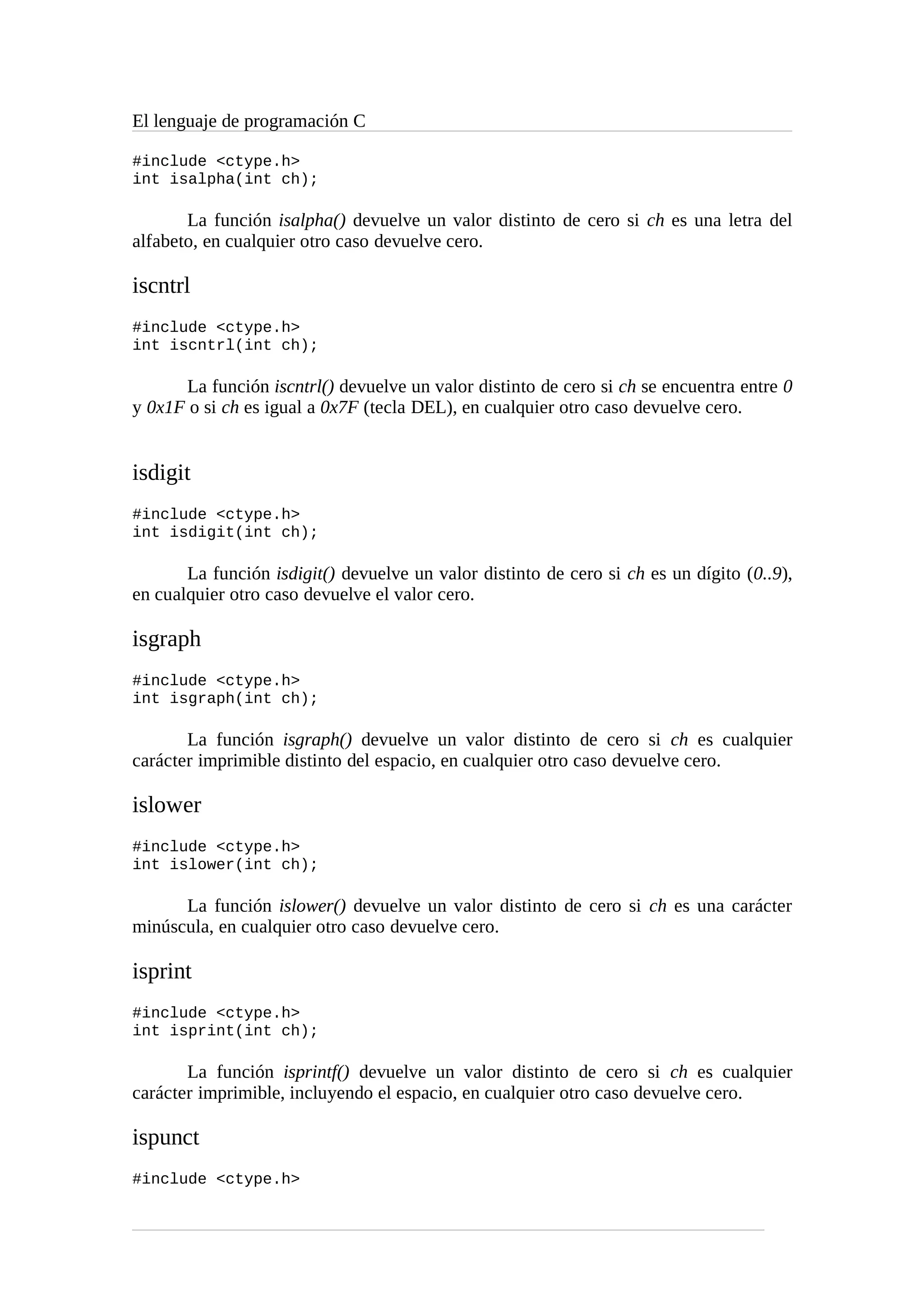 El lenguaje de programación C
#include <ctype.h>
int isalpha(int ch);
La función isalpha() devuelve un valor distinto de cero si ch es una letra del
alfabeto, en cualquier otro caso devuelve cero.
iscntrl
#include <ctype.h>
int iscntrl(int ch);
La función iscntrl() devuelve un valor distinto de cero si ch se encuentra entre 0
y 0x1F o si ch es igual a 0x7F (tecla DEL), en cualquier otro caso devuelve cero.
isdigit
#include <ctype.h>
int isdigit(int ch);
La función isdigit() devuelve un valor distinto de cero si ch es un dígito (0..9),
en cualquier otro caso devuelve el valor cero.
isgraph
#include <ctype.h>
int isgraph(int ch);
La función isgraph() devuelve un valor distinto de cero si ch es cualquier
carácter imprimible distinto del espacio, en cualquier otro caso devuelve cero.
islower
#include <ctype.h>
int islower(int ch);
La función islower() devuelve un valor distinto de cero si ch es una carácter
minúscula, en cualquier otro caso devuelve cero.
isprint
#include <ctype.h>
int isprint(int ch);
La función isprintf() devuelve un valor distinto de cero si ch es cualquier
carácter imprimible, incluyendo el espacio, en cualquier otro caso devuelve cero.
ispunct
#include <ctype.h>
 