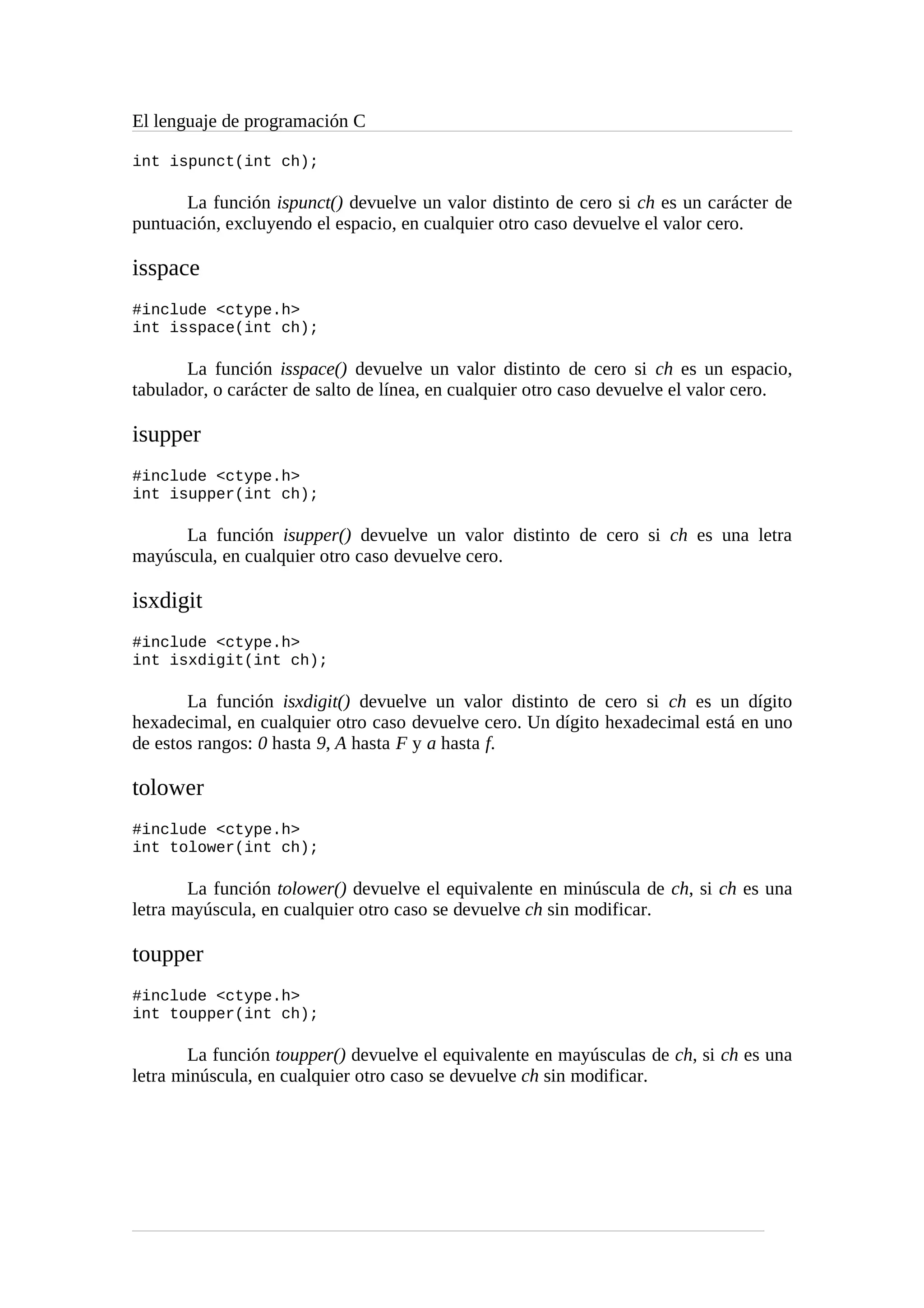 El lenguaje de programación C
int ispunct(int ch);
La función ispunct() devuelve un valor distinto de cero si ch es un carácter de
puntuación, excluyendo el espacio, en cualquier otro caso devuelve el valor cero.
isspace
#include <ctype.h>
int isspace(int ch);
La función isspace() devuelve un valor distinto de cero si ch es un espacio,
tabulador, o carácter de salto de línea, en cualquier otro caso devuelve el valor cero.
isupper
#include <ctype.h>
int isupper(int ch);
La función isupper() devuelve un valor distinto de cero si ch es una letra
mayúscula, en cualquier otro caso devuelve cero.
isxdigit
#include <ctype.h>
int isxdigit(int ch);
La función isxdigit() devuelve un valor distinto de cero si ch es un dígito
hexadecimal, en cualquier otro caso devuelve cero. Un dígito hexadecimal está en uno
de estos rangos: 0 hasta 9, A hasta F y a hasta f.
tolower
#include <ctype.h>
int tolower(int ch);
La función tolower() devuelve el equivalente en minúscula de ch, si ch es una
letra mayúscula, en cualquier otro caso se devuelve ch sin modificar.
toupper
#include <ctype.h>
int toupper(int ch);
La función toupper() devuelve el equivalente en mayúsculas de ch, si ch es una
letra minúscula, en cualquier otro caso se devuelve ch sin modificar.
 