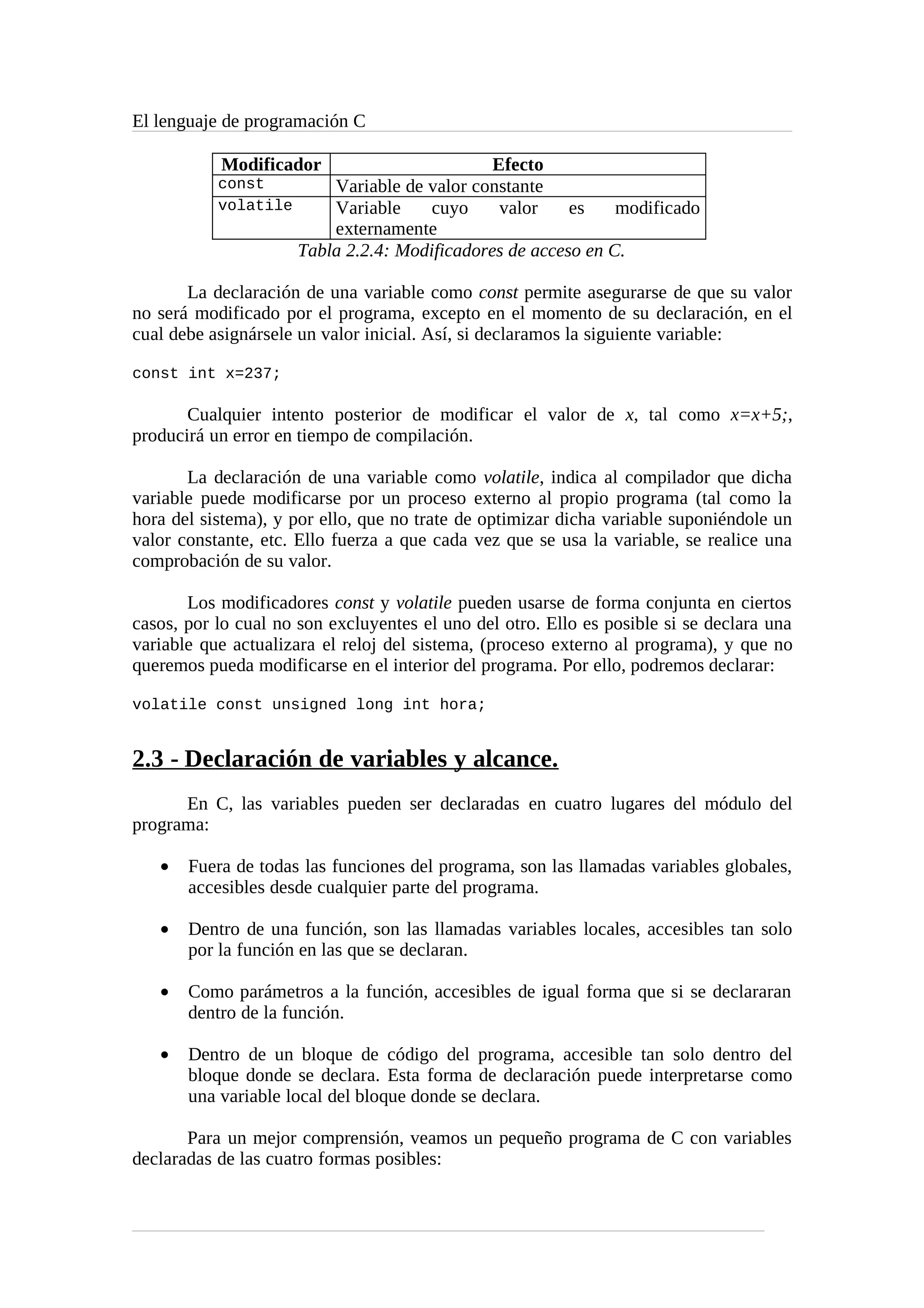 El lenguaje de programación C
Modificador Efecto
const Variable de valor constante
volatile Variable cuyo valor es modificado
externamente
Tabla 2.2.4: Modificadores de acceso en C.
La declaración de una variable como const permite asegurarse de que su valor
no será modificado por el programa, excepto en el momento de su declaración, en el
cual debe asignársele un valor inicial. Así, si declaramos la siguiente variable:
const int x=237;
Cualquier intento posterior de modificar el valor de x, tal como x=x+5;,
producirá un error en tiempo de compilación.
La declaración de una variable como volatile, indica al compilador que dicha
variable puede modificarse por un proceso externo al propio programa (tal como la
hora del sistema), y por ello, que no trate de optimizar dicha variable suponiéndole un
valor constante, etc. Ello fuerza a que cada vez que se usa la variable, se realice una
comprobación de su valor.
Los modificadores const y volatile pueden usarse de forma conjunta en ciertos
casos, por lo cual no son excluyentes el uno del otro. Ello es posible si se declara una
variable que actualizara el reloj del sistema, (proceso externo al programa), y que no
queremos pueda modificarse en el interior del programa. Por ello, podremos declarar:
volatile const unsigned long int hora;
2.3 - Declaración de variables y alcance.
En C, las variables pueden ser declaradas en cuatro lugares del módulo del
programa:
• Fuera de todas las funciones del programa, son las llamadas variables globales,
accesibles desde cualquier parte del programa.
• Dentro de una función, son las llamadas variables locales, accesibles tan solo
por la función en las que se declaran.
• Como parámetros a la función, accesibles de igual forma que si se declararan
dentro de la función.
• Dentro de un bloque de código del programa, accesible tan solo dentro del
bloque donde se declara. Esta forma de declaración puede interpretarse como
una variable local del bloque donde se declara.
Para un mejor comprensión, veamos un pequeño programa de C con variables
declaradas de las cuatro formas posibles:
 