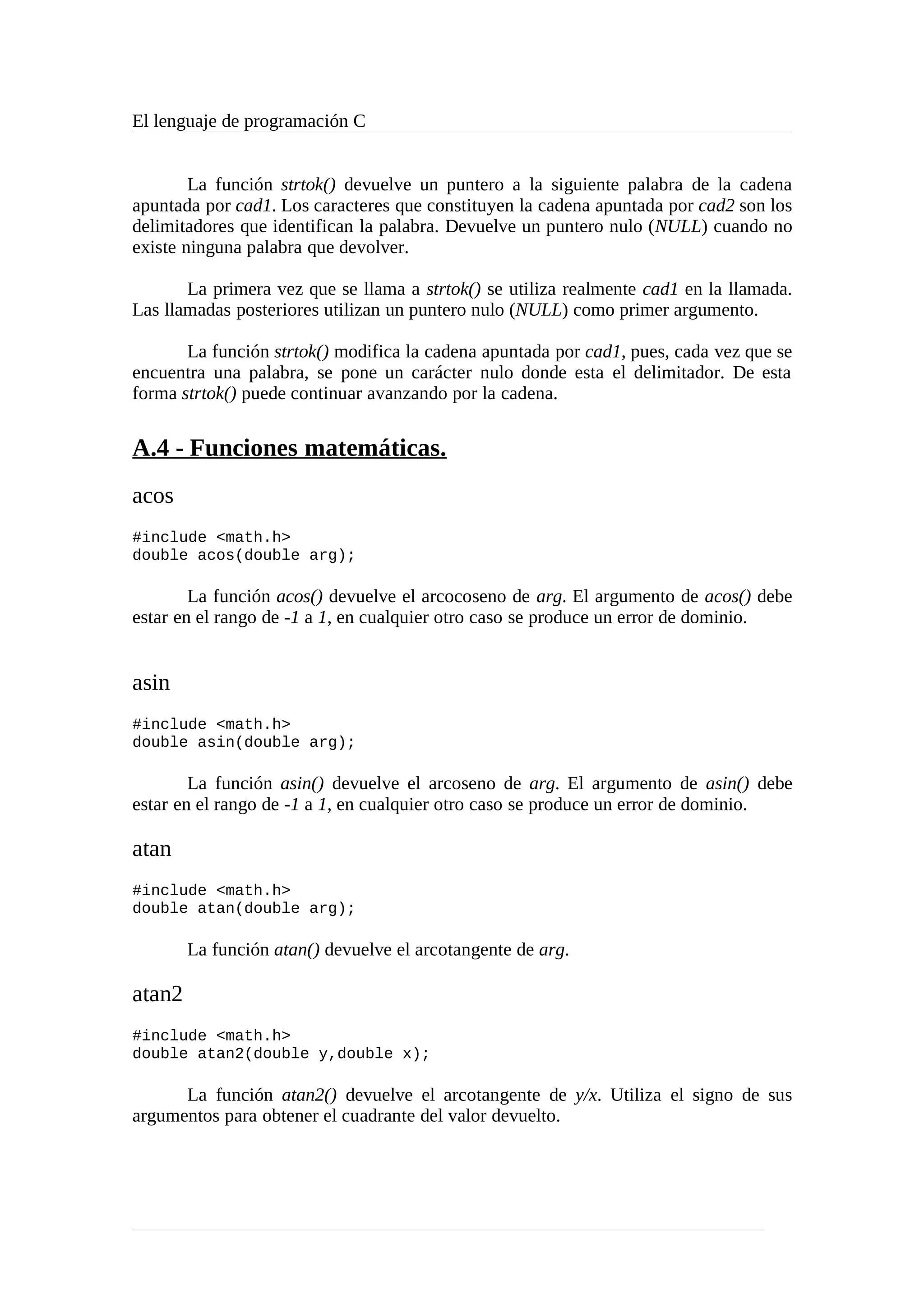El lenguaje de programación C
La función strtok() devuelve un puntero a la siguiente palabra de la cadena
apuntada por cad1. Los caracteres que constituyen la cadena apuntada por cad2 son los
delimitadores que identifican la palabra. Devuelve un puntero nulo (NULL) cuando no
existe ninguna palabra que devolver.
La primera vez que se llama a strtok() se utiliza realmente cad1 en la llamada.
Las llamadas posteriores utilizan un puntero nulo (NULL) como primer argumento.
La función strtok() modifica la cadena apuntada por cad1, pues, cada vez que se
encuentra una palabra, se pone un carácter nulo donde esta el delimitador. De esta
forma strtok() puede continuar avanzando por la cadena.
A.4 - Funciones matemáticas.
acos
#include <math.h>
double acos(double arg);
La función acos() devuelve el arcocoseno de arg. El argumento de acos() debe
estar en el rango de -1 a 1, en cualquier otro caso se produce un error de dominio.
asin
#include <math.h>
double asin(double arg);
La función asin() devuelve el arcoseno de arg. El argumento de asin() debe
estar en el rango de -1 a 1, en cualquier otro caso se produce un error de dominio.
atan
#include <math.h>
double atan(double arg);
La función atan() devuelve el arcotangente de arg.
atan2
#include <math.h>
double atan2(double y,double x);
La función atan2() devuelve el arcotangente de y/x. Utiliza el signo de sus
argumentos para obtener el cuadrante del valor devuelto.
 