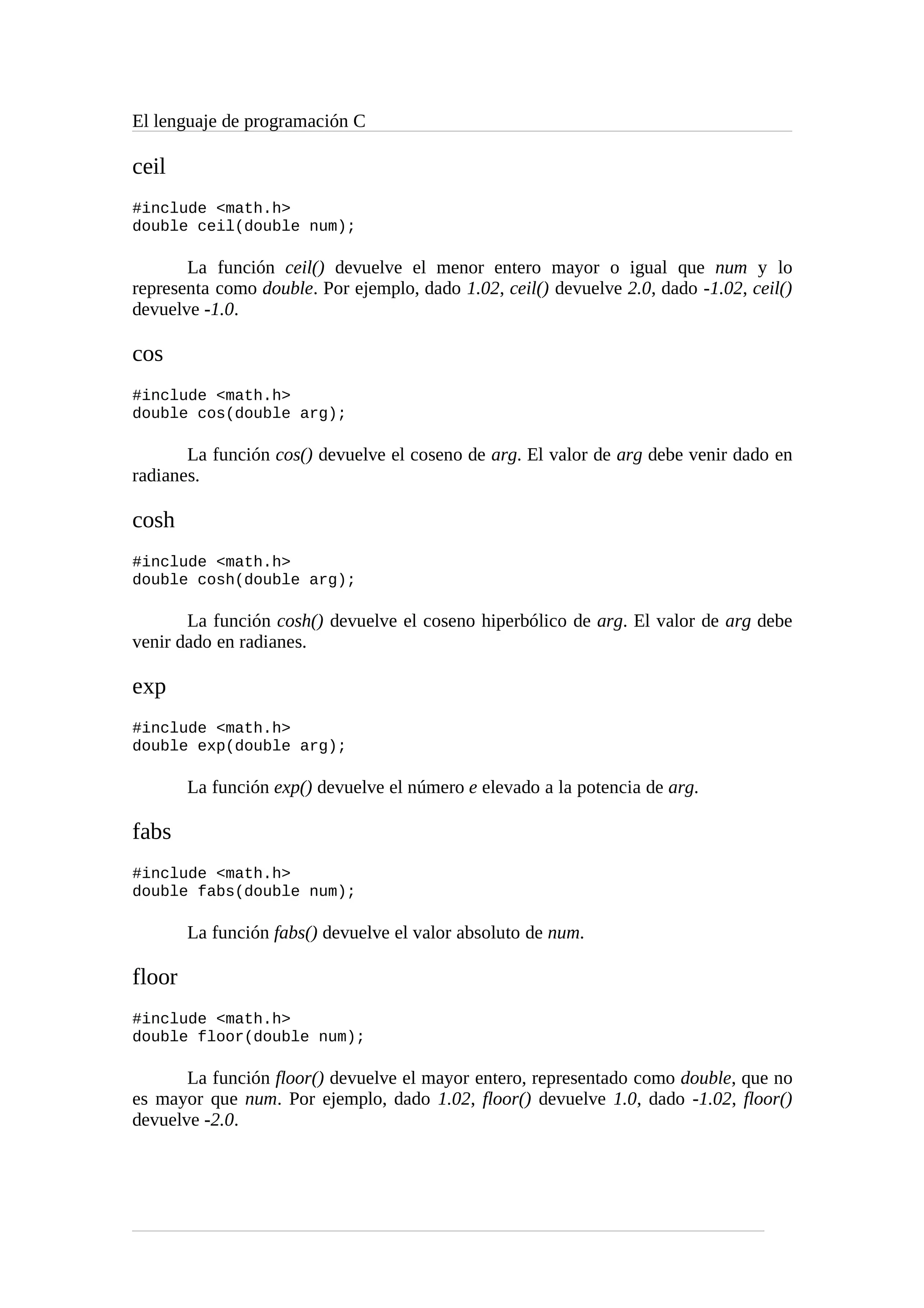 El lenguaje de programación C
ceil
#include <math.h>
double ceil(double num);
La función ceil() devuelve el menor entero mayor o igual que num y lo
representa como double. Por ejemplo, dado 1.02, ceil() devuelve 2.0, dado -1.02, ceil()
devuelve -1.0.
cos
#include <math.h>
double cos(double arg);
La función cos() devuelve el coseno de arg. El valor de arg debe venir dado en
radianes.
cosh
#include <math.h>
double cosh(double arg);
La función cosh() devuelve el coseno hiperbólico de arg. El valor de arg debe
venir dado en radianes.
exp
#include <math.h>
double exp(double arg);
La función exp() devuelve el número e elevado a la potencia de arg.
fabs
#include <math.h>
double fabs(double num);
La función fabs() devuelve el valor absoluto de num.
floor
#include <math.h>
double floor(double num);
La función floor() devuelve el mayor entero, representado como double, que no
es mayor que num. Por ejemplo, dado 1.02, floor() devuelve 1.0, dado -1.02, floor()
devuelve -2.0.
 