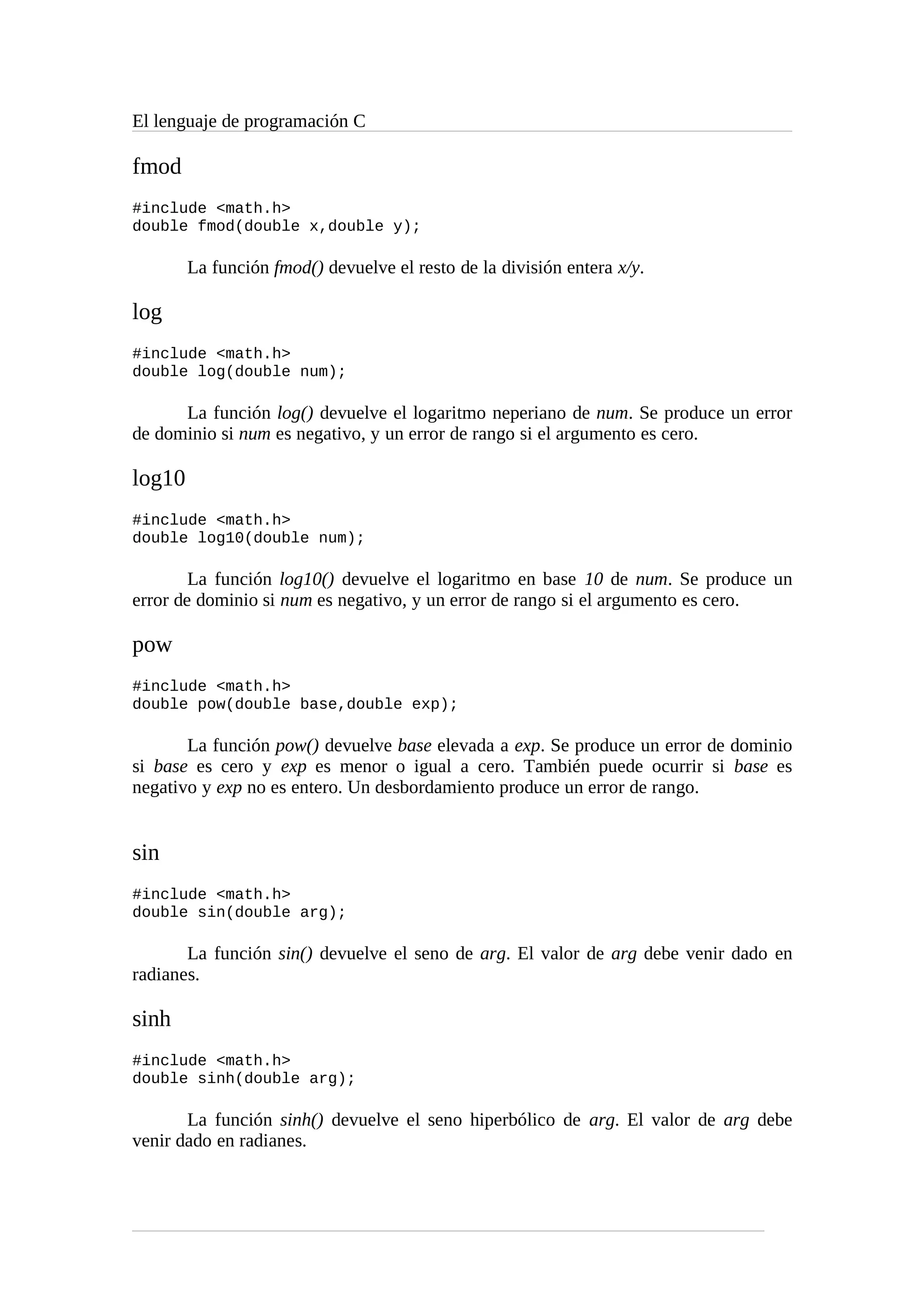 El lenguaje de programación C
fmod
#include <math.h>
double fmod(double x,double y);
La función fmod() devuelve el resto de la división entera x/y.
log
#include <math.h>
double log(double num);
La función log() devuelve el logaritmo neperiano de num. Se produce un error
de dominio si num es negativo, y un error de rango si el argumento es cero.
log10
#include <math.h>
double log10(double num);
La función log10() devuelve el logaritmo en base 10 de num. Se produce un
error de dominio si num es negativo, y un error de rango si el argumento es cero.
pow
#include <math.h>
double pow(double base,double exp);
La función pow() devuelve base elevada a exp. Se produce un error de dominio
si base es cero y exp es menor o igual a cero. También puede ocurrir si base es
negativo y exp no es entero. Un desbordamiento produce un error de rango.
sin
#include <math.h>
double sin(double arg);
La función sin() devuelve el seno de arg. El valor de arg debe venir dado en
radianes.
sinh
#include <math.h>
double sinh(double arg);
La función sinh() devuelve el seno hiperbólico de arg. El valor de arg debe
venir dado en radianes.
 