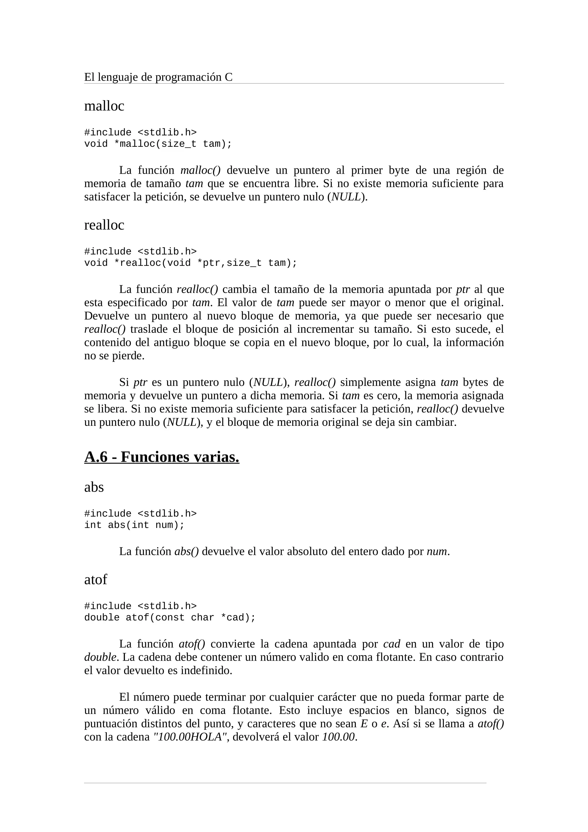 El lenguaje de programación C
malloc
#include <stdlib.h>
void *malloc(size_t tam);
La función malloc() devuelve un puntero al primer byte de una región de
memoria de tamaño tam que se encuentra libre. Si no existe memoria suficiente para
satisfacer la petición, se devuelve un puntero nulo (NULL).
realloc
#include <stdlib.h>
void *realloc(void *ptr,size_t tam);
La función realloc() cambia el tamaño de la memoria apuntada por ptr al que
esta especificado por tam. El valor de tam puede ser mayor o menor que el original.
Devuelve un puntero al nuevo bloque de memoria, ya que puede ser necesario que
realloc() traslade el bloque de posición al incrementar su tamaño. Si esto sucede, el
contenido del antiguo bloque se copia en el nuevo bloque, por lo cual, la información
no se pierde.
Si ptr es un puntero nulo (NULL), realloc() simplemente asigna tam bytes de
memoria y devuelve un puntero a dicha memoria. Si tam es cero, la memoria asignada
se libera. Si no existe memoria suficiente para satisfacer la petición, realloc() devuelve
un puntero nulo (NULL), y el bloque de memoria original se deja sin cambiar.
A.6 - Funciones varias.
abs
#include <stdlib.h>
int abs(int num);
La función abs() devuelve el valor absoluto del entero dado por num.
atof
#include <stdlib.h>
double atof(const char *cad);
La función atof() convierte la cadena apuntada por cad en un valor de tipo
double. La cadena debe contener un número valido en coma flotante. En caso contrario
el valor devuelto es indefinido.
El número puede terminar por cualquier carácter que no pueda formar parte de
un número válido en coma flotante. Esto incluye espacios en blanco, signos de
puntuación distintos del punto, y caracteres que no sean E o e. Así si se llama a atof()
con la cadena "100.00HOLA", devolverá el valor 100.00.
 
