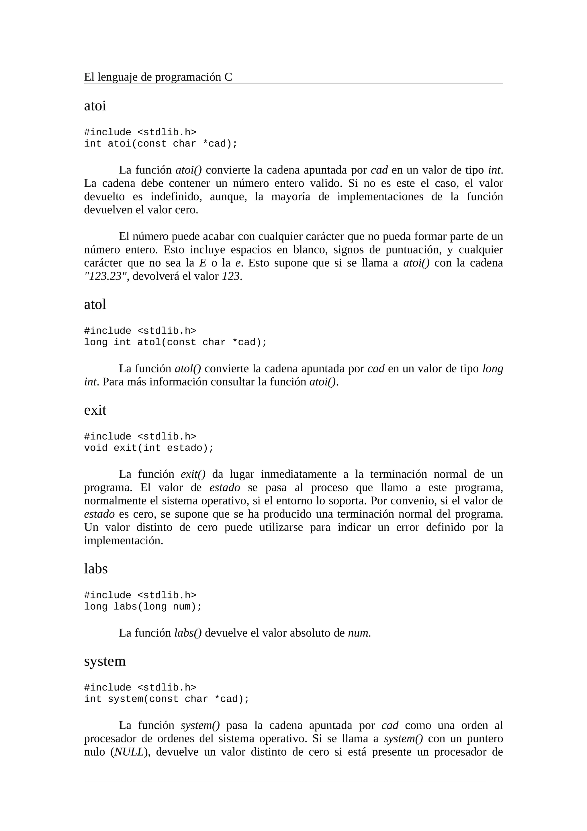 El lenguaje de programación C
atoi
#include <stdlib.h>
int atoi(const char *cad);
La función atoi() convierte la cadena apuntada por cad en un valor de tipo int.
La cadena debe contener un número entero valido. Si no es este el caso, el valor
devuelto es indefinido, aunque, la mayoría de implementaciones de la función
devuelven el valor cero.
El número puede acabar con cualquier carácter que no pueda formar parte de un
número entero. Esto incluye espacios en blanco, signos de puntuación, y cualquier
carácter que no sea la E o la e. Esto supone que si se llama a atoi() con la cadena
"123.23", devolverá el valor 123.
atol
#include <stdlib.h>
long int atol(const char *cad);
La función atol() convierte la cadena apuntada por cad en un valor de tipo long
int. Para más información consultar la función atoi().
exit
#include <stdlib.h>
void exit(int estado);
La función exit() da lugar inmediatamente a la terminación normal de un
programa. El valor de estado se pasa al proceso que llamo a este programa,
normalmente el sistema operativo, si el entorno lo soporta. Por convenio, si el valor de
estado es cero, se supone que se ha producido una terminación normal del programa.
Un valor distinto de cero puede utilizarse para indicar un error definido por la
implementación.
labs
#include <stdlib.h>
long labs(long num);
La función labs() devuelve el valor absoluto de num.
system
#include <stdlib.h>
int system(const char *cad);
La función system() pasa la cadena apuntada por cad como una orden al
procesador de ordenes del sistema operativo. Si se llama a system() con un puntero
nulo (NULL), devuelve un valor distinto de cero si está presente un procesador de
 