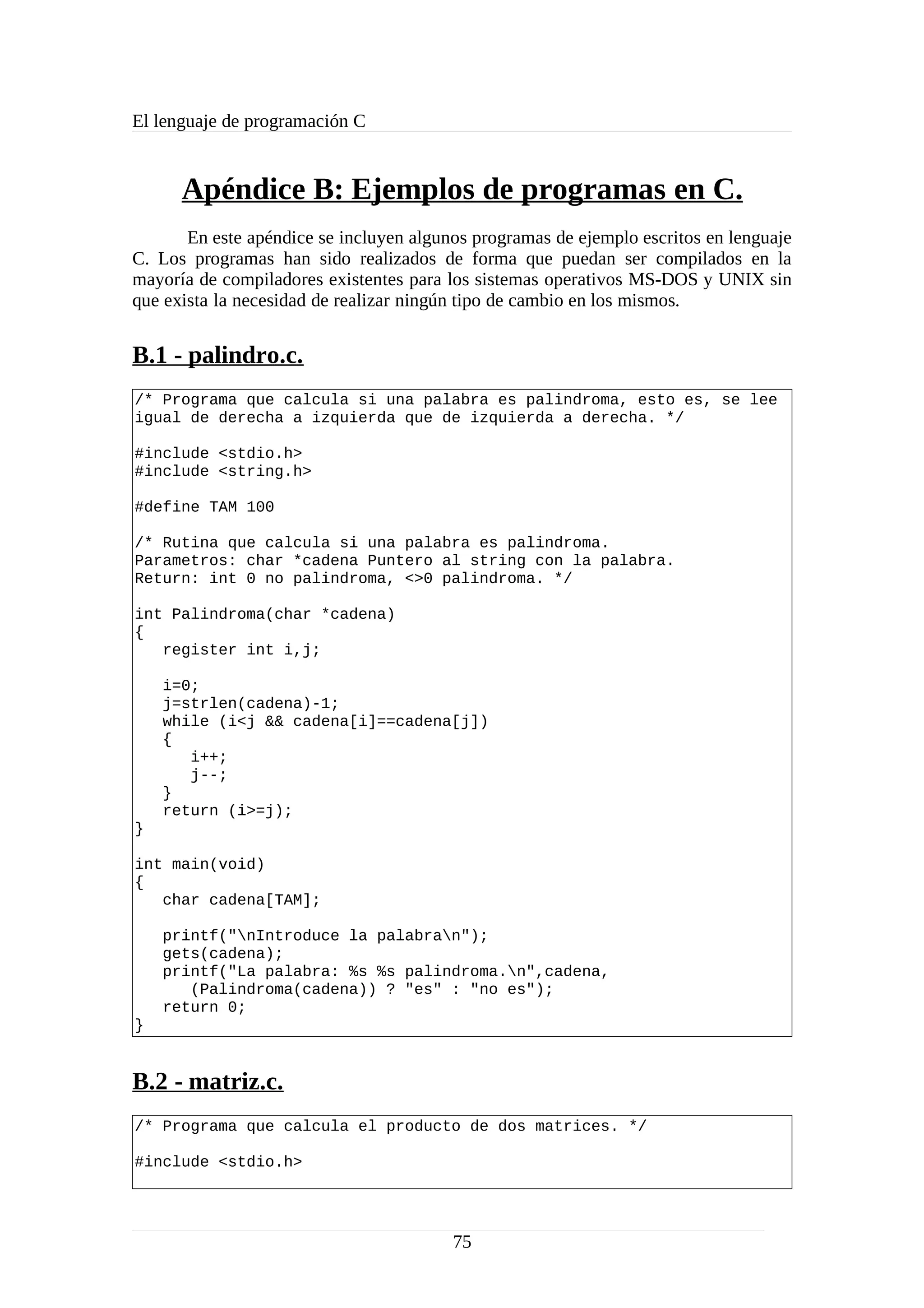 El lenguaje de programación C
Apéndice B: Ejemplos de programas en C.
En este apéndice se incluyen algunos programas de ejemplo escritos en lenguaje
C. Los programas han sido realizados de forma que puedan ser compilados en la
mayoría de compiladores existentes para los sistemas operativos MS-DOS y UNIX sin
que exista la necesidad de realizar ningún tipo de cambio en los mismos.
B.1 - palindro.c.
/* Programa que calcula si una palabra es palindroma, esto es, se lee
igual de derecha a izquierda que de izquierda a derecha. */
#include <stdio.h>
#include <string.h>
#define TAM 100
/* Rutina que calcula si una palabra es palindroma.
Parametros: char *cadena Puntero al string con la palabra.
Return: int 0 no palindroma, <>0 palindroma. */
int Palindroma(char *cadena)
{
register int i,j;
i=0;
j=strlen(cadena)-1;
while (i<j && cadena[i]==cadena[j])
{
i++;
j--;
}
return (i>=j);
}
int main(void)
{
char cadena[TAM];
printf("nIntroduce la palabran");
gets(cadena);
printf("La palabra: %s %s palindroma.n",cadena,
(Palindroma(cadena)) ? "es" : "no es");
return 0;
}
B.2 - matriz.c.
/* Programa que calcula el producto de dos matrices. */
#include <stdio.h>
75
 