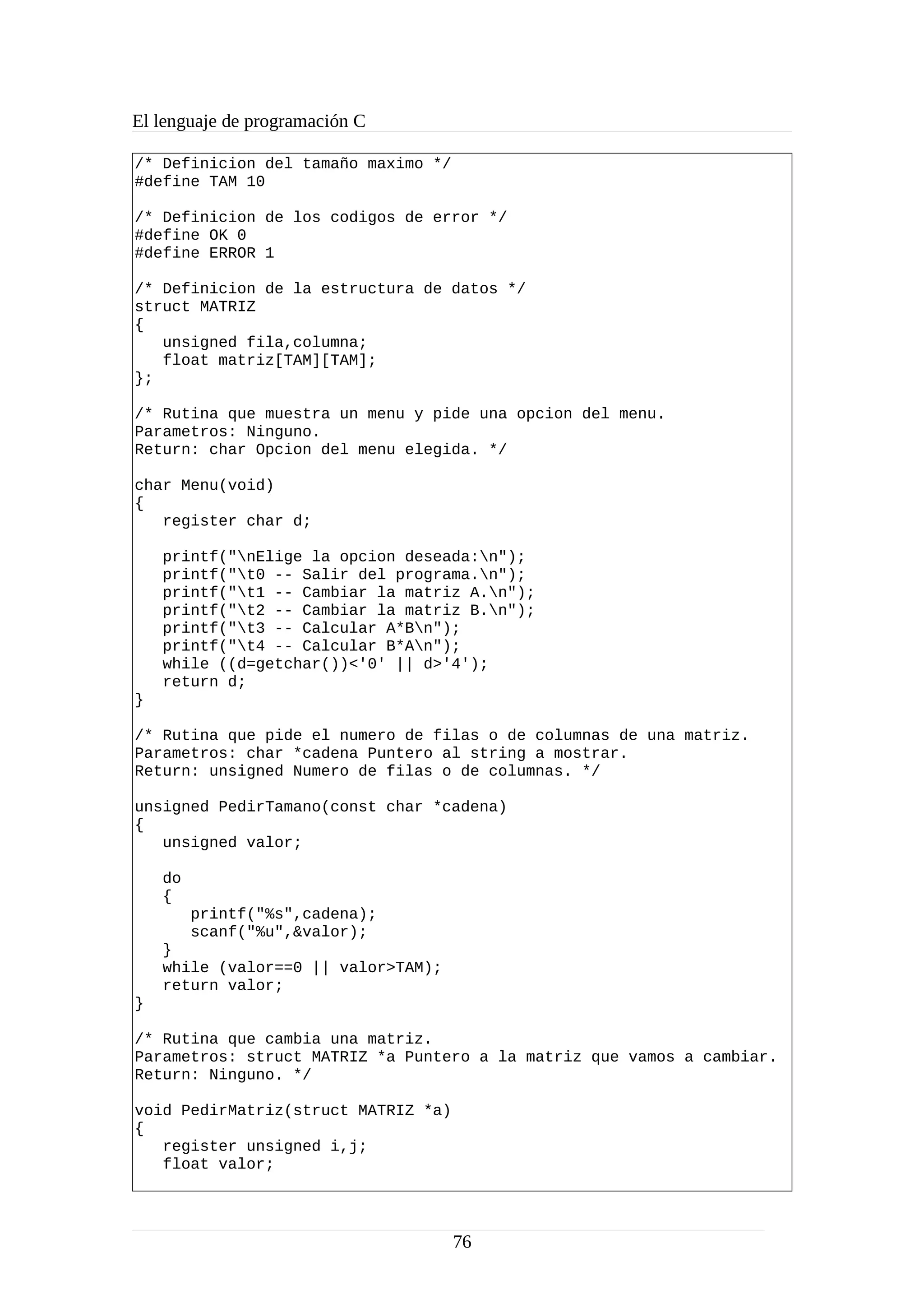 El lenguaje de programación C
/* Definicion del tamaño maximo */
#define TAM 10
/* Definicion de los codigos de error */
#define OK 0
#define ERROR 1
/* Definicion de la estructura de datos */
struct MATRIZ
{
unsigned fila,columna;
float matriz[TAM][TAM];
};
/* Rutina que muestra un menu y pide una opcion del menu.
Parametros: Ninguno.
Return: char Opcion del menu elegida. */
char Menu(void)
{
register char d;
printf("nElige la opcion deseada:n");
printf("t0 -- Salir del programa.n");
printf("t1 -- Cambiar la matriz A.n");
printf("t2 -- Cambiar la matriz B.n");
printf("t3 -- Calcular A*Bn");
printf("t4 -- Calcular B*An");
while ((d=getchar())<'0' || d>'4');
return d;
}
/* Rutina que pide el numero de filas o de columnas de una matriz.
Parametros: char *cadena Puntero al string a mostrar.
Return: unsigned Numero de filas o de columnas. */
unsigned PedirTamano(const char *cadena)
{
unsigned valor;
do
{
printf("%s",cadena);
scanf("%u",&valor);
}
while (valor==0 || valor>TAM);
return valor;
}
/* Rutina que cambia una matriz.
Parametros: struct MATRIZ *a Puntero a la matriz que vamos a cambiar.
Return: Ninguno. */
void PedirMatriz(struct MATRIZ *a)
{
register unsigned i,j;
float valor;
76
 
