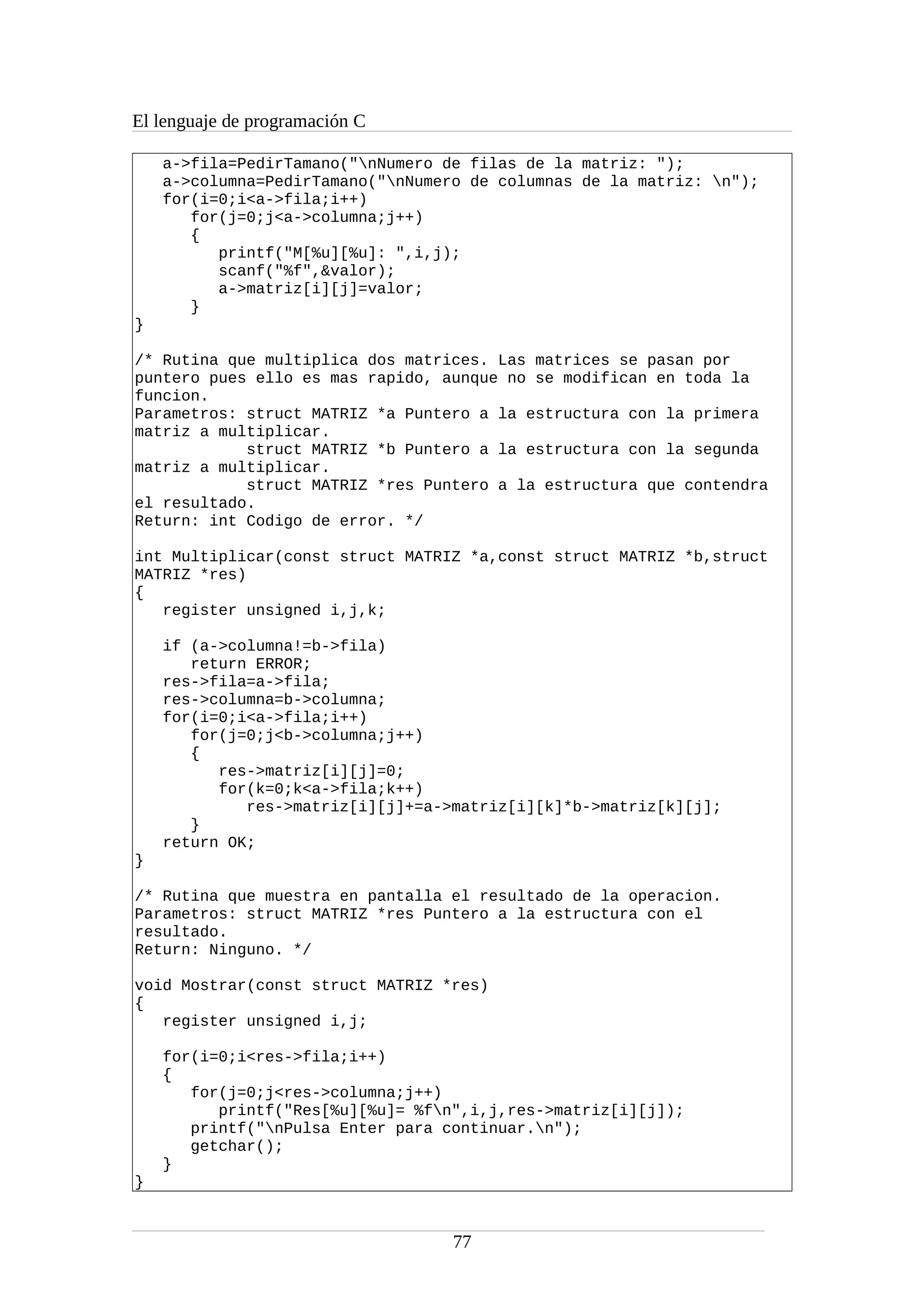 El lenguaje de programación C
a->fila=PedirTamano("nNumero de filas de la matriz: ");
a->columna=PedirTamano("nNumero de columnas de la matriz: n");
for(i=0;i<a->fila;i++)
for(j=0;j<a->columna;j++)
{
printf("M[%u][%u]: ",i,j);
scanf("%f",&valor);
a->matriz[i][j]=valor;
}
}
/* Rutina que multiplica dos matrices. Las matrices se pasan por
puntero pues ello es mas rapido, aunque no se modifican en toda la
funcion.
Parametros: struct MATRIZ *a Puntero a la estructura con la primera
matriz a multiplicar.
struct MATRIZ *b Puntero a la estructura con la segunda
matriz a multiplicar.
struct MATRIZ *res Puntero a la estructura que contendra
el resultado.
Return: int Codigo de error. */
int Multiplicar(const struct MATRIZ *a,const struct MATRIZ *b,struct
MATRIZ *res)
{
register unsigned i,j,k;
if (a->columna!=b->fila)
return ERROR;
res->fila=a->fila;
res->columna=b->columna;
for(i=0;i<a->fila;i++)
for(j=0;j<b->columna;j++)
{
res->matriz[i][j]=0;
for(k=0;k<a->fila;k++)
res->matriz[i][j]+=a->matriz[i][k]*b->matriz[k][j];
}
return OK;
}
/* Rutina que muestra en pantalla el resultado de la operacion.
Parametros: struct MATRIZ *res Puntero a la estructura con el
resultado.
Return: Ninguno. */
void Mostrar(const struct MATRIZ *res)
{
register unsigned i,j;
for(i=0;i<res->fila;i++)
{
for(j=0;j<res->columna;j++)
printf("Res[%u][%u]= %fn",i,j,res->matriz[i][j]);
printf("nPulsa Enter para continuar.n");
getchar();
}
}
77
 