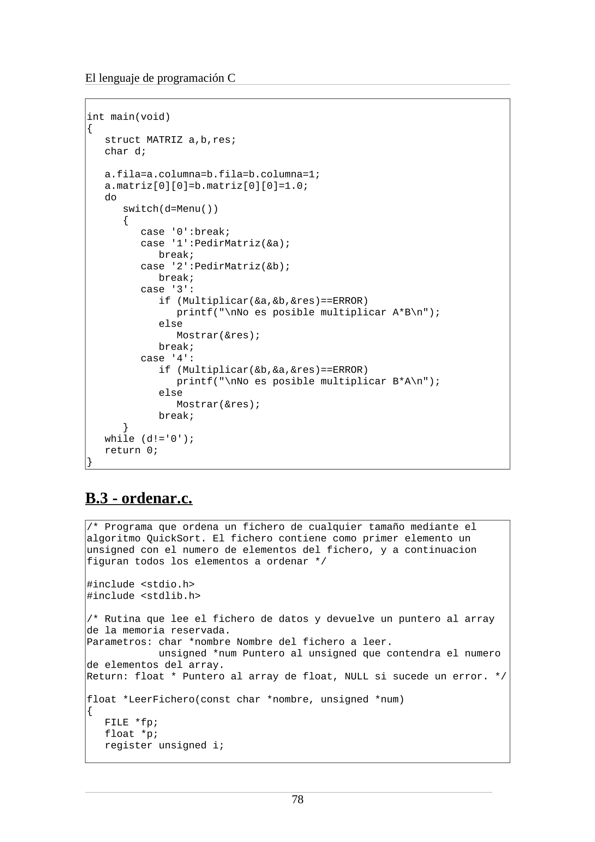 El lenguaje de programación C
int main(void)
{
struct MATRIZ a,b,res;
char d;
a.fila=a.columna=b.fila=b.columna=1;
a.matriz[0][0]=b.matriz[0][0]=1.0;
do
switch(d=Menu())
{
case '0':break;
case '1':PedirMatriz(&a);
break;
case '2':PedirMatriz(&b);
break;
case '3':
if (Multiplicar(&a,&b,&res)==ERROR)
printf("nNo es posible multiplicar A*Bn");
else
Mostrar(&res);
break;
case '4':
if (Multiplicar(&b,&a,&res)==ERROR)
printf("nNo es posible multiplicar B*An");
else
Mostrar(&res);
break;
}
while (d!='0');
return 0;
}
B.3 - ordenar.c.
/* Programa que ordena un fichero de cualquier tamaño mediante el
algoritmo QuickSort. El fichero contiene como primer elemento un
unsigned con el numero de elementos del fichero, y a continuacion
figuran todos los elementos a ordenar */
#include <stdio.h>
#include <stdlib.h>
/* Rutina que lee el fichero de datos y devuelve un puntero al array
de la memoria reservada.
Parametros: char *nombre Nombre del fichero a leer.
unsigned *num Puntero al unsigned que contendra el numero
de elementos del array.
Return: float * Puntero al array de float, NULL si sucede un error. */
float *LeerFichero(const char *nombre, unsigned *num)
{
FILE *fp;
float *p;
register unsigned i;
78
 