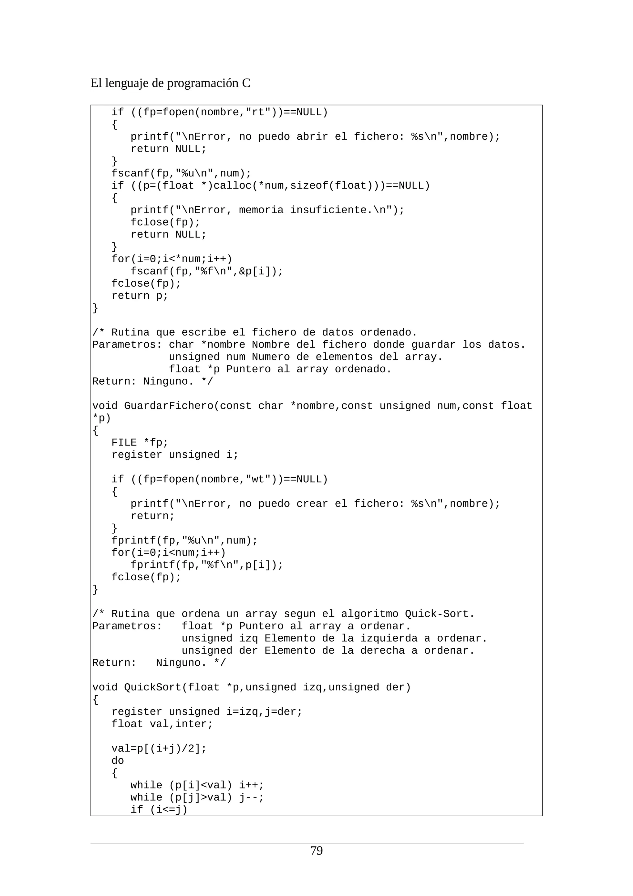 El lenguaje de programación C
if ((fp=fopen(nombre,"rt"))==NULL)
{
printf("nError, no puedo abrir el fichero: %sn",nombre);
return NULL;
}
fscanf(fp,"%un",num);
if ((p=(float *)calloc(*num,sizeof(float)))==NULL)
{
printf("nError, memoria insuficiente.n");
fclose(fp);
return NULL;
}
for(i=0;i<*num;i++)
fscanf(fp,"%fn",&p[i]);
fclose(fp);
return p;
}
/* Rutina que escribe el fichero de datos ordenado.
Parametros: char *nombre Nombre del fichero donde guardar los datos.
unsigned num Numero de elementos del array.
float *p Puntero al array ordenado.
Return: Ninguno. */
void GuardarFichero(const char *nombre,const unsigned num,const float
*p)
{
FILE *fp;
register unsigned i;
if ((fp=fopen(nombre,"wt"))==NULL)
{
printf("nError, no puedo crear el fichero: %sn",nombre);
return;
}
fprintf(fp,"%un",num);
for(i=0;i<num;i++)
fprintf(fp,"%fn",p[i]);
fclose(fp);
}
/* Rutina que ordena un array segun el algoritmo Quick-Sort.
Parametros: float *p Puntero al array a ordenar.
unsigned izq Elemento de la izquierda a ordenar.
unsigned der Elemento de la derecha a ordenar.
Return: Ninguno. */
void QuickSort(float *p,unsigned izq,unsigned der)
{
register unsigned i=izq,j=der;
float val,inter;
val=p[(i+j)/2];
do
{
while (p[i]<val) i++;
while (p[j]>val) j--;
if (i<=j)
79
 