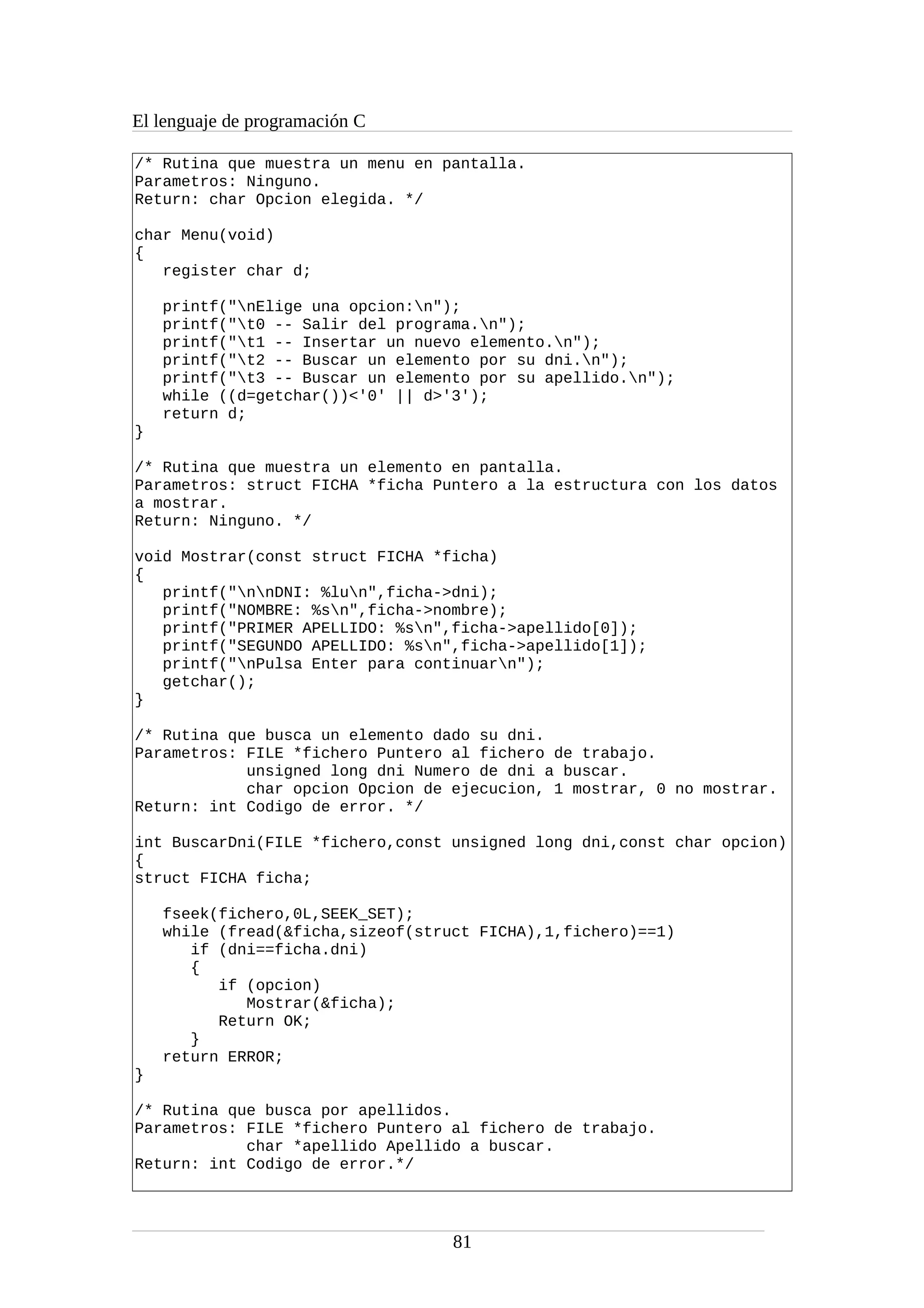 El lenguaje de programación C
/* Rutina que muestra un menu en pantalla.
Parametros: Ninguno.
Return: char Opcion elegida. */
char Menu(void)
{
register char d;
printf("nElige una opcion:n");
printf("t0 -- Salir del programa.n");
printf("t1 -- Insertar un nuevo elemento.n");
printf("t2 -- Buscar un elemento por su dni.n");
printf("t3 -- Buscar un elemento por su apellido.n");
while ((d=getchar())<'0' || d>'3');
return d;
}
/* Rutina que muestra un elemento en pantalla.
Parametros: struct FICHA *ficha Puntero a la estructura con los datos
a mostrar.
Return: Ninguno. */
void Mostrar(const struct FICHA *ficha)
{
printf("nnDNI: %lun",ficha->dni);
printf("NOMBRE: %sn",ficha->nombre);
printf("PRIMER APELLIDO: %sn",ficha->apellido[0]);
printf("SEGUNDO APELLIDO: %sn",ficha->apellido[1]);
printf("nPulsa Enter para continuarn");
getchar();
}
/* Rutina que busca un elemento dado su dni.
Parametros: FILE *fichero Puntero al fichero de trabajo.
unsigned long dni Numero de dni a buscar.
char opcion Opcion de ejecucion, 1 mostrar, 0 no mostrar.
Return: int Codigo de error. */
int BuscarDni(FILE *fichero,const unsigned long dni,const char opcion)
{
struct FICHA ficha;
fseek(fichero,0L,SEEK_SET);
while (fread(&ficha,sizeof(struct FICHA),1,fichero)==1)
if (dni==ficha.dni)
{
if (opcion)
Mostrar(&ficha);
Return OK;
}
return ERROR;
}
/* Rutina que busca por apellidos.
Parametros: FILE *fichero Puntero al fichero de trabajo.
char *apellido Apellido a buscar.
Return: int Codigo de error.*/
81
 
