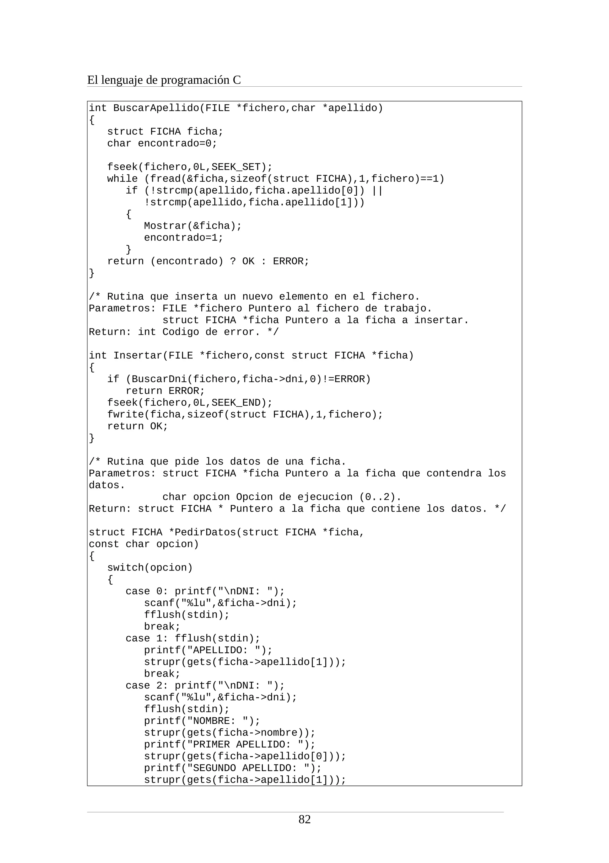El lenguaje de programación C
int BuscarApellido(FILE *fichero,char *apellido)
{
struct FICHA ficha;
char encontrado=0;
fseek(fichero,0L,SEEK_SET);
while (fread(&ficha,sizeof(struct FICHA),1,fichero)==1)
if (!strcmp(apellido,ficha.apellido[0]) ||
!strcmp(apellido,ficha.apellido[1]))
{
Mostrar(&ficha);
encontrado=1;
}
return (encontrado) ? OK : ERROR;
}
/* Rutina que inserta un nuevo elemento en el fichero.
Parametros: FILE *fichero Puntero al fichero de trabajo.
struct FICHA *ficha Puntero a la ficha a insertar.
Return: int Codigo de error. */
int Insertar(FILE *fichero,const struct FICHA *ficha)
{
if (BuscarDni(fichero,ficha->dni,0)!=ERROR)
return ERROR;
fseek(fichero,0L,SEEK_END);
fwrite(ficha,sizeof(struct FICHA),1,fichero);
return OK;
}
/* Rutina que pide los datos de una ficha.
Parametros: struct FICHA *ficha Puntero a la ficha que contendra los
datos.
char opcion Opcion de ejecucion (0..2).
Return: struct FICHA * Puntero a la ficha que contiene los datos. */
struct FICHA *PedirDatos(struct FICHA *ficha,
const char opcion)
{
switch(opcion)
{
case 0: printf("nDNI: ");
scanf("%lu",&ficha->dni);
fflush(stdin);
break;
case 1: fflush(stdin);
printf("APELLIDO: ");
strupr(gets(ficha->apellido[1]));
break;
case 2: printf("nDNI: ");
scanf("%lu",&ficha->dni);
fflush(stdin);
printf("NOMBRE: ");
strupr(gets(ficha->nombre));
printf("PRIMER APELLIDO: ");
strupr(gets(ficha->apellido[0]));
printf("SEGUNDO APELLIDO: ");
strupr(gets(ficha->apellido[1]));
82
 