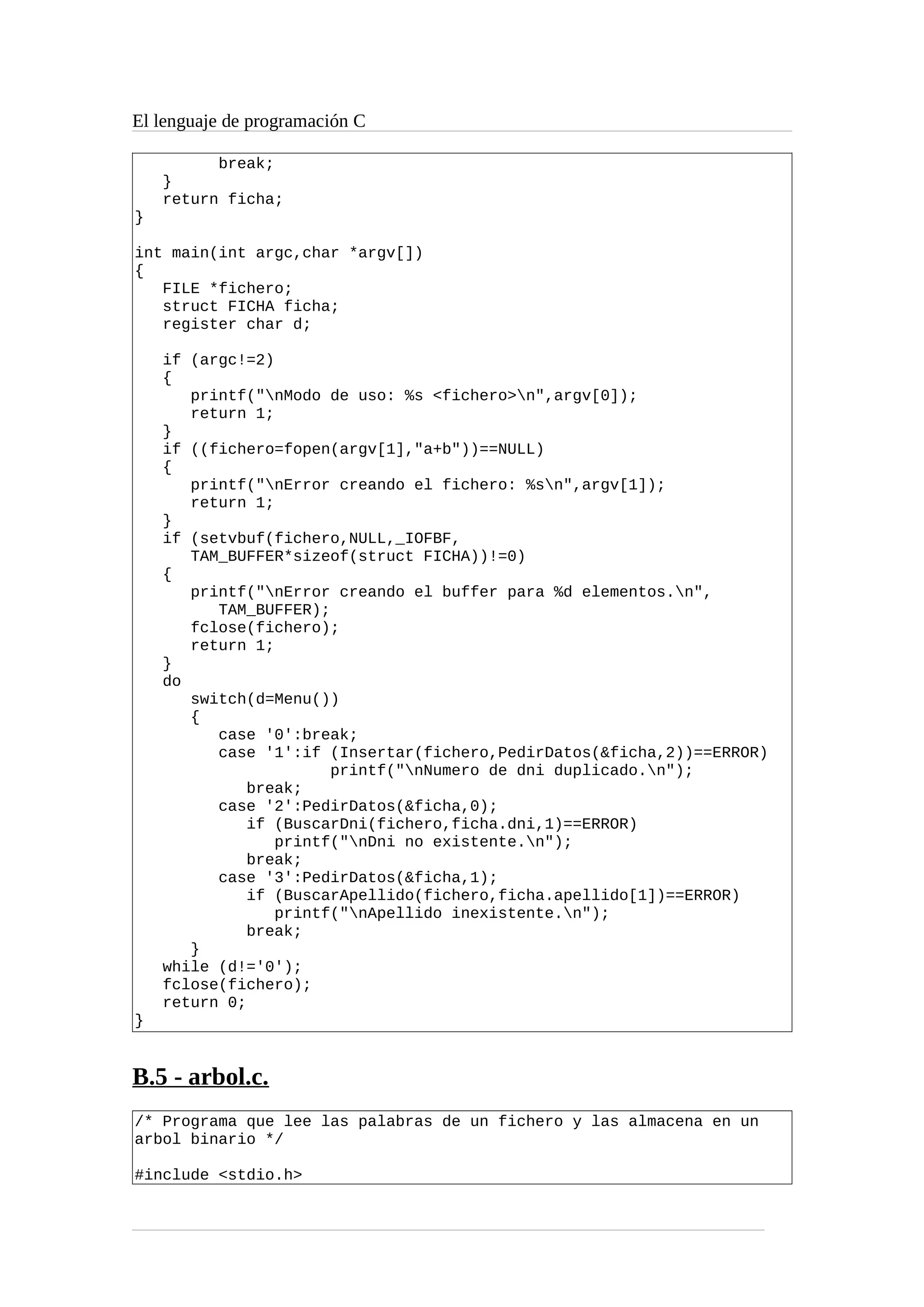 El lenguaje de programación C
break;
}
return ficha;
}
int main(int argc,char *argv[])
{
FILE *fichero;
struct FICHA ficha;
register char d;
if (argc!=2)
{
printf("nModo de uso: %s <fichero>n",argv[0]);
return 1;
}
if ((fichero=fopen(argv[1],"a+b"))==NULL)
{
printf("nError creando el fichero: %sn",argv[1]);
return 1;
}
if (setvbuf(fichero,NULL,_IOFBF,
TAM_BUFFER*sizeof(struct FICHA))!=0)
{
printf("nError creando el buffer para %d elementos.n",
TAM_BUFFER);
fclose(fichero);
return 1;
}
do
switch(d=Menu())
{
case '0':break;
case '1':if (Insertar(fichero,PedirDatos(&ficha,2))==ERROR)
printf("nNumero de dni duplicado.n");
break;
case '2':PedirDatos(&ficha,0);
if (BuscarDni(fichero,ficha.dni,1)==ERROR)
printf("nDni no existente.n");
break;
case '3':PedirDatos(&ficha,1);
if (BuscarApellido(fichero,ficha.apellido[1])==ERROR)
printf("nApellido inexistente.n");
break;
}
while (d!='0');
fclose(fichero);
return 0;
}
B.5 - arbol.c.
/* Programa que lee las palabras de un fichero y las almacena en un
arbol binario */
#include <stdio.h>
 