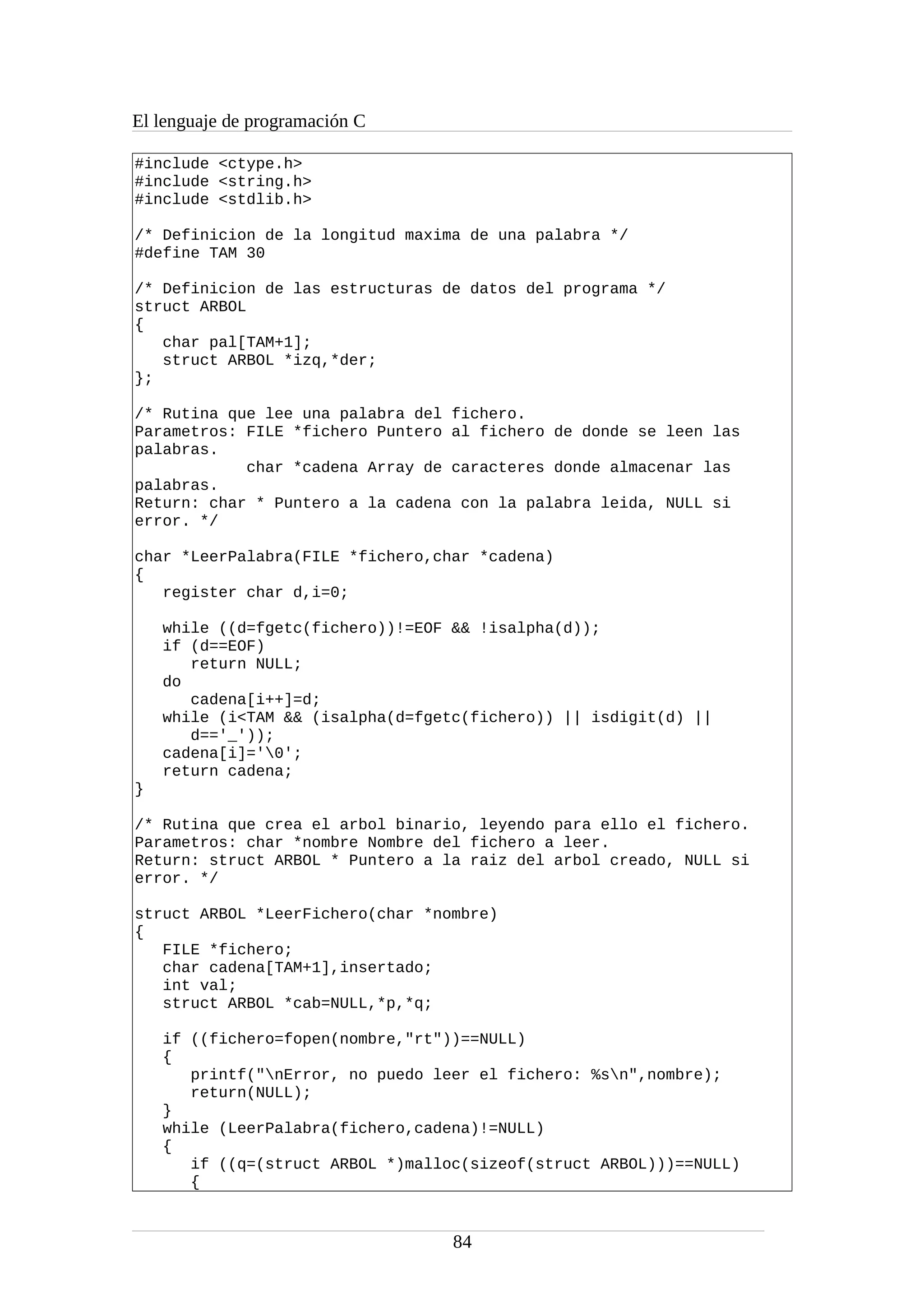 El lenguaje de programación C
#include <ctype.h>
#include <string.h>
#include <stdlib.h>
/* Definicion de la longitud maxima de una palabra */
#define TAM 30
/* Definicion de las estructuras de datos del programa */
struct ARBOL
{
char pal[TAM+1];
struct ARBOL *izq,*der;
};
/* Rutina que lee una palabra del fichero.
Parametros: FILE *fichero Puntero al fichero de donde se leen las
palabras.
char *cadena Array de caracteres donde almacenar las
palabras.
Return: char * Puntero a la cadena con la palabra leida, NULL si
error. */
char *LeerPalabra(FILE *fichero,char *cadena)
{
register char d,i=0;
while ((d=fgetc(fichero))!=EOF && !isalpha(d));
if (d==EOF)
return NULL;
do
cadena[i++]=d;
while (i<TAM && (isalpha(d=fgetc(fichero)) || isdigit(d) ||
d=='_'));
cadena[i]='0';
return cadena;
}
/* Rutina que crea el arbol binario, leyendo para ello el fichero.
Parametros: char *nombre Nombre del fichero a leer.
Return: struct ARBOL * Puntero a la raiz del arbol creado, NULL si
error. */
struct ARBOL *LeerFichero(char *nombre)
{
FILE *fichero;
char cadena[TAM+1],insertado;
int val;
struct ARBOL *cab=NULL,*p,*q;
if ((fichero=fopen(nombre,"rt"))==NULL)
{
printf("nError, no puedo leer el fichero: %sn",nombre);
return(NULL);
}
while (LeerPalabra(fichero,cadena)!=NULL)
{
if ((q=(struct ARBOL *)malloc(sizeof(struct ARBOL)))==NULL)
{
84
 