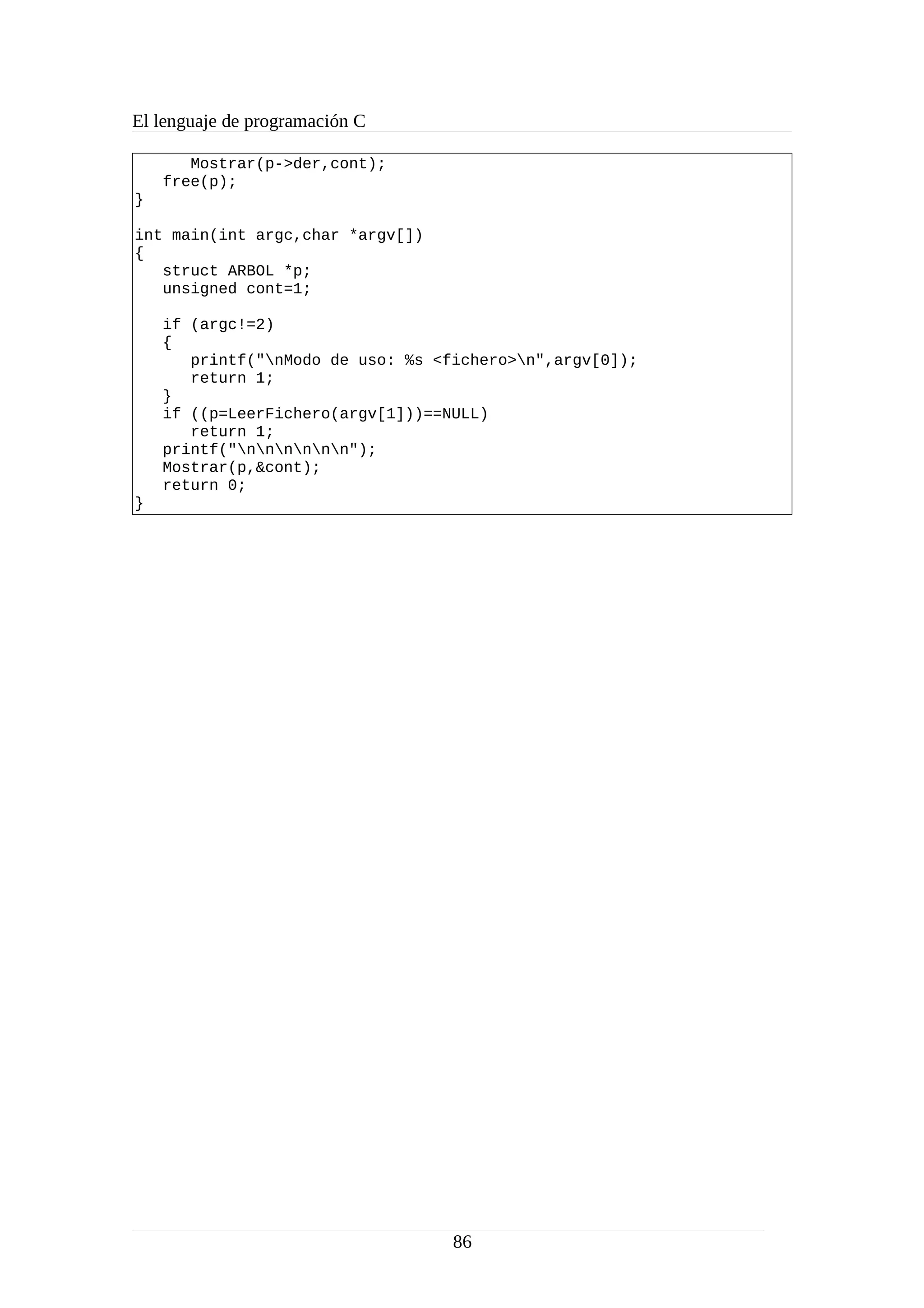 El lenguaje de programación C
Mostrar(p->der,cont);
free(p);
}
int main(int argc,char *argv[])
{
struct ARBOL *p;
unsigned cont=1;
if (argc!=2)
{
printf("nModo de uso: %s <fichero>n",argv[0]);
return 1;
}
if ((p=LeerFichero(argv[1]))==NULL)
return 1;
printf("nnnnnn");
Mostrar(p,&cont);
return 0;
}
86
 